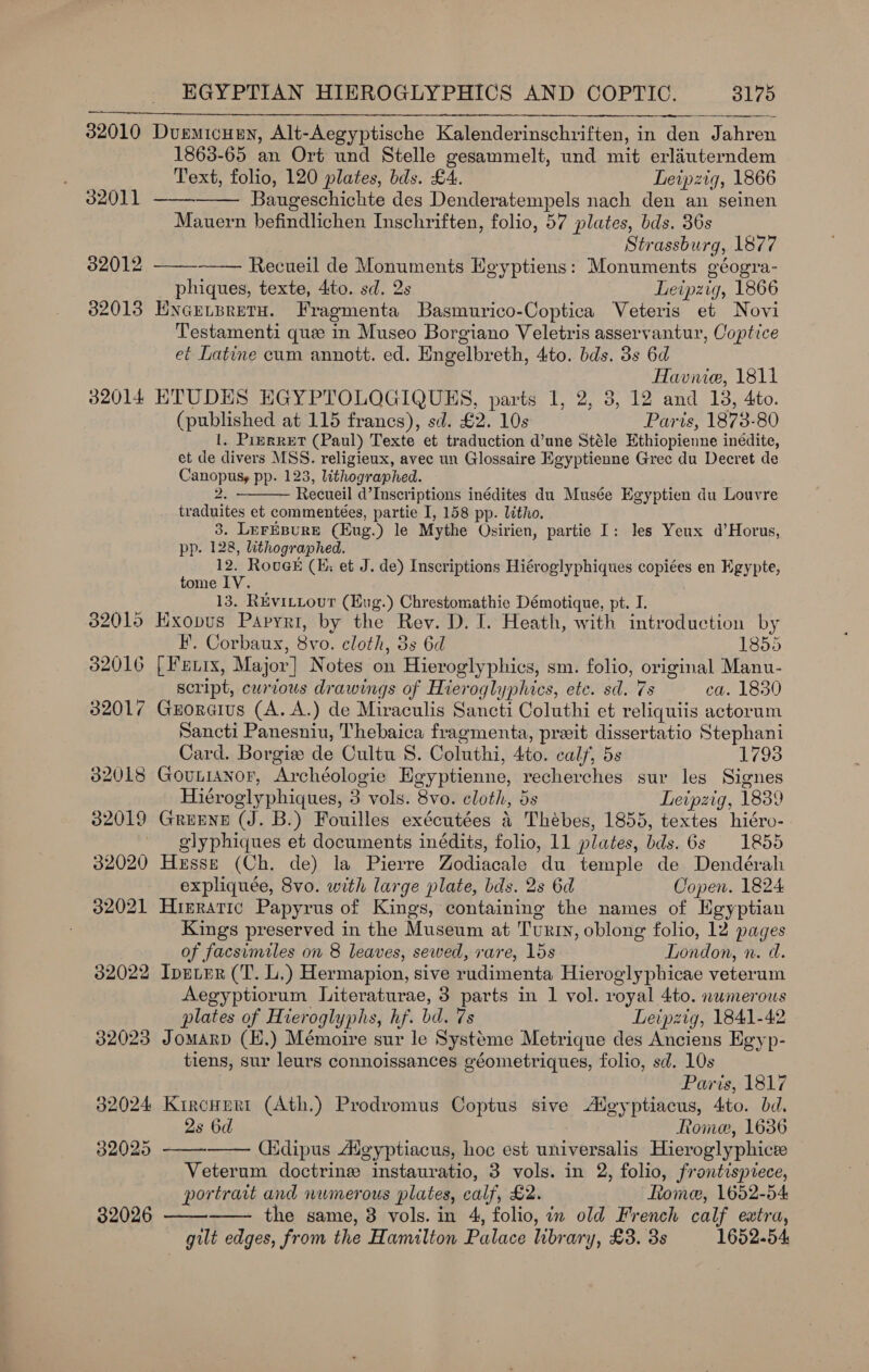 32010 Durmicueny, Alt-Aegyptische Kalenderinschriften, in den Jahren 1863-65 an Ort und Stelle gesammelt, und mit erlauterndem Text, folio, 120 plates, bds. £4. Leipzig, 1866       32011 Baugeschichte des Denderatempels nach den an seinen Mauern befindlichen Inschriften, folio, 57 plates, bds. 36s Strassburg, 1877 32012 Recueil de Monuments Heyptiens: Monuments géogra- phiques, texte, 4to. sd. 2s Leipzig, 1866 82013 ENGELBRETH. Fragmenta Basmurico-Coptica Veteris et Novi Testamenti que in Museo Borgiano Veletris asservantur, Coptice et Latine cum annott. ed. Engelbreth, 4to. bds. 3s 6d Havnie, 1811 32014 ETUDES EGYPTOLOGIQUES, parts 1, 2, 3, 12 and 18, 4to. (published at 115 francs), sd. £2. 10s Paris, 1873-80 1, PizRRET (Paul) Texte et traduction d’une Stéle Ethiopienne inédite, et de divers MSS. religieux, avec un Glossaire Egyptienne Grec du Decret de Canopusy pp. 123, lithographed. S 2 Recueil d’Inscriptions inédites du Musée Egyptien du Louvre traduites et commentées, partie I, 158 pp. litho. 3. LeFEBURE (Eug.) le Mythe Osirien, partie I: Jes Yeux d’Horus, pp. 128, lithographed. 12. Rougk (E; et J. de) Inscriptions Hiéroglyphiques copiées en Egypte, tome IV. 13. REvitLour (Eug.) Chrestomathie Démotique, pt. I. 82015 Hxopus Papyri, by the Rev. D. I. Heath, with introduction by  BF. Corbaux, 8vo. cloth, 3s 6d 1855 32016 [| Fenix, Major] Notes on Hieroglyphics, sm. folio, original Manu- script, curious drawings of Hieroglyphics, ete. sd. 7s ca. 1850 32017 Groraius (A. A.) de Miraculis Sancti Coluthi et reliquiis actorum Sancti Panesniu, Thebaica fragmenta, prxit dissertatio Stephani Card. Borgie de Cultu 8. Coluthi, 4to. calf, 5s 1793 32018 GouniaNnor, Archéologie Egyptienne, recherches sur les Signes Hiéroglyphiques, 3 vols. 8vo. cloth, 5s Leipzig, 1839 32019 Greene (J. B.) Fouilles exécutées 4 Thébes, 1855, textes hiéro- glyphiques et documents inédits, folio, 11 plates, bds. 6s 1855 32020 Hesse (Ch. de) la Pierre Zodiacale du temple de Dendérah expliquée, 8vo. with large plate, bds. 2s 6d Copen. 1824 32021 Hireratic Papyrus of Kings, containing the names of Egyptian Kings preserved in the Museum at Turty, oblong folio, 12 pages of facsimiles on 8 leaves, sewed, rare, 15s London, n. da. 82022 IpELER (T. L.) Hermapion, sive rudimenta Hieroglyphicae veterum Aegyptiorum Literaturae, 3 parts in 1 vol. royal 4to. numerous plates of Hieroglyphs, hf. bd. 7s Leipzig, 1841-42 32023 Jomarp (H.) Mémoire sur le Systéme Metrique des Anciens Egyp- tiens, sur leurs connoissances géometriques, folio, sd. 10s Paris, 1817 32024 Kircuert (Ath.) Prodromus Coptus sive Agyptiacus, 4to. bd. 2s 6d Rome, 1636     32025 Cidipus Adeyptiacus, hoc est universalis Hieroglyphicee Veterum doctrine instauratio, 3 vols. in 2, folio, frantispiece, portrait and numerous plates, calf, £2. Rome, 1652-54: 32026 the same, 8 vols. in 4, folio, in old French calf extra, gilt edges, from the Hamilton Palace library, £3. 3s 1652-54