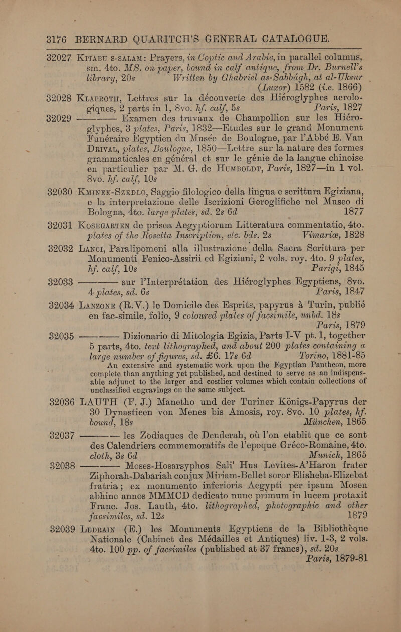 32027 Kirasu s-saLam: Prayers, in Coptic and Arabic, in parallel columns, sm. 4to. MS. on paper, bound in calf antique, from Dr. Burnell’s library, 20s Written by Ghabriel as-Sabbagh, at al-Uksur | (Iusxor) 1582 (2.e, 1866) 32028 Kuaprotu, Lettres sur la découverte des Hiéroglyphes acrolo- giques, 2 parts in 1, 8vo. hf. calf, 5s Paris, 1827 32029 ——-_—— Examen des travaux de Champollion sur les Hiéro- glyphes, 3 plates, Paris, 1832—-Kitudes sur le grand Monument Funéraire Egyptien du Musée de Boulogne, par ? Abbé HE. Van Drivat, plates, Boulogne, 1850—Lettre sur la nature des formes grammaticales en général et sur le génie de la langue chinoise en particulier par M. G. de Humsotpt, Paris, 1827—in 1 vol. 8vo. hf. calf, 10s 32030 Kainex-Szep10, Saggio filologico della lingua e scrittura Egiziana, e la interpretazione delle Iscrizioni Geroglifiche nel Museo di Bologna, 4to. large plates, sd. 2s 6d 1877 32031 Kosraarten de prisca Aegyptiorum Litteratura commentatio, 4to. plates of the Rosetta Inscription, etc. bds. 2s Vimarie, 1828 32032 Lanci, Paralipomeni alla illustrazione della Sacra Scrittura per Monumenti Fenico-Assirii ed Egiziani, 2 vols. roy. 4to. 9 plates,  hf. calf, 10s Parigi, 1845 32033: —— sur l’Interprétation des Hiéroglyphes Egyptiens, 8vo. 4 plates, sd. 6s Paris, 1847 32034 Lanzone (R.V.) le Domicile des Esprits, papyrus 4 Turin, publié en fac-simile, folio, 9 coloured plates of facsimile, unbd. 18s Paris, 1879 320385 —— Dizionario di Mitologia Egizia, Parts I-V pt.1, together 5 parts, 4to. teat lithographed, and about 200 plates containing a large number of figures, sd. £6. 17s 6d Torino, 1881-85 An extensive and systematic work upon the Kgyptian Pantheon, more complete than anything yet published, and destined to serve as an indispens- able adjunct to the Jarger and costlier volumes which contain collections of unclassified engravings on the same subject. 32036 LAUTH (F. J.) Manetho und der Turiner Konigs-Papyrus der 30 Dynastieen von Menes bis Amosis, roy. 8vo. 10 plates, hf. bound, 18s Miinchen, 1865   32087 — les Zodiaques de Denderah, ot l’on etablit que ce sont des Calendriers commemoratifs de l’epoque Gréco- Romaine, 4to. cloth, 3s 6d . Munich, 1865 532038 Moses-Hosarsyphos Sali’ Hus Levites-A’Haron frater   Ziphorah-Dabariah conjux Miriam-Bellet soror Elisheba-Hlizebat fratria; ex monumento inferioris Aegypti per ipsum Mosen abhinc annos MMMCD dedicato nunc primum in lucem protaxit Franc. Jos. Lauth, 4to. lithographed, photographic and other facsimiles, sd. 12s 1879 32039 Leprain (H.) les Monuments Egyptiens de la Bibliothéque Nationale (Cabinet des Médailles et Antiques) liv. 1-3, 2 vols. Ato. 100 pp. of facsimiles (published at 37 francs), sd. 20s Paris, 1879-81