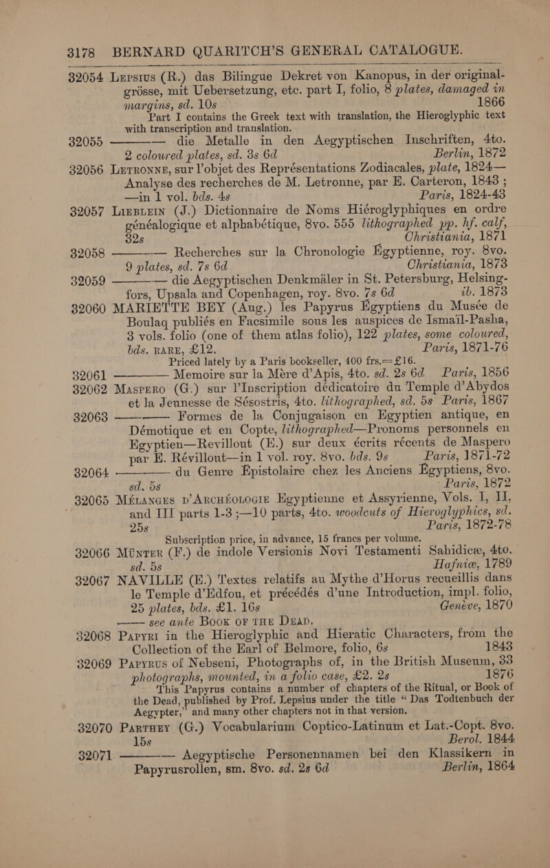  32054 Lupstus (R.) das Bilingue Dekret von Kanopus, in der original- grosse, mit Uebersetzung, etc. part I, folio, 8 plates, damaged wm margins, sd. 10s 1866 Part I contains the Greek text with translation, the Hieroglyphic text with transcription and translation. — die Metalle in den Aegyptischen Inschriften, 4to. 2 colowred plates, sd. 3s Od Berlin, 1872 32056 Lurronny, sur l’objet des Représentations Zodiacales, plate, 1824— Analyse des recherches de M. Letronne, par H. Carteron, 1843 ; —in 1 vol. bds. 4s Paris, 1824-43 32057 Linsuein (J.) Dictionnaire de Noms Hiéroglyphiques en ordre généalogique et alphabétique, 8vo. 555 lithographed pp. hf. calf, 32s Christiania, 1871 32055    32008 — Recherches sur la Chronologie Egyptienne, roy. 8vo. 9 plates, sd. 7s 6d Christiania, 1873 32059 — die Aegyptischen Denkmiler in St. Petersburg, Helsing- fors, Upsala and Copenhagen, roy. 8vo. 7@s 6d ib. 1873 32060 MARIETTE BEY (Aug.) les Papyrus Egyptiens du Musée de Boulaq publiés en Facsimile sous les auspices de Ismail-Pasha, 3 vols. folio (one of them atlas folio), 122 plates, some coloured, bds. RARE, £12. Paris, 1871-76 Priced lately by a Paris bookseller, 400 frs.=£16. 32061 — — Memoire sur la Mére d’Apis, 4to. sd. 2s 6d Paris, 1856 32062 Masprro (G.) sur Inscription dédicatoire du Temple d’Abydos et la Jeunesse de Sésostris, 4to. lithographed, sd. 5s Paris, 1867    32063 Formes de la Conjugaison en Egyptien antique, en Démotique et en Copte, lithographed—Pronoms personnels en Egyptien—Revillout (H.) sur deux écrits récents de Maspero par E. Révillont—in 1 vol. roy. 8vo. bds. 9s Paris, 1871-72 32064: du Genre Epistolaire chez les Anciens Egyptiens, 8vo.   sd. 5s Paris, 1872 39065 Métancres p’ArcHboLocie Heyptienne et Assyrienne, Vols. I, I, and IIT parts 1-3 ;—10 parts, 4to. woodcuts of Hieroglyphics, sd. 25s Paris, 1872-78 Subscription price, in advance, 15 francs per volume. 32066 Minrer (F.) de indole Versionis Novi Testamenti Sahidice, 4to. sd. 5s Hafnice, 1789 32067 NAVILLE (E.) Textes relatifs au Mythe d’Horus recueillis dans le Temple d’Edfou, et précédés d’une Introduction, impl. folio, 25 plates, bds. £1. 16s 3 Genéve, 1870 —— see ante Boox ov tHE Duan. ; 32068 Papyri in the Hieroglyphic and Hieratic Characters, from the Collection of the Earl of Belmore, folio, 6s 1843 32069 Papyrus of Nebseni, Photographs of, in the British Museum, 33 photographs, mounted, in a folio case, £2. 2s 1876 This Papyrus contains a number of chapters of the Ritual, or Book of the Dead, published by Prof. Lepsius under the title “Das Todtenbuch der Aegypter,” and many other chapters not in that version. 32070 Parrurey (G.) Vocabularium Coptico-Latinum et Lat.-Copt. 8vo. 15s Berol. 1844: 32071 — Aegyptische Personennamen bei den Klassikern in Papyrusrollen, sm. 8vo. sd. 2s 6d Berlin, 1864 