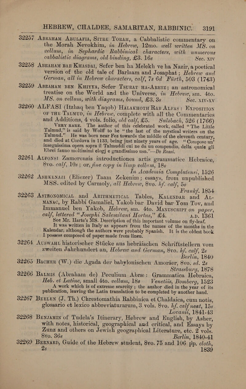 Sn rrr nee ee   32257 Apranam ABunaria, Srrre Toran, a Cabbalistic commentary on the Morah Nevokhim, in Hebrew, 12mo. well written MS. on vellum, in Sephardic Rabbinical characters, with numerous cabbalistic diagrams, old binding, £3. 16s Sec. x1v 32208 ABRAHAM BAR Kuaspat, Sefer ben ha Melekh ve ha Nazir, a poetical version of the old tale of Barlaam and Josaphat; Hebrew and German, all in Hebrew characters, calf, 7s 6d Fiirth, 503 (1743) 32259 ABRAHAM BEN Kutyya, Sefer Tsurat HA-ARETZ; an astronomical treatise on the World and the Universe, in Hebrew, sm. 4to. MS. on vellum, with diagrams, bound, £3. 3s Sec. X1V-Xv 32260 ALFAST (Itzhaq ben Yaqob) Hanaxnoru Rap Auras: Exposition or THE Tatmup, in Hebrew, complete with all the Commentaries and Additions, 4 vols. folio, old calf, £5. Sulzbach, 526 (1766) VerY RARE, The author of this celebrated work, called “The Little Talmud,” is said by Wolff to be “the last of the mystical writers on the Talmud.” He was born near Fez towards the middle of the eleventh century, and died at Cordova in 1133, being just ninety years of age. “ Compose un’ insegnissima opera sopra il Talmuddi cui ne da un compendio, della quale gli : Ebrei fanno moltissimi elogj e grandissimo uso.”—De Rossi. 32261 Anvons! Zamorensis introductiones artis grammatice Hebraice, Svo. calf, 10s ; or, fine copy in limp vellum, 18s In Academia Complutensi, 1526 32262 AsukuNAzI (Kliezer) Taam Zekenim; essays, from unpublished MSS. edited by Carmoly, all Hebrew, 8vo. hf. calf, 5s Prankf. 1854 32263 Astronomican and Artrumgtican Tables, Kauenpar and AL- MANAC, by Rabbi Gamaliel, Yakob bar David bar Yom Tov, and Immanuel ben Yakob, Hebrew, sm. 4to. Manuscript on paper, calf, lettered “ Josephi Salemitant Hortus,’ £4. A.D. 1861 See Mr. Harte’s MS. Description of this important volume on fly-leaf. It was written in Italy as appears from the names of the months in the Kalendar, although the authors were probably Spanish. It is the oldest book _ I possess composed of paper made from linen. 32264 AvuswauHt historischer Stiicke aus hebraischen Schriftstellern vom _ aweiten Jahrhundert an, Hebrew and German, 8vo. hf. calf, 2s Berlin, 1840 32269 Bacuur (W.) die Agada der babylonischen Amorier, 8vo. sd. 2s | Strassburg, 1878 32266 Baris (Abraham de) Peculium Abre: Grammatica Hebraica, Heb. et Latine, small 4to. vellum, 18s Venetis, Bomberg, 1523 A work which is of extreme scarcity ; the author died in the year of its publication, leaving the Latin translation to be completed by another hand. 32267 Buxyen (J. Th.) Chrestomathia Rabbinica et Chaldaica, cum notis, glossario et lexico abbreviaturarum, 3 vols. 8vo. hf. calf neat, 15s Lovani, 1841-43 32268 Bunsamiy of Tudela’s Itinerary, Hebrew and English, by Asher, with notes, historical, geographical and critical, and Essays by Zunz and others on Jewish geographical Literature, etc. 2 vols. 8yo. 36s Berlin, 1840-41 32269 Bernard, Guide of the Hebrew student, 8yo. 75 and 106 pp. cloth, 2s 1839