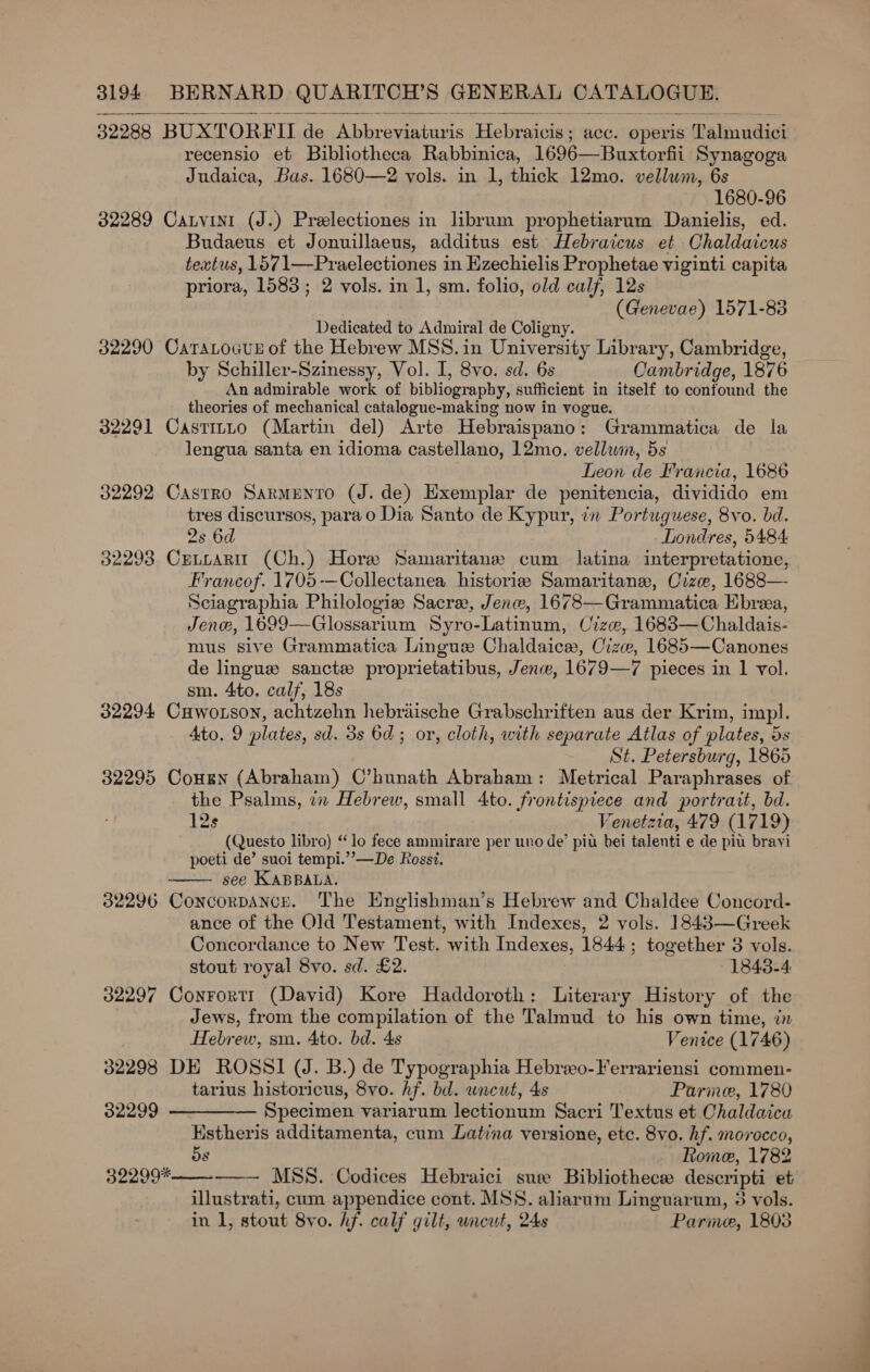 32988 BUXTORFII de Abbreviaturis Hebraicis ; acc. Operis ‘Talmudici recensio et Bibliotheca Rabbinica, 1696—Buxtorfii Synagoga Judaica, Bas. 1680—2 vols. in 1, thick 12mo. vellum, 6s 1680-96 32289 Canvinit (J.) Prelectiones in librum prophetiarum Danielis, ed. Budaeus et Jonuillaeus, additus est Hebraicus et Chaldaicus tewtus, 1571—Praelectiones in Hzechielis Prophetae viginti capita priora, 1583; 2 vols. in 1, sm. folio, old calf, 12s (Genevae) 1571-88 Dedicated to Admiral de Coligny. 32290 CatraLocus of the Hebrew MSS. in University Library, Cambridge, by Schiller-Szinessy, Vol. I, 8vo. sd. 6s Cambridge, 1876 An admirable work of bibliography, sufficient in itself to confound the theories of mechanical catalogue-making now in vogue. 32291 Castitto (Martin del) Arte Hebraispano: Grammatica de la lengua santa en idioma castellano, 12mo. vellum, 5s Leon de Francia, 1686 32292 Castro Sarmento (J. de) Exemplar de penitencia, dividido em tres discursos, parao Dia Santo de Kypur, in Portuguese, 8vo. bd. 2s 6d Londres, 5484: 32293 CrLuaRit (Ch.) Hore Samaritane cum latina interpretatione, Francof. 1705-—Collectanea historia Samaritans, Crze, 1688— Sciagraphia Philologie Sacre, Jenw, 1678—Grammatica Ebrea, Jene, 1699—Glossarium Syro-Latinum, Cize, 16838—Chaldais- mus sive Grammatica Lingue Chaldaice, Cize, 1685—Canones de lingue sancte proprietatibus, Jen, 1679—7 pieces in 1 vol. sm. 4to. calf, 18s 32294 Cuwotson, achtzehn hebriische Grabschriften aus der Krim, imp. Ato. 9 plates, sd. 3s 6d; or, cloth, with separate Atlas of plates, ds St. Petersburg, 1865 32295 Cousn (Abraham) C’hunath Abraham: Metrical Paraphrases of the Psalms, in Hebrew, small 4to. frontispiece and portrait, bd. 12s Venetzia, 479 (1719) (Questo libro) “lo fece ammirare per uno de’ pit bei talenti e de pit brayi poeti de’ suoi tempi.’’—De Rossi. see KABBALA. 32296 Concorpance. The Englishman’s Hebrew and Chaldee Concord. ance of the Old Testament, with Indexes, 2 vols. 1843—Greek Concordance to New Test. ah Indexes, 1844. ; together 3 vols. stout royal 8vo. sd. £2. 1843-4: 32297 Conrortr (David) Kore Haddoroth: Literary History of the Jews, from the compilation of the Talmud to his own time, in  Hebrew, sm. Ato. bd. 4s Venice (1746) 32298 DE ROSSI (J. B.) de Typographia Hebreo-Ferrariensi commen- tarius historicus, 8vo. hf. bd. uncut, 4s Parme, 1780 32299 ————— Specimen variarum lectionum Sacri T'extus et Chaldaica Estheris additamenta, cum Latina versione, etc. 8vo. hf. morocco, 5s Rome, 1782 —— MSS. Codices Hebraici suse Bibliothece descripti et illustrati, cum appendice cont. MSS. aharum Linguarum, 3 vols. in 1, stout 8vo. Af. calf gilt, uncut, 24s Parme, 1803 32299* 