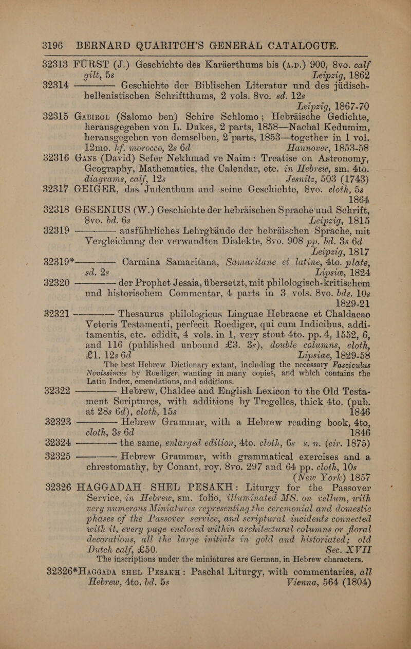 32313 FURST (J.) Geschichte des Karaerthums bis (4.p.) 900, 8vo. calf gilt, 5s Leipzig, 1862 32314 — Geschichte der Biblischen Literatur und des jiidisch- hellenistischen Schriftthums, 2 vols. 8vo. sd. 12s Leipzig, 1867-70 32315 GasiroL (Salomo ben) Schire Schlomo; Hebraische Gedichte, herausgegeben von L. Dukes, 2 parts, 1858—Nachal Kedumin, herausgegeben von demselben, 2 parts, 1853—together in 1 vol. 12mo. hf. morocco, 2s 6d Hannover, 1853-58 32316 Gans (David) Sefer Nekhmad ve Naim: Treatise on Astronomy, Geography, Mathematics, the Calendar, etc. in Hebrew, sm. 4to. diagrams, calf, 12s Jesnitz, 503 (1743) 32317 GEIGER, das Judenthum und seine Geschichte, 8vo. cloth, 5s 1864. 32318 GESENIUS (W.) Geschichte der hebraischen Sprache und Schrift, 8vo. bd. 6s Leipzig, 1815 32319 ausfiihrliches Lehrgbiiude der hebraischen Sprache, mit Vergleichung der verwandten Dialekte, 8vo. 908 pp. bd. 3s 6d Leipzig, 1817 Carmina Samaritana, Samaritane et latine, 4to. plate, sd. 2s Inpsice, 1824 — der Prophet Jesaia, tibersetzt, mit philologisch-kritischem und historischem Commentar, 4 parts in 3 vols. 8vo. bds. 10s 1829-21 — Thesaurus philologicus Linguae Hebraeae et Chaldaeae Veteris Testamenti, perfecit Roediger, qui cum Indicibus, addi- _tamentis, etc. edidit, 4 vols.in 1, very stout 4to. pp. 4, 1552, 6, and 116 (published unbound £3. 8s), double columns, cloth, £1. 12s 6d Inpsiae, 1829-58 The best Hebrew Dictionary extant, including the necessary Fasciculus Novissimus by Roediger, wanting in many copies, and which contains the Latin Index, emendations, and additions. Hebrew, Chaldee and English Lexicon to the Old Testa- ment Scriptures, with additions by Tregelles, thick 4to, (pub. at 28s 6d), cloth, 15s 1846 Hebrew Grammar, with a Hebrew reading book, 4to, cloth, 3s 6d 1846 — the same, enlarged edition, 4to. cloth, 6s s.n. (cir. 1875) Hebrew Grammar, with grammatical exercises and a sisechaggtie 32% by Conant, roy. 8vo. 297 and 64 pp. cloth, 10s (New York) 1857 32326 HAGGADAH. SHEL PESAKH: Liturgy for the pee Service, in Hebrew, sm. folio, illwminated MS. on vellum, with very numerous Miniatures representing the ceremonial and domestic phases of the Passover service, and scriptural incidents connected with it, every page enclosed within architectural columns or floral decorations, all the large initials in gold and historiated; old Dutch calf, £50. Sec. XVII The inscriptions under the miniatures are German, in Hebrew characters. 32326*HacGaDA SHEL PusakH: Paschal Liturgy, with commentaries, all Hebrew, 4to. bd. 5s Vienna, 564 (1804)    32319*   32320   32321 32322   32323   32324 32325    