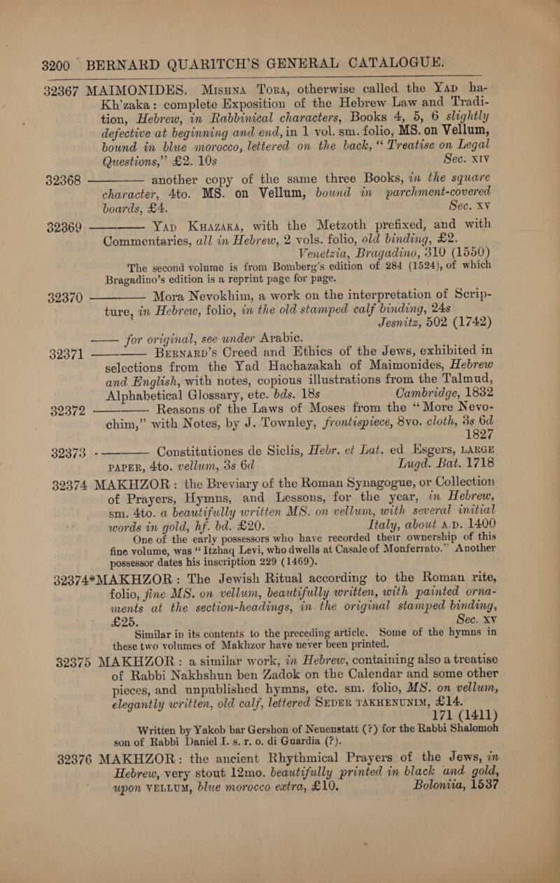 39367 MAIMONIDES. Mrsuna Tora, otherwise called the Yap ha- Kh’zaka: complete Exposition of the Hebrew Law and Tradi- tion, Hebrew, in Rabbinical characters, Books 4, 5, 6 slightly defective at beginning and end, in 1 vol. sm. folio, MS. on Vellum, bound in blue morocco, lettered on the back, “ Treatise on Legal Questions,’ £2. 10s Sec. XIV — another copy of the same three Books, im the square character, 4to. MS. on Vellum, bound in parchment-covered boards, £4. | Sec. XV Yap Kuazaka, with the Metzoth prefixed, and with Commentaries, all in Hebrew, 2 vols. folio, old binding, £2. Venetzia, Bragadino, 310 (1550) The second volume is from Bomberg’s edition of 284 (1524), of which Bragadino’s edition is a reprint page for page. 32370 —— Mora Nevokhim, ® work on the interpretation of Serip- ture, in Hebrew, folio, in the old stamped calf binding, 24s . Jesnitz, 502 (1742)  32368    32369   for original, see under Arabic. Bernarp’s Creed and Ethics of the Jews, exhibited in selections from the Yad Hachazakah of Maimonides, Hebrew and English, with notes, copious illustrations from the Talmud, Alphabetical Glossary, ete. bds. 18s Cambridge, 18832 Reasons of the Laws of Moses from the ‘“ More Nevo- chim,” with Notes, by J. Townley, frontispiece, 8vo. cloth, 3s 6d 1827 32373 -—— Constitutiones de Siclis, Hebr. et Lat. ed Esgers, LARGE PAPER, 4to. vellum, 3s 6d Lugd. Bat. 1718 39374 MAKHZOR: the Breviary of the Roman Synagogue, or Collection of Prayers, Hymns, and Lessons, for the year, 7m Hebrew, sm. 4to. a beautifully written MS. on vellum, with several initial words in gold, hf. bd. £20. - Ttaly, about a.p. 1400 One of the early possessors who have recorded their ownership of this fine yolume, was “ Itzhaq Levi, who dwells at Casale of Monferrato.” Another possessor dates his inscription 229 (1469). 39374*MAKHZOR: The Jewish Ritual according to the Roman rite, folio, fine MS. on vellum, beautifully written, with painted orna- ments at the section-headings, in the original stamped binding, £25. : Sec. Xv Similar in its contents to the preceding article. Some of the hymns in these two volumes of Makhzor have never been printed. 32375 MAKHZOR: a similar work, in Hebrew, containing also a treatise of Rabbi Nakhshun ben Zadok on the Calendar and some other pieces, and unpublished hymns, etc. sm. folio, MS. on vellum, elegantly written, old calf, lettered SEDER TAKHENUNIM, £14. 171 (1411) Written by Yakob bar Gershon of Neuenstatt (7) for the Rabbi Shalomoh son of Rabbi Daniel I. s. r. 0. di Guardia (?). 32376 MAKHZOR: the ancient Rhythmical Prayers of the Jews, i Hebrew, very stout 12mo. beautifully printed in black and gold, upon VELLUM, blue morocco extra, £10. Boloniia, 1537     