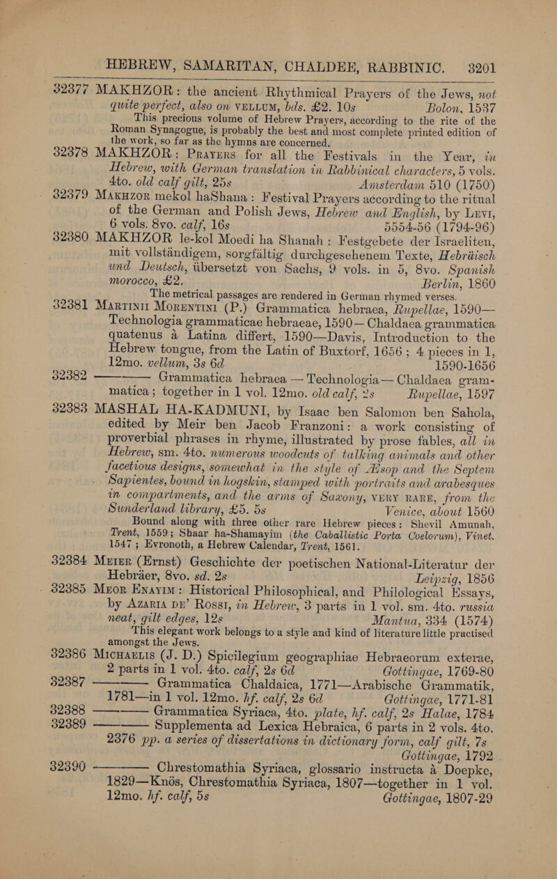 32377 MAKHZOR: the ancient Rhythmical Prayers of the Jews, not quite perfect, also on VELLUM, bds. £2. 10s Bolon, 1537 This precious volume of Hebrew Prayers, according to the rite of the Roman Synagogue, is probably the best and most complete printed edition of the work, so far as the hymns are concerned, 32378 MAKHZOR,: Prayers for all the Festivals in the Year, in Hebrew, with German translation in Rabbinical characters, 5 vols. 4to. old calf gilt, 25s Anisterdam 510 (1750) $2379 Maxuzor mekol haShana: Festival Prayers according to the ritual of the German and Polish J ews, Hebrew and Hnglish, by Lrvt, 6 vols. 8vo. calf, 16s 5004-56 (1794-96) 32380 MAKHZOR le-kol Moedi ha Shanah - Festgebete der Israeliten, mit vollstindigem, sorgfaltig durchgesehenem Texte, Hebréisch und Deutsch, iibersetzt von Sachs, 9 vols. in 5, 8vo. Spanish morocco, £2. Berlin, 1860 The metrical passages are rendered in German rhymed verses. 32381 Marrinit Morentini (P.) Grammatica hebraea, Rupellae, 1590— Technologia grammaticae hebraeae, 1590— Chaldaea grammatica quatenus 4 Latina differt, 1590—Davis, Introduction to the Hebrew tongue, from the Latin of Buxtorf, 1656 ; 4 pieces in 1, 12mo. vellum, 3s 6d 1590-1656 Grammatica hebraea — Technologia— Chaldaea gram- matica ; together in 1 vol. 12mo. old calf, 2s Fiupellae, 1597 32383 MASHAL HA-KADMUNI, by Isaac ben Salomon ben Sahola, edited by Meir ben Jacob Franzoni: a work consisting of proverbial phrases in rhyme, illustrated by prose fables, all in Hebrew, sm. 4to. numerous woodcuts of talking animals and other facetious designs, somewhat in the style of Aisop and the Septem Sapientes, bound in hogskin, stamped with portraits and arabesques in compartments, and the arms of Saxony, VERY RARE, from the Sunderland library, £5. 5s Venice, about 1560 Bound along with three other rare Hebrew pieces: Shevil Amunah, Trent, 1559; Shaar ha-Shamayim (the Caballistic Porta Coelorum), Vinet. 1547 ; Evronoth, a Hebrew Calendar, Trent, 1561. 32384 Murer (Hrnst) Geschichte der poetischen National-Literatur der Hebrier, 8vo. sd. 2s Leipzig, 1856 - 32385 Meor Enayim: Historical Philosophical, and Philological Essays, by Azaria pe’ Rossi, in Hebrew, 3 parts in 1 vol. sm. 4to. russia neat, gilt edges, 12s Mantua, 334 (1574) This elegant work belongs to a style and kind of literature little practised amongst the Jews. 32386 Micnartis (J. D.) Spicilegium geographiae Hebraeorum exterae,   32382     2 parts in 1 vol. 4to. calf, 2s 6d Gottingae, 1769-80 32387 —— Grammatica Chaldaica, 1771—Arabische Grammatik, 1781—in 1 vol. 12mo. hf. calf, 2s 6d Gottingae, 1771-81 32388 —— Grammatica Syriaca, 4to. plate, hf. calf, 2s Halae, 1784 32389 ————— Supplementa ad Lexica Hebraica, 6 parts in 2 vols. 4to. 2376 pp. a series of dissertations in dictionary form, calf gilt, 7s Gottingae, 1792 . 32390 ——-——_ Chrestomathia Syriaca, glossario instructa 4 Doepke, 1829—Knés, Chrestomathia Syriaca, 1807—together in 1 vol. 12mo. hf. calf, 5s Gottingae, 1807-29