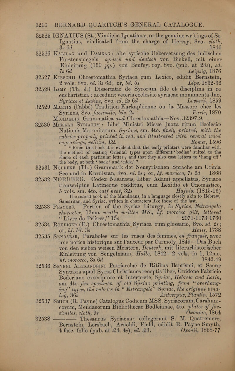 32525 IGNATIUS (St.) Vindicies _Ignatians, or the genuine writings of St. Ignatius, vindicated from the charge of Heresy, 8vo. cloth, 33 6d 1846 32526 Kaninac und Damnaa: alte syrische Uebersetzung des indischen Fiirstenspiegels, syrisch und deutsch von Bickell, mit einer Hinleitung (150 pp.) von Benfey, roy. 8vo. (pub. at 28s), sd.  7s 6d Leipzig, 1876 32527 Kirscum Chrestomathia Syriaca cum Lexico, edidit Bernstein, 2 vols. 8vo. sd. 3s 6d; or, bd. 5s DInps. 1832-56 32528 Lamy (Th. J.) Dissertatio de Syrornm fide et disciplina in re eucharistica ; accedunt veteris ecclesiae syriacae monumenta duo, Syriace et Latine, 8vo. sd. 2s 6d Lovanti, 1859 32529 Martin (l’abbé) Tradition Karkaphienne ou la Massore chez les Syriens, 8vo. facsimile, bds. 2s Paris, 1870 MicuHartis, Grammatica and Chrestomathia—Nos, 32397-9. 32530 MissaLe Syriacum: Libri Ministri Misse juxta ritum Kcclesise Nationis Maronitarum, Syriace, sm. 4to. finely printed, with the rubrics properly printed in red, and illustrated with several wood engravings, vellum, £2. Rome, 1596 “From this book it is evident that the early printers were familiar with the method of casting Oriental types upon different ‘bodies’ suited to the shape of each particular letter ; and that they also cast letters to ‘hang off ’ the body, at both ‘ back’ and ‘nick,’ ” : 32531 Néupexe (Th.) Grammatik der Neusyrischen Sprache am Urmia See und in Kurdistan, 8vo. sd. 6s; or, hf. morocco, 7s 6d 1868 32532 NORBERG. Codex Nasareeus, Liber Adami appellatus, Syriace transcriptus Latineque redditus, cum Lexidio et Onomastico, 5 vols. sm. 4to. calf neat, 32s Hafnice (1815-16) The sacred book of the Mandzans, in a language closely akin to Hebrew, Samaritan, and Syriac, written in characters like those of the last. 32533 Prayers. Portion of the Syriac Liturgy, in Syriac, Hstrangelo character, 12mo. neatly written MS., hf. morocco gilt, lettered ‘¢ Livre de Priéres,” 15s 2071-1173-1760 32534 Roepicer (H.) Chrestomathia, Syriaca cum glossario, 8vo. sd, 2s; or, hf. bd. 3s Halis, 1738 32535 SenpaBar, Paraboles sur les ruses des femmes, en francais, avec une notice historique sur ’auteur par Carmoly, 1849—Das Buch von den sieben weisen Meistern, Deutsch, mit literarhistorischer Hinleitung von Sengelmann, Halle, 1842—2 vols. in 1, 12mo. hf. morocco, 3s 6d : 1842-49 32536 Srevert ALEXANDRINI Patriarche de Ritibus Baptismi, et Sacre Syntaxis apud Syros Christianos receptis liber, Guidone Fabricio Boderiano exscriptore et interprete, Syriac, Hebrew and Latin, sm. 4to. fine specimen of old Syriac printing, from “ overhang- ing” types, the rubrics in “ Hstrangelo” Syriac, the original bind- ing, 36s Antverpice, Plantin. 1572 32537 Smrru (R. Payne) Catalogus Codicum MSS. Syriacorum, Carshuni- corum, Mendaeorum Bibliothecae Bodleianae, 4to. plates of fac- similes, cloth, 9s Oxoniae, 1864 Thesaurus Syriacus; collegerunt 8. M. Quatremere, Bernstein, Lorsbach, Arnoldi, Field, edidit R. Payne Smyth, 4 fasc. folio (pub. at £4, 4s), sd. £3. Oxontt, 1868-77 92538  