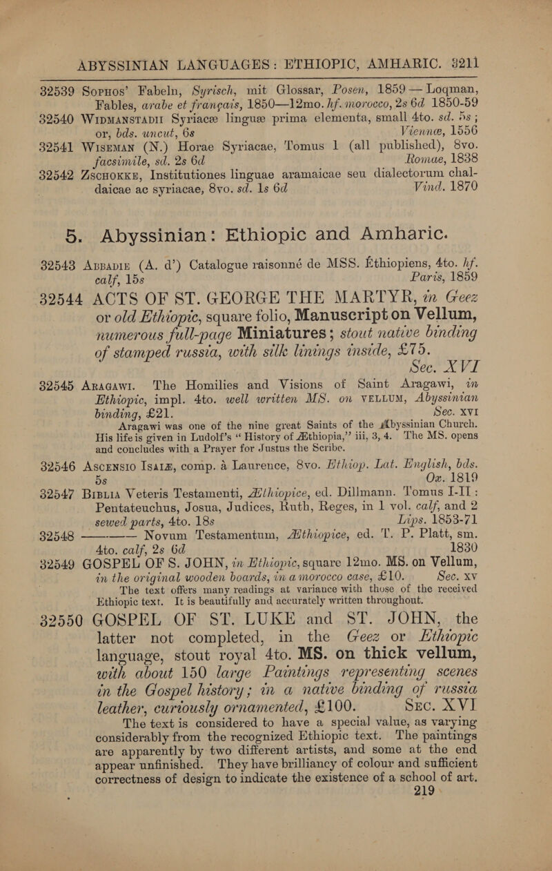 32539 Sopnos’ Fabeln, Syrisch, mit Glossar, Posen, 1859 — Loqman, Fables, arabe et frangais, 1850—12mo. hf. morocco, 2s 6d 1850-59 32540 Wipmansrapit Syriace lingue prima elementa, small dito. sd. 9s ;  or, bds. uncut, 6s Vienne, 1556 32541 Wiseman (N.) Horae Syriacae, Tomus 1 (all published), 8vo. facsimile, sd. 2s Od Romae, 1838 32542 Zscuoxky, Institutiones linguae aramaicae seu dialectorum chal- daicae ac syriacae, 8yvo. sd. 1s 6d Vind. 1870 5. Abyssinian: Ethiopic and Amharic. 32543 Appapin (A. d’) Catalogue raisonné de MSS. Ethiopiens, 4to. hf. calf, lds Paris, 1859 32544 ACTS OF ST. GEORGE THE MARTYR, zn Geez or old Ethiopic, square folio, Manuscript on Vellum, numerous full-page Miniatures ; stout native binding of stamped russia, with silk linings inside, £79. Sec. XVI 32545 Aragawi. ‘The Homilies and Visions of Saint Aragawi, ww Ethiopic, impl. 4to. well written MS. on veutum, Abyssinian binding, £21. Sec. XVI Aragawi was one of the nine great Saints of the byssinian Church. His life is given in Ludolf’s “ History of Athiopia,’’ ili, 3, 4. The MS. opens and concludes with a Prayer for Justus the Scribe. 32546 Ascensio Isarz, comp. 4 Laurence, 8vo. Hthiop. Lat. English, bds. 5s : Ox. 1819 32547 Brpuia Veteris Testamenti, Hihiopice, ed. Dillmann. Tomus I-IT: Pentateuchus, Josua, Judices, Ruth, Reges, in 1 vol. calf, and 2 sewed parts, 4to. 18s Dips. 1853-71 32548 ———— Novum Testamentum, Athiopice, ed. 'T. P. Platt, sm. | Ato. calf, 2s 6d 1830 32349 GOSPEL OFS. JOHN, in Ethiopic, square 12mo. MBS. on Vellum, in the original wooden boards, in a morocco case, £10. Sec. XV The text offers many readings at variance with those of the received Ethiopic text. It is beautifully and accurately written throughout. 32550 GOSPEL OF ST. LUKE and ST. JOHN, the latter not completed, in the Geez or Ltheopic language, stout royal 4to. MS. on thick vellum, with about 150 large Paintings representing scenes in the Gospel history; in a native binding of russea leather, curiously ornamented, £100. SEC. XVI The text is considered to have a special value, as varying considerably from the recognized Hthiopic text. The paintings are apparently by two different artists, and some at the end appear unfinished. They have brilliancy of colour and sufficient correctness of design to indicate the existence of a school of art. 219 »