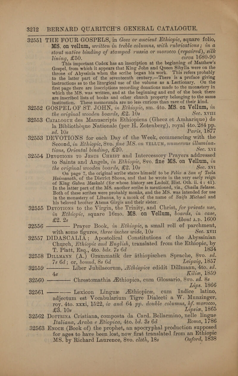 eae ie ile Re RN WE SIE ce aM CONT EET AS UR I 32551 THE FOUR GOSPELS, in Geez or ancient Ethiopic, square folio, MS. on vellum, written in treble columns, with rubrications ; in a stout native binding of stamped russia or morocco (repaired), silk lining, £50. circa 1680-90 This important Codex has an inscription at the beginning of Matthew’s Gospel, from which it appears that King John and Queen Sibylla were on the throne of Abyssinia when the scribe began his work. This refers probably to the latter part of the seventeenth century.—There is a preface giving instructions as to the liturgical use of the volume as a Lectionary. On the first page there are inscriptions recording donations made to the monastery in which the MS. was written, and at the beginning and end of the book there are inscribed lists of books and other church property belonging to the same institution. These memoranda are no less curious than rare of their kind. 32552 GOSPEL OF ST. JOHN, in Ethiopic, sm. 4to. MS. on Vellum, zn the original wooden boards, £2. 10s Sec. XVIII 32553 Caranocur des Manuscripts Ethiopiens (Gheez et Amharique) de la Bibliothéque Nationale (per H. Zotenberg), royal 4to. 284 pp. sd. 10s Paris, 1877 32553 DEVOTIONS for each Day of the Week, commencing with the Second, in Ethiopic, 8vo. fine MS. on VELLUM, nwmerous tllumina- tions, Oriental binding, £20. Sec. XVI 32554 Drvorions ro Jesus Curist and Intercessory Prayers addressed to Saints and Angels, in Ethiopic, 8vo. fine MS. on Vellum, in the original wooden boards, £2. 10s Sec. XVI On page 7, the original scribe states himself to be Feliw a Son of Tecla Haimanoth, of the District Shoua, and that he wrote in the yery early reign of King Gabra Maskalé (for whose history see Ludolf, Hist. Oth. ii. 4: 41). In the latter part of the MS. another scribe is mentioned, viz., Chaila Selasse. Both of these scribes were probably monks, and the MS. was intended for use in the monastery of Libanus, by a monk of the name of Saifa Michael and his beloved brother Atsma Girgis and their sister. 32555 Devotions to the Virgin, the Trinity, and Christ, for private use, in Ethiopic, square 16mo. MS. on Vellum, boards, i case,   £2. 2s About A.p. 1600 32556 Prayer Book, in Ethiopic, a small roll of parchment, with some figures, three inches wide, 10s Sec. XVII 32557 DIDASCALIA; Apostolical Constitutions of the Abyssinian Church, Ethiopic and English, translated from the Ethiopic, by T. Platt, Hsq., 4to. bds. 7s 6d 1834 32558 Dittmann (A.) Grammatik der athiopischen Sprache, 8vo. sd. 7s 6d; or, bound, 8s 6d Leipzig, 1857 Liber Jubilaeorum, Aithiopice edidit Dillmann, 4to. sd. As Kilie, 1859 32560 t—-——— Chrestomathia Aithiopica, cum Glossario, 8vo. sd. 8s Inps. 1866 Lexicon Lingus Althiopice, cum Indice latino, adjectum est Vocabularium Tigre Dialecti a W. Munzinger, roy. 4to. xxxi, 1522, iv and 64 pp. double columns, hf. morocco, £3. 10s Tipsic, 1865 32562 Dorrrina Cristiana, composta da Card. Bellarmino, nelle lingue Ttaliana, Araba e Etiopica, 4to. bd. 3s 6d Roma, 1786 32563 Enocu (Book of) the prophet, an apocryphal production supposed for ages to have been lost, now first translated from an Ethiopic MS. by Richard Laurence, 8yvo. cloth, 18s Oxford, 1838 32559   32561  