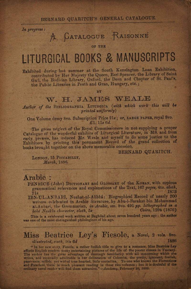                           In pai ish | a. esac as Bs ems eee A Paravoove RAIsONNE : a oe a octets. : ee, - a LITURGICAL BOOKS &amp; MANUSCR a Exhibited during last summer at the South Kenticee Loan Exhibition, contributed by Her Majesty the Queen, Earl Spencer, the Library of Saint. Gail, the Bodleian Library, Oxford, the Dean and Chapter of St. es the Public Libraries i in Pesth and Gran, Hungary ete. ;  s BY Je aw. H. JAMES WEALE Author of the BrsziograPura Lrrureica ae whieh work ‘this wilt be printed uniformly) 3 en One Volume demy BY0. Subscription Price 21s; or, LARGE : PAPER, 2, royal Bv0. | £1, 11s 6d. | aT he pross nealect of the Royal Commissioners: in not: -wepplying a “proper: Catalogue of the wonderful exhibits of Liturgical Literature, in MS. and. from early. presses, has induced Mr. Weale and myself to do some justice to the Exhibitors. by printing this permanent Record of the send, collection of books brought tage on the above memorable occasion. = | : * | ee ee “BERNARD. QUARITOH. pee Looe: 15. ee ee &amp; March, 1886.   Arabic = . PENRICE a ohn) DricTroNaRyY a Guossary of the. - Korax, with: ae ) grammatical references and explanations of the Text, 167 pages; Ato 215 IBN-UL-ANBARI, Nuzhat-ul-Alibbé: Biographical Record of libucls: 200 writers. celebrated in Arabie literature, by Abu-l-Barakat bin Mohammad -al-Anbari, the Grammarian, 77 eraies sm. Bye wie pp. lithographed in R _ bold. Naskha churacter, lll 5s : Cairo, 1294 ee 6) was one of the most. distinguished phillogian of his age. = ae ‘ MOM CE eo ONT ee es re        Miss Beatrice. Ley’s Fiesole, a Novel, ) vole. 8r illustrated, cioth, \0s 6d See Se Tn her new story, Fierole, a rather foolish title to give ef ‘a jomasieds 5 Mies Beat affords English: readers many entertaining pictures of the life of. the poorer mony ~ yo oS - ‘The author has the great advantage of thorough familiarity with “all ‘eoncerni h she = _. writes, and especially admirable is her delineation of Colomba, i ores estanie teak Es ; passionate, selfish. yet withal true-hearted, little contadina, ‘To one who knows: the Flore d Fiesolani, there is much pleasant reading in these two volumes ; but iti al oy Sige cbt will oa eae attractive. oe ee February 2 1886.    