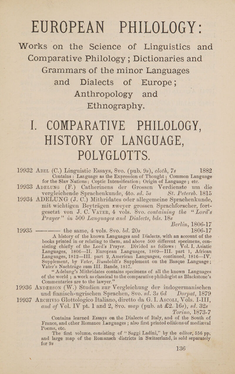 EUROPEAN PHILOLOGY: Works on the Science of Linguistics and Comparative Philology ; Dictionaries and Grammars of the minor Languages and Dialects of Europe; Anthropology and Ethnography. [ COMPARATIVE PHILOLOGY, HISTORY OF LANGUAGE, POLYGLOTTS. 19932 Ase (C.) Linguistic Essays, 8vo. (pub. 9s), cloth, 7s 1882 Contains : Language as the Expression of Thought ; Common Language for the Slav Nations; Coptic Intensification; Origin of Language ; sete: 19933 ApELuna (F.) Catherinens der Grossen Verdienste um die vergleichende Sprachenkunde, 4to. sd. 5s St. Petersb. 1815 19934 ADELUNG (J. C.) Mithridates oder allegemeine Sprachenkunde, mit wichtigen Beytragen zweyer grossen Sprachforscher, fort- gesetzt von J. C. Vater, 4 vols. 8vo. containing the “ Lord’s Prayer” im 900 Languages and Dialects, bds. 18s Berlin, 1806-17 19935 ——-——— the same, 4 vols. 8vo. bd. 20s 1806-17 A history of the known Languages and Dialects, with an account of the books printed in or relating to them, and above 500 different specimens, con- sisting chiefly of the Lord’s Prayer. Divided as follows: Vol. I. Asiatic Languages, 1806—Ii. European Languages, 1809—III. part 1, African Languages, 1812—III. part 2, American Languages, continued, 1816—IV. Supplement, by Vater, Humboldt’s Supplement on the Basque Language ; Vater’s Nachtrage zum III. Bande, 1817. “ Adelung’s Mithridates contains specimens of all the known Languages of the world ; a work as classical to the comparative philologist as Blackstone’s Commentaries are to the lawyer.” 19936 AnpgRson (W.) Studien zur Vergleichung der indogermanischen und finnisch-ugrischen Sprachen, 8vo. sd. 3s 6d = Dorpat, 1879 19937 Arcuivio Glottologico Italiano, diretto da G.I. Ascout, Vols. I-IIT, and of Vol. IV pt. 1 and 2, 8vo. map (pub. at £2. 16s), sd. 32s Torino, 1873-7 “Contains learned Essays on the Dialects of Italy, and of the South of France, and other Romance Languages ; also first printed editions of medizyval Poems, etc. The first volume, consisting of “‘ Saggi Ladini,” by the editor, 556 pp. and large map of the Romansch districts in Switzerland, is sold separately for 9s 136