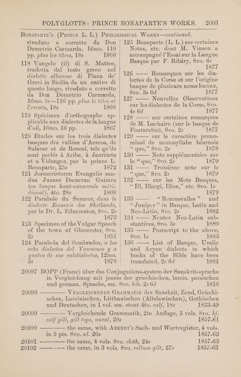 riveduto e corretto da Don Demetrio Carmarda, 16mo. 110 pp. plus les titres, 18s 1868 118 Vangelo (il) di S. Matteo, tradotta dal testo greco nel dialetto albanese di Piana de’ Greci in Sicilia da un nativo di questo luogo, riveduto e corretto da Don Demetrio Carmarda, 16mo. iv—116 pp. plus le titre et Verrata, 18s 1868 119 Spécimen d’orthographe ap- plicable aux dialectes de ia langue oil, 16mo. 16 pp. 1867 120 Ktudes sur les trois dialectes basques des vallées d’Aezcoa, de Salazar et de Roncal, tels qu’ils sont parlés 4 Aribe, a Jaurrieta et a Vidangoz, par le prince L. Bonaparte, 25s 1872 121 Jesuscristoren HEvangelio san- dua Juanec Dacarran Guisara (en basque haut-navarrais méri- dional), 4to, 28s 1868 122 Parabole du Semeur, dans le dialecte Hcossais des Shetlands, par le Dr. L. Edmonston, 8vo. 2s 1875 123 Specimen of the Vulgar Speech of the town of Gloucester, 8vo. 124 Parabola del Sembrador, a los ocho dialectos del Vascuence y a quatro de sus subdialectos, l2mo.   125 Bonaparte (L. L.) sur certaines Notes, etc. dont M. Vinson a accompagné |’ Hssai sur la Langue Basque par I’. Ribary, 8vo. 6s 1877 126 Remarques sur les dia- lectes de la Corse et sur l’origine basque de plusieurs noms locaux, 8vo. 3s 6d 1877 127 —— Nouvelles Observations sur les dialectes de la Corse, 8vo. As 6d S77 128 ——— sur certaines remarques de M. Luchaire (sur le basque de Fontarabie), 8vo. 2s 1877 129 sur le caractére prono- minal de monosyllabe béarnais ‘* que,” 8vo. 2s 1878       130 Note supplémentaire sur le “que,” 8vo. 2s 1379 131 Troisieme note sur le “que,” 8vo. 2s 1879 132 sur les Mots Basques, “Tl, Ilargi, Illun,” etc. 8vo. ls 1879 133 “ Roncesvalles” and “Juniper” in Basque, Latin and   Neo-Latin, 8vo. 2s 1882 134 Neuter Neo-Latin sub- stantives, Svo. 3s 1880 135 Postscript to the above, 8vo. ls 1883 156 List of Basque, Uralic and Aryan dialects in which books of the Bible have been translated, 2s 6d 1881        1816 20098 ——- VERGLEICHENDE GRAMMATIK des Sanskrit, Zend, Griechi- schen, Lateinischen, Litthauischen (Altslawischen), Gothischen und Deutschen, in | vol. sm. stout 4to. calf, 18s 1833-49 20099 Vergleichende Grammatik, 2te Auflage, 3 vols. 8vo. hf. calf gilt, gilt tops, uncut, 20s 1857-61 20100 ——-— the same, with ArEenpt’s Sach- und Wortregister, 4 vols. in 5 pts. 8vo. sd. 20s 1857-63 20101 the same, 4 vols. 8vo. cloth, 24s 1857-63 20102 -—-—-——— the same, in 3 vols. 8vo. vellum gilt, 27s 1857-63