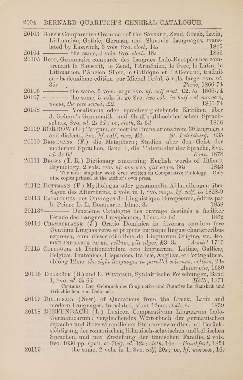 20103 Bopp’s Comparative Grammar of the Sanskrit, Zend, Greek, Latin, Lithuanian, Gothic, German, and Slavonic Languages, trans- lated by Eastwick, 3 vols. 8vo. cloth, 14s 1845 | 20104 the same, 3 vols. 8vo. cloth, 18s 1856 20105 Bopp, Grammaire comparée des Langues Indo-Huropéennes com- prenant le Sanscrit, le Zend, ?Arménien, le Grec, le Latin, le Lithuanien, ’ Ancien Slave, le Gothique et Allemand, traduit sur la deuxiéme edition par Michel Bréal, 5 vols. large 8vo. sd.      BOS oe y Paris, 1866-74 20106 —— the same, 5 vols. large 8vo. hf. calf neat, £2. 5s 1866-74 20107 —— -—— the same, 5 vols. large 8vo. two vols. in half red morocco, uncut, the rest sewed, £2. 1866-74: 20108 — Vocalismus oder sprachvergleichende Kritiken tuber J. Grimm’s Grammatik und Graff’s althochdeutschen Sprach- schatz, 8vo. sd. 2s 6d; or, cloth, 3s 6d 1856 20109 BORROW (G.) Targum, or metrical translations from 30 languages and dialects, 8vo. hf. calf, rare, £4. St. Petersburg, 1835 20110 Brinkmann (¥.) die Metaphern; Studien itiber den~Geist der modernen Sprachen, Band I, die Thierbilder der Sprache, 8vo. sd. 3s 6d Bonn, 1878 20111 Brown (T. R.) Dictionary containing English words of difficult Kitymology, 2 vols. 8vo. hf. morocco, gilt edges, 36s 1843 The most singular work ever written on Comparative Philology. Only nine copies printed at the author’s own press. ; 20112 Burrmann (P.) Mythologus oder gesammelte Abhandlungen tiber Sagen des Alterthums, 2 vols. in 1, 8vo. maps, hf. calf, 5s 1828-9 20113 Caratocurs des Ouvrages de Linguistique Huropéenne, édités par  le Prince L. L. Bonaparte, 16mo. 3s 1858 20113*——_-— Deuxiéme Catalogue des ouvrage destinés a faciliter Pétude des Langues Huropéennes, 16mo. 4s 6d 1862 20114 CHamBeRLAYNE (J.) Oratio Dominica in diversas omnium fere Gentium Linguas versa et propriis cujusque linguee characteribus expressa, cum dissertationibus de Linguarum Origine, sm. Ato. FINE AND LARGE PAPER, vellum, gilt edges, £3. 3s Amstel. 1715 20115 Connoguia et Dictionariolum octo linguarum, Latine, Gallice, Belgice, Teutonice, Hispanice, Italice, Anglice, et Portugallicee, oblong 12mo. the eight languages wn parallel columns, vellum, 24s Antverpice, 1630 20116 De sriick (B.) und EH. Wrinpiscu, Syntaktische Forschungen, Band I, 8vo. sd. 3s 6d Halle, 1871 Contains: Der Gebrauch des Conjunctivs und Optativs im Sanskrit und Griechischen, von Delbriick. 20117 Dicrionary (New) of Quotations from the Greek, Latin and modern Languages, translated, stout 12mo. cloth, 4s 1859 20118 DIEFENBACH (L.) Lexicon Comparativum Linguarnm Indo- Germanicarum: vergleichendes Worterbuch der germanischen Sprache und ihrer sammtlichen Stammvyerwandten, mit Beriick- sichtigung der romanischen,|lithauwisch-sclavischen und keltischen Sprachen, und mit Zuzichung der finnischen Familie, 2 vols. Svo. 1830 pp. (pub. at 386s), sd. 12s; cloth, l4s = Frankfurt, 1851 — 20119 ——. the same, 2 vols. in 1, 8vo. calf, 20s; or, hf. morocco, 16s 