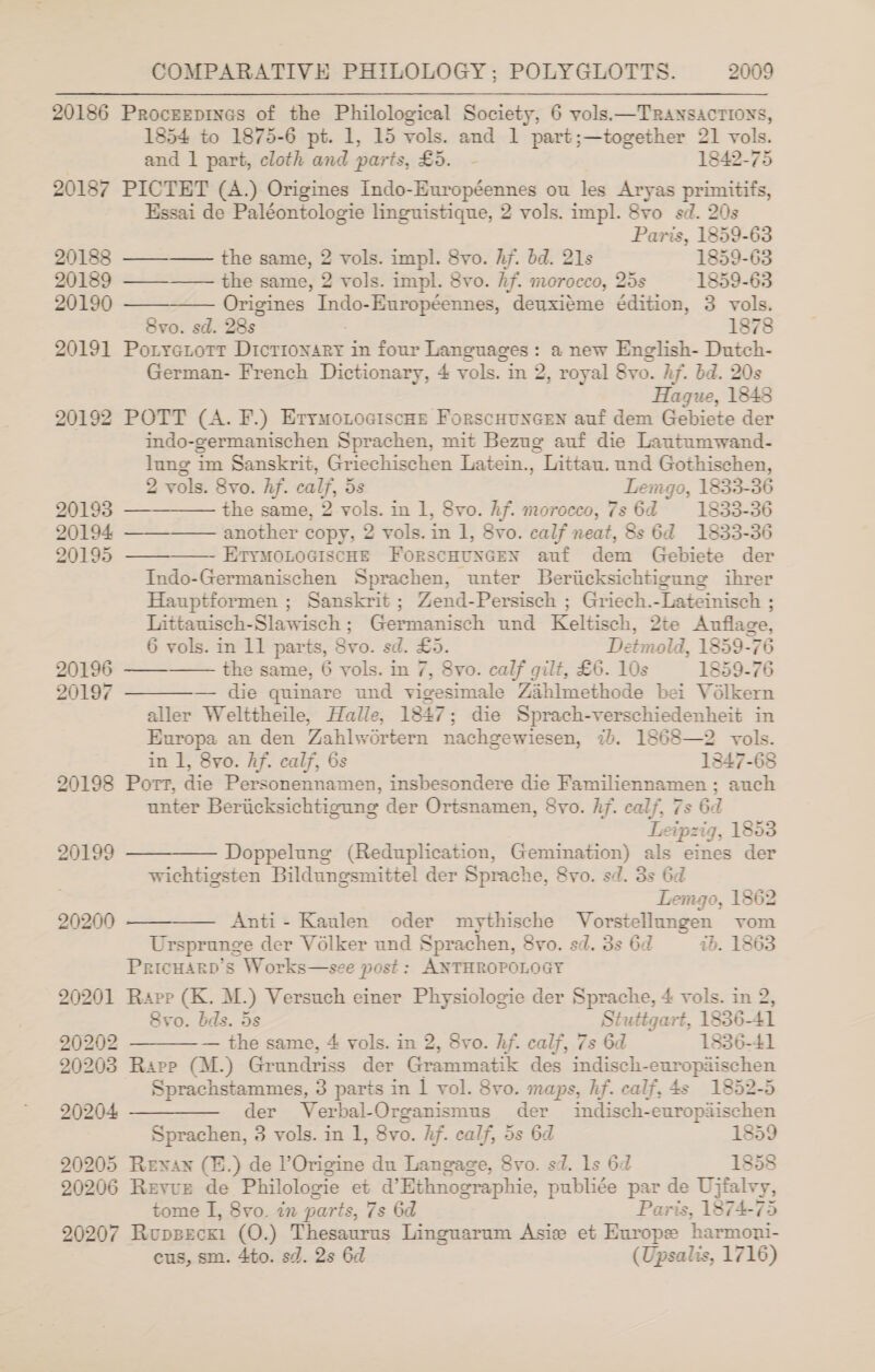 20186 ProceEepines of the Philological Society, 6 vols.—TRANSACTIONS, 1854 to 1875-6 pt. 1, 15 vols. and 1 part;—together 21 vols. and 1 part, cloth and parts, £5. - 1842-75 20187 PICTET (A.) Origines Indo-Européennes ou les Aryas primitifs, Essai de Paléontologie linguistique, 2 vols. impl. 8vo sd. 20s Paris, 1859-63 20188 -——_—— the same, 2 vols. impl. 8vo. hf. bd. 21s 1859-63 20189 ———_—— the same, 2 vols. impl. 8vo. hf. morocco, 25s 1859-63 20190 ————— Origines Indo-Européennes, deuxiéme édition, 3 vols. 8vo. sd. 28s 1878 20191 Potyetotr Dictionary in four Languages: a new English- Dutch- German- French Dictionary, 4 vols. in 2, royal 8vo. Af. bd. 20s Hague, 1848 20192 POTT (A. F.) EryrmonociscHe ForscHuncen auf dem Gebiete der mndo-germanischen Sprachen, mit Bezug auf die Lautumwand- lung im Sanskrit, Griechischen Latein., Littau. und Gothischen, 2 vols. 8vo. hf. calf, 5s Lemgo, 1833-36 20193 —-———— the same, 2 vols. in 1, 8vo. hf. morocco, 7s 6d 1833-36 20194. ——-—— another copy, 2 vols. in 1, 8vo. calf neat, 8s 6d 1833-36 20195 ——_———— EtyMoLoGiscHE ForscHuncen auf dem Gebiete der Indo-Germanischen Sprachen, unter Beriicksichtigung ihrer Hauptformen ; Sanskrit; Zend-Persisch ; Griech.-Lateinisch ; Littauisch-Slawisch; Germanisch und Keltisch, 2te Anuflage, 6 vols. in 1] parts, Svo. sd. £5. Detmold, 1859-76 the same, 6 vols. in 7, 8vo. calf gilt, £6. 10s 1859-76 — die quinare und vigesimale Zahlmethode bei Vélkern aller Welttheile, Halle, 1847; die Sprach-verschiedenheit in Europa an den Zahlwortern nachgewiesen, ib. 1868—2 vols. in 1, 8vo. Af. calf, 6s 1847-68 20198 Port, die Personennamen, insbesondere die Familiennamen; auch unter Beriicksichtigung der Ortsnamen, 8vo. hj. calf, 7s 6d Leipzig, 1853 20199 ————— Doppelung (Reduplication, Gemination) als eines der wichtigsten Bildungsmittel der Sprache, 8vo. sd. 3s 6d | Temgo, 1862 20200 ———— Anti- Kaulen oder mythische Vorstellungen vom Ursprunge der Volker und Sprachen, 8vo. sd. 3s 6d ib. 1863 PricuarpD’s Works—see post : ANTHROPOLOGY 20201 Rapp (K. M.) Versuch einer Physiologie der Sprache, 4 vols. in 2, 8yvo. bds. 5s Stuttgart, 1836-41 20202 — the same, 4 vols. in 2, 8vo. hf. calf, 7s 6d 1836-41 20203 Rapp (M.) Grundriss der Grammatik des indisch-europaischen Sprachstammes, 3 parts in | vol. 8vo. maps, hf. calf, 4s 1852-5 20204 ————— der Verbal-Organismus der indisch-europaischen Sprachen, 3 vols. in 1, 8vo. Hf. calf, 5s 6d 1859 20205 Renan (H.) de POrigine du Langage, Svo. sd. ls 6d 1858 20206 Revurt de Philologie et d’Ethnographie, publiée par de Ujfalvy, tome I, 8vo. in parts, 7s 6d Paris, 1874-75 20207 Rupsecki (O.) Thesaurus Linguarum Asie et Europe harmoni- cus, sm. 4to. sd. 2s 6d (Upsalis, 1716)   20196 20197  