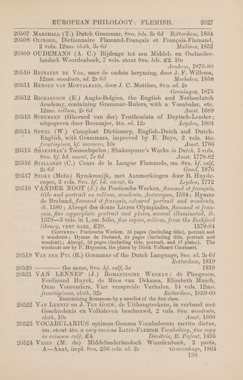  20507 MarsHaut (T.) Dutch Grammar, 8vo. bds. 8s 6d Rotterdam, 1854 20508 Oninerr, Dictionnaire Flamand-Franeais et Frangais-Flamand, 2 vols. 12mo. cloth, 3s 6d Malines, 1852 20509 OUDEMANS (A. C.) Bijdrage tot een Middel- en Oudneder- landsch Woordenboek, 7 vols. stout 8vo. bds. £2. 10s Arnhem, 1870-80 20510 Reryarrt DE Vos, naer de oudste beryming, door J. F. Willems, 12mo. woodcuts, sd. 2s 6d Mechelen, 1858 20511 Renour vAN Monra.Basn, door J. C. Matthes, 8vo. sd. 2s Groningen, 1875 20512 Ricnarpson (E.) Anglo-Belgica, the English and Netherdutch Academy, containing Grammar-Rulers, with a Vocabular, etc. 12mo. vellum, 2s 6d Amst. 1689 20513 Scuurrnn (Gherard van der) Teuthonista of Duytsch-Lender ; uitgegeven door Boonzajer, 4to. sd. 12s Leyden, 1804 20514 Sewer (W.) Compleat Dictionary, English-Dutch and Dutch- : English, with Grammars, improved by H. Buys, 2 vols. 4to. frontispiece, hf. morocco, 10s Amst. 1766 20515 SHAKspeAR’s Tooneelspelen; Shakespeare’s Works in Dutch, 5 vols. Svo. hf. bd. uncut, 7s 6d Amst. 1778-82 20516 Srattagrt (C.) Cours de la Langue Flamande, sm. 8vo. hf. calf, 2s 6d Gand, 1876 20517 Stoxn (Melis) Rymkronijk, met Aanmerkingen door B. Huyde- coper, 3 vols. 8vo. hf. bd. uncut, 6s Leyden, 1772 20518 VANDER NOOT (J.) de Poeticsche Werken, flamand et francais, title and portrait on vellum, woodcuts, Antwerpen, 1584; Hymne de Braband, flamand et francais, coloured portrait and woodcuts, ib. 1580; Abregé des douze Livres Olympiades, famand et fran- cats, fine copperplate portrait and plates, several rlluminated, wb. 1579—58 vols. in 1, sm. folio, fine copies, vellum, from the Beckford library, VERY RARE, £20. 1579-84 Contents: Poeticsche Werken, 35 pages (including title), portrait and 5 woodcuts; Hymne de Braband, 22 pages (including title, portrait and woodcut); Abregé, 52 pages (including title, portrait, and 17 plates), The woodcuts are by P. Huyssens, the plates by Dirck Volkaert Coornaert. 20519 Van per Pru (R.) Grammar of the Dutch Language, 8vo. sd. 3s 6d Rotterdam, 1819 - 20520 ——-—— the same, 8vo. hf. calf, 5s LS? 20521 VAN LENNEP (J.) Romantisco— Wurken: de Pleegzoon, Ferdinand Huyck, de Roos van Dekama, Elizabeth Musch, Onze Voorouders, Vier verspreide Verhalen, 14 vols. 12mo. frontispieces, cloth, 32s Rotterdam, 1859-60 Entertaining Romances by a novelist of the first class, 20522 Van Lenyer en J. Ter Gouw, de Uithangteekens, in verband met Geschiedenis en Volksleven beschouwd, 2 vols. 8vo. woodcuts, cloth, 10s . Amst. 1868 20523 VOCABULARIUS optimus Gemma Vocabulorum merito dictus, sm. stout 4to. a very curious Latin-FLEMIsH Vocabulary, fine copy in crimson calf, £4. Davétrie, R. Pafrat, 1495 20524 Vrins (M. de) Middelnederlandsch Woordenboek, 2 parts, A—Anxt, impl. 8vo. 256 cols, sd. 2s Gravenhage, 1864 138