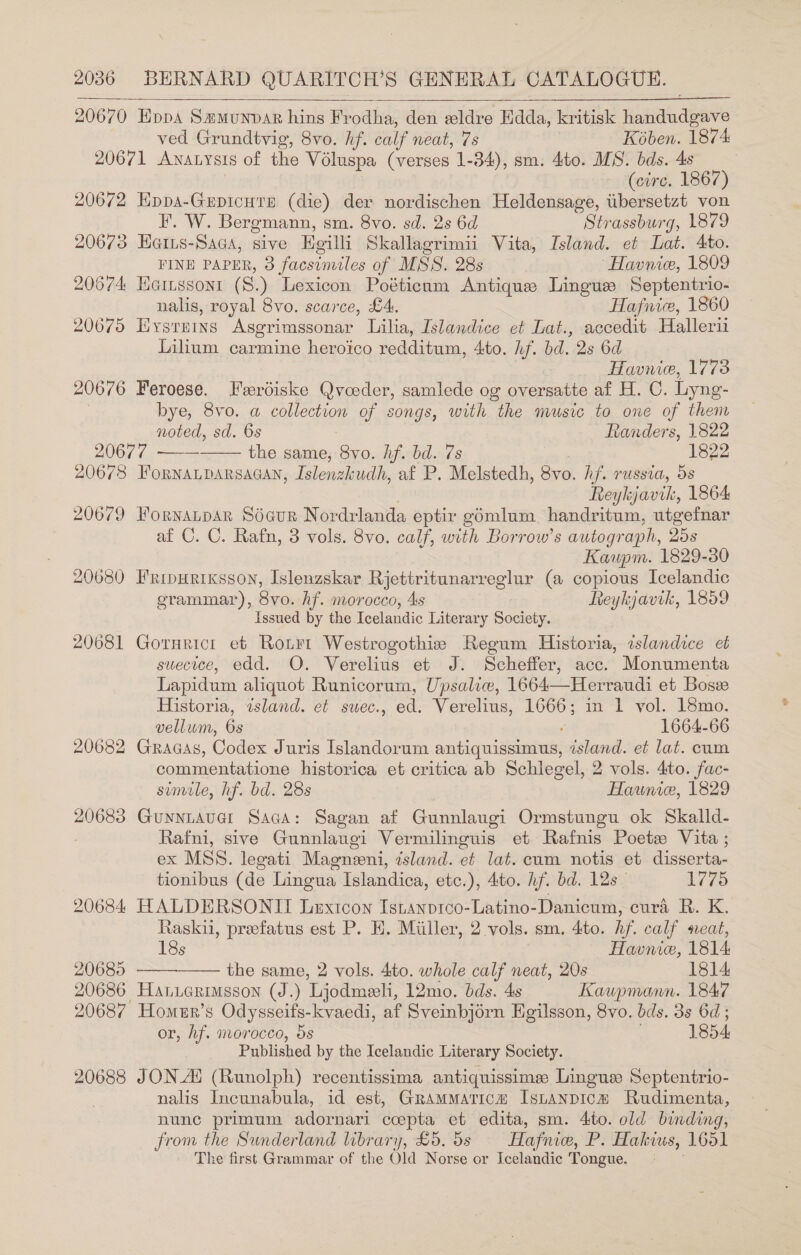 20670 Eppa Smmunvar hins Frodha, den eldre Hdda, kritisk Hahidadeae ved Grundtvig, 8vo. hf. calf neat, 7s Kében. 1874 20671 Anatysis of the Voluspa (verses 1-34), sm. 4to. MS. bds. 4s (circ. 1867) 20672 ee (die) der nordischen Heldensage, tibersetzt von EF. W. Bergmann, sm. Svo. sd. 2s 6d Strassburg, 1879 20673 Hates Saca, sive Hgilli Skallagrimii Vita, Island. et Lat. 4to. FINE PAPER, 3 facsimiles of MSS. 28s Havnic, 1809 20674 HGinssoni (S.) Lexicon Poéticum Antique Lingue Septentrio- nalis, royal 8vo. scarce, £4. Hafnice, 1860 20675 Hysrnins Asgrimssonar Lilia, Islandice et Lat., accedit Hallerii Lilium carmine heroico redditum, Ato. hf. bd. 2s 6d Havnie, 1773 20676 Feroese. Ferdiske Qvceder, samlede og oversatte af H. C. Lyng- bye, 8vo. a collection of songs, with the music to one of them noted, sd. 6s Randers, 1822 20677 ——— the same, 8yvo. hf. bd. 7s 1822 20678 FoRNALDARSAGAN, Islenzhudh, af P. Melstedh, 8vo. hf. russia, 5s Reykjavik, 1864 20679 Fornanpar Sécur Nordrlanda eptir gomlum_ handritum, utgefnar af C. C. Rafn, 3 vols. 8vo. calf, with Borrow’s autograph, 25s Kaupm. 1829-30 20080 Fripurixsson, Islenzskar Rjettritunarreglur (a copious Icelandic grammar), 8yo. hf. morocco, 4s Reykjavik, 1859 Issued by the Teelandic Literary Society. 20681 Gornrict et Ronrr Westrogothie Regum Historia, islandice et suecice, edd. O. Verelius et J. Scheffer, acc. Monumenta Lapidum aliquot Runicorum, Upsaliw, 1664—Herraudi et Bosve Historia, island. et suec., ed. Verelius, 1666; in 1 vol. 18mo. vellum, 6s ' 1664-66 20682 Gracas, Codex Juris Islandorum antiquissimus, island. et lat. cum commentatione historica et critica ab Schlegel, 2 vols. 4to. fac- simile, hf. bd. 28s Hawnice, 1829 20683 Guyniaver Saca: Sagan af Gunnlaugi Ormstungu ok Skalld- Rafni, sive Gunnlaugi Vermilineuis et Rafnis Poetw Vita ; ex MSS. legati Magneoni, island. et. lat. cum notis et disserta- tionibus (de Lingua Islandica, etc.), dito. hf. bd. 12s 1775 20684 HALDERSONIT Lextcon Istanprco-Latino- Danicum, eura R. K. Raskii, preefatus est P. EH. Miller, 2 vols. sm. 4to. hf. calf seat, 18s Havme, 1814 20685 the same, 2 vols. 4to. whole calf neat, 20s 1814 20686 Hanierimsson (J.) Ljodmeeli, 12mo. bds. 4s Kaupmann. 1847 20687 Homer’s Odysseifs-kvaedi, af Sveinbjérn Egilsson, 8vo. bds. 3s 6d; or, hf. morocco, 5s 1854 Published by the Icelandic Literary Society. 20688 JON_A (Runolph) recentissima antiquissime Lingus Septentrio- nalis Incunabula, id est, Grammatica Isnanpica Rudimenta, nune primum adornari ccepta et edita, sm. 4:to. old binding, from the Sunderland library, £5. 5s Hafnie, P. Hakius, 1651 The first Grammar of the Old Norse or Icelandic Tongue.