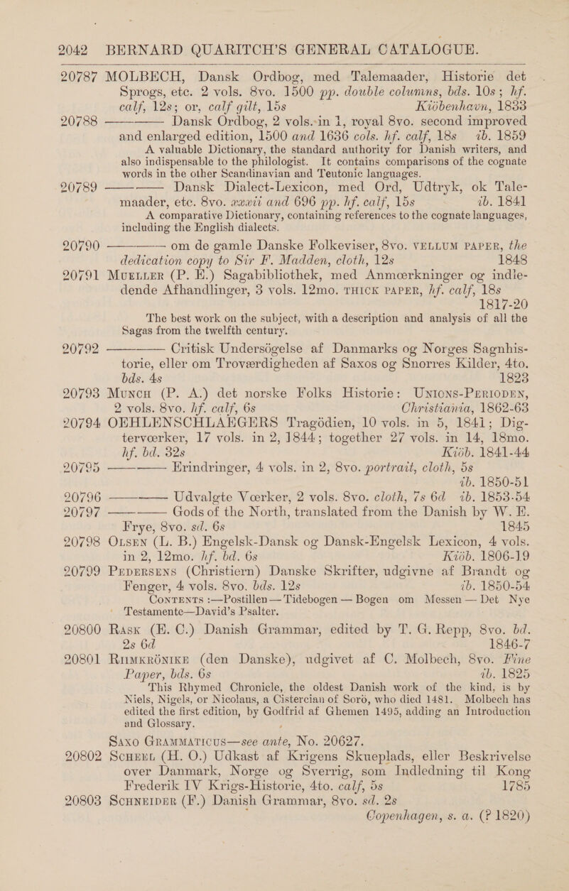 20787 MOLBECH, Dansk Ordbog, med Talemaader, Historie det Sprogs, etc. 2 vols. 8vo. 1500 pp. double colunins, bds. 10s ; hf. calf, 128; or, calf gilt, 1ds Kisbenhaun, 1833 Dansk Ordbog, 2 vols..in 1, royal 8vo. second improved and enlarged edition, 1500 and 1636 cols. hiftalf, Abs% 1b. 1859 A valuable Dictionary, the standard authority for Danish writers, and also indispensable to the philologist. It contains comparisons of the cognate words in the other Scandinavian and Teutonic languages. Dansk Dialect-Lexicon, med Ord, Uditryk, ok Tale- maader, etc. 8vo. aawii and 696 pp. hf. calf, 15s | ib. 1841 A comparative Dictionary, containing references to the cognate languages, including the English dialects.       —-— om de gamle Danske Folkeviser, 8vo. VELLUM PAPER, the dedication copy to Sir F'. Madden, cloth, 12s 1848 20791 Murtrer (P. H.) Sagabibliothek, med Anmeerkninger og indie- dende Afhandlinger, 3 vols. 12mo. rHick PAPER, hf. calf, 18s 1817-20 The best work on the subject, with a description and analysis of all the Sagas from the twelfth century.   20792 Critisk Underségelse af Danmarks og Norges Sagnhis- torie, eller om Troveerdigheden af Saxos og Snorres Kilder, 4to. bds. 4s 18238 90793 Muncu (P. A.) det norske Folks Historie: Uwnions-Periopen, 2 vols. 8vo. hf. calf, 6s Christiania, 1862- 63 20794 OEHLENSCHLAEGERS Tragédien, 10 vols. in 5, 1841; Dig- tervoeerker, 17 vols. in 2, 1844; together 27 vols. in 14, ‘18mo.     hf. bd. 32s Kish. 1841-44 20795 Erindringer, 4 vols. in 2, 8vo. portrait, cloth, 5s ib. 1850-51 20796 ——-—— Udvalete Veerker, 2 vols. 8vo. cloth, 7s 6d 1b. 1853-54 20797 Gods of the North, translated from the Danish by W. H. Frye, Svo. sd. 6s 1845 20798 Oxrsen (lL. B.) Engelsk-Dansk og Dansk-Engelsk Lexicon, 4 vols. in 2, 12mo. hf. bd. 6s Kiodb. 1806-19 20799 Prprersnns (Christiern) Danske Skrifter, udgivne af Brandt og Fenger, 4 vols. 8vo. bds. 12s tb. 1850-54 ConTENTS :—Postillen— Tidebogen — Bogen om Messen — mee Nye ' Testamente—Dayid’s Psalter. 20800 Rask (EH. C.) Danish Grammar, edited by T. G. Repp, 8vo. bd. 2s 6d 1846-7 20801 RumxKrénike (den Danske), udgivet af C. Molbech, 8vo. Fine Paper, bds. 6s ab. 1825 This Rhymed Chronicle, the oldest Danish work of the kind, is by Niels, Nigels, or Nicolaus, a Cistercian of Soré, who died 1481. Molbech has edited the first edition, by Godfrid af Ghemen 1495, adding an Introduction and Glossary. Ssaxo GRAMMATICUS—see ey No. 20627. 20802 Scuuun (H. O.) Udkast af Krigens Skueplads, eller Beskrivelse over Danmark, Norge og Sverrig, som Indledning til Kong Frederik IV Krigs-Historie, Ato. calf, Os 1785 20803 Scunerper (F.) Danish Grammar, 8vo. sd. 2s Copenhagen, s. a. (P 1820)