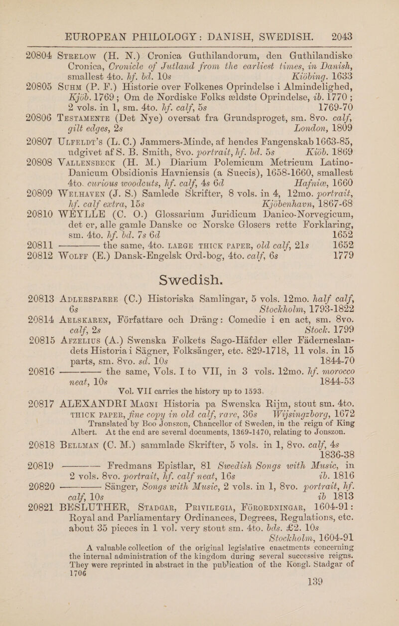 20804 Strenow (H. N.) Cronica Guthilandorum, den Guthilandiske Cronica, Oronicle of Jutland from the earliest times, in Danish, smallest to. hf. bd. 10s Kisbing. 1633 20805 Sus (P. F.) Historie over Folkenes Oprindelse i 1 Almindelighed, Kjob. 1769; Om de Nordiske Folks eeldste Oprindelse, <b. 1770 ; 2 vols. in i, sm. 4to. hf. calf, 5s 1769-70 20806 Testaments (Det Nye) oversat fra Grundsproget, sm. 8vo. calf, gilt edges, 2s London, 1809 20807 Uxrenpt’s (l.C.) Jammers-Minde, af hendes Fangenskab 1663-85, udgivet af S. B. Smith, 8vo. portrait, hf. bd. 5s Kb. 1869 20808 VatuensBeck (H. M.) Diarium Polemicum Metricum Latino- Danicum Obsidionis Havniensis (a Suecis), 1658-1660, smallest Ato. curious woodcuts, hf. calf, 4s 6d Hafnice, 1660 20809 Weruaven (J. 8.) Samlede Skrifter, 8 vols. in 4, 12mo. portratt, hf. calf extra, 15s Kjébenhavn, 1867-68 20810 WEYLLE (C. O.) Glossarium Juridicum Danico-Norvegicum, det er, alle gamle Danske oc Norske Glosers rette Forklaring, sm. 4to. Af. bd. 7s 6d 1652 20811 the same, 4to. LARGE THICK PAPER, old calf, 21s 1652 20812 Wotrr (H.) Dansk-Engelsk Ord-bog, 4to. calf, 6s 1779 Swedish. 20813 ApLERSPARRE (C.) Historiska Samlingar, 5 vols. 12mo. half calf, 6s Stockholm, 1793-1822 20814 AutsKaren, Forfattare och Drang: Comedie i en act, sm. 8vo. calf, 2s Stock. 1799 20815 Arzznius (A.) Swenska Folkets Sago-Hifder eller Faderneslan- dets Historiai Sagner, Folksanger, etc. 829-1718, 11 vols. in 15 parts, sm. 8vo. sd. 10s 1844-70 20816 - the same, Vols. Ito VII, in 3 vols. 12mo. hf. morocco neat, 10s 1844-53 Vol. VII carries the history up to 1593, 20817 ALEXANDRI Maen1 Historia pa Swenska Rijm, stout sm. 4to. THICK PAPER, fine copy in old calf, rare, 36s Wasingzborg, 1672 Translated by Boo Jonszon, Chancellor of Sweden, in the reign of King Albert. At the end are several ‘documents, 1369-1470, relating to Jonszon. 20818 Betiman (C. M.) sammlade Skrifter, 5 vols. in 1, 8vo. calf, 4s 1836-38 20819 — Fredmans Hpistlar, 81 Swedish Songs with Music, in 2 vols. 8vo. portrait, hf. calf neat, 16s ib. 1816 20820 Sanger, Songs with Music, 2 vols. in 1, 8vo. portrait, hf. calf, 10s ib 1813 20821 BESLUTHER, Srapncar, Privinegia, Férorpnincar, 1604-91: Royal and Parliamentary Ordinances, Degrees, Regulations, etc. about 35 pieces in 1 vol. very stout sm. 4to. bds. £2. 10s Stockholm, 1604-91 A valuable collection of the original legislative enactments concerning the internal administration of the kingdom during several successive reigns. They were reprinted in abstract in the. publication of the Kongl. Stadgar of 1706 139