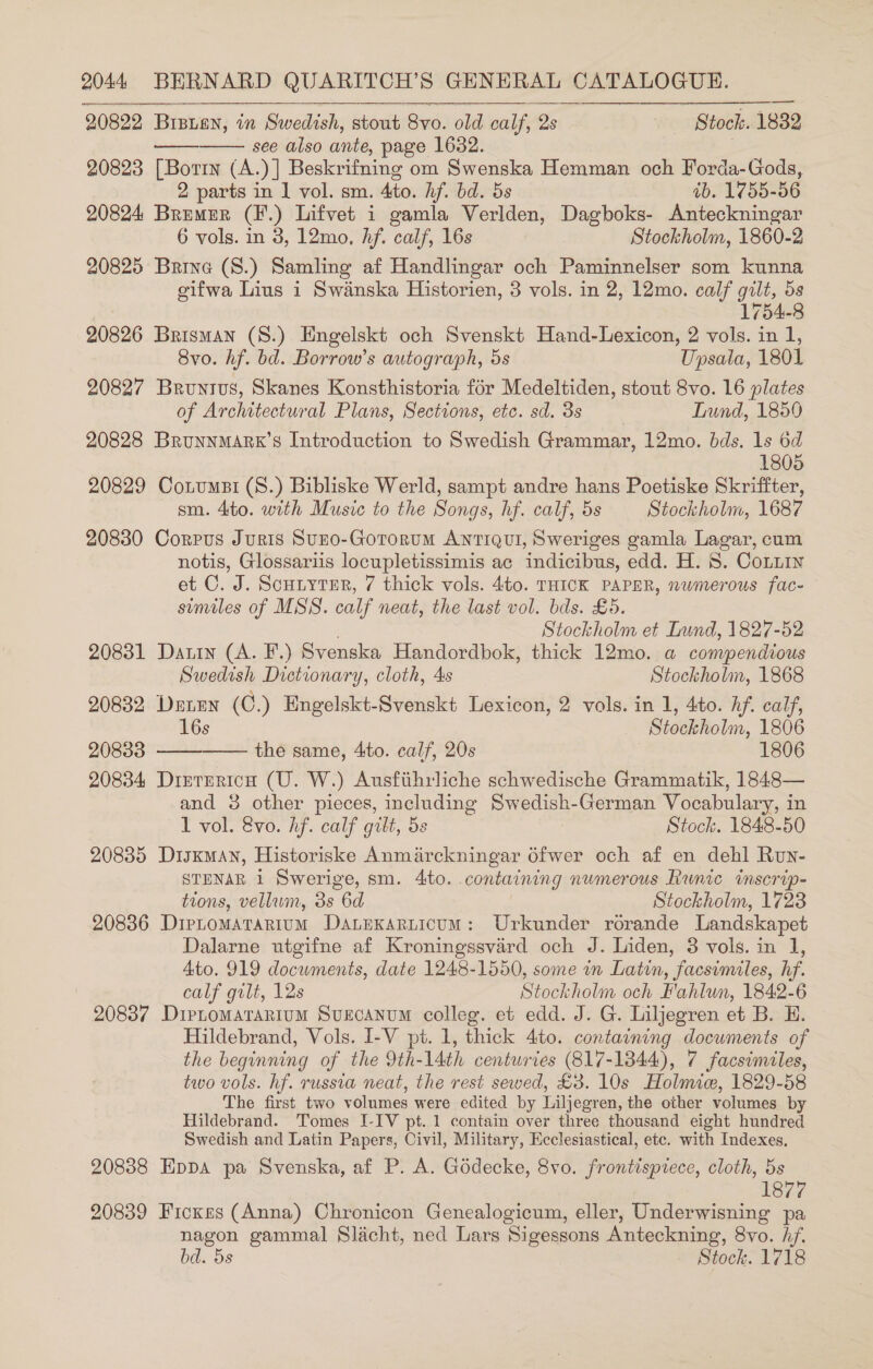 2.0822 Bisien, in Swedish, stout Syo. old calf, 2s Stock. 1832 see also ante, page 1632. ! 20823 [Borin (A.)] Beskrifning om Swenska Hemman och Forda-Gods,   2 parts in | vol. sm. 4to. hf. bd. 5s ab. 1755-56 20824 Bremer (F.) Lifvet i gamla Verlden, Dagboks- Anteckningar 6 vols. in 3, 12mo, Af. calf, 16s Stockholm, 1860-2 20825 Brine (S.) Samling af Handlingar och Paminnelser som kunna eifwa Lius i Swanska Historien, 3 vols. in 2, 12mo. calf gilt, 5s 1754-8 20826 Brisman (S.) Engelskt och Svenskt Hand-Lexicon, 2 vols. in 1, 8vo. hf. bd. Borrow’s autograph, 5s Upsala, 1801 20827 Bruntus, Skanes Konsthistoria for Medeltiden, stout 8vo. 16 plates of Architectural Plans, Sections, etc. sd. 3s Lund, 1850 20828 BrunnmArx’s Introduction to Swedish Grammar, 12mo. bds. 1s 6d 1805 20829 Cotumst (S.) Bibliske Werld, sampt andre hans Poetiske Skriffter, sm. 4to. with Music to the Songs, hf. calf, 5s Stockholm, 1687 20830 Corpus Juris Suno-Gororum AntTiQui, Sweriges gamla Lagar, cum notis, Glossariis locupletissimis ac indicibus, edd. H. 8. Coniin et C. J. Scutyter, 7 thick vols. 4to. THICK PAPER, numerous fac- similes of MSS. calf neat, the last vol. bds. £5. Stockholm et Lund, 1827-52 20831 Darin (A. F.) Svenska Handordbok, thick 12mo. a compendious Swedish Dictionary, cloth, 4s Stockholm, 1868 20832 Derren (C.) Engelskt-Svenskt Lexicon, 2 vols. in 1, 4to. hf. calf, 16s Siduiholm, 1806 208383 the same, 4to. calf, 20s 1806 20834 Dirrerich (U. W.) Ausfithrliche schwedische Grammatik, 1848— and 3 other pieces, including Sw edish German Vocabulary, i in 1 vol. &amp;vo. hf. calf gilt, 5s Stock. 1848-50 20885 Disxman, Historiske Anmarckningar 6fwer och af en dehl Run- STENAR 1 Swerige, sm. 4to. containing numerous Runic inscrip- tions, vellum, 3s 6d Stockholm, 1728 20836 Dirtomatarium Danexarticum: Urkunder rorande Landskapet Dalarne utgifne af Kroningssvard och J. Liden, 3 vols. in 1, Ato. 919 documents, date 1248-1550, some in Latin, facsimiles, hf. calf gilt, 12s Stockholm och Fahlun, 1842-6 20837 Dirtomarartum Svurcanum colleg. et edd. J. G. Liljegren et B. H. Hildebrand, Vols. I-V pt. 1, thick 4to. containing documents of the beginning of the Dth- 14th centuries (817-1844), 7 facsimiles, two vols. hf. russia neat, the rest sewed, £3. 10s Holmic, 1829-58 The first two volumes were edited by Liljegren, the other volumes by Hildebrand. Tomes I-IV pt. 1 contain over three thousand eight hundred Swedish and Latin Papers, Civil, Military, Ecclesiastical, etc. with Indexes, 20838 Eppa pa Svenska, af P. A. Goddecke, 8vo. frontispiece, cloth, 5s 1877 20839 Ficxes (Anna) Chronicon Genealogicum, eller, Underwisning pa nagon gammal Slacht, ned Lars Sigessons Anteckning, 8vo. hf. bd. 5s Stock. 1718  