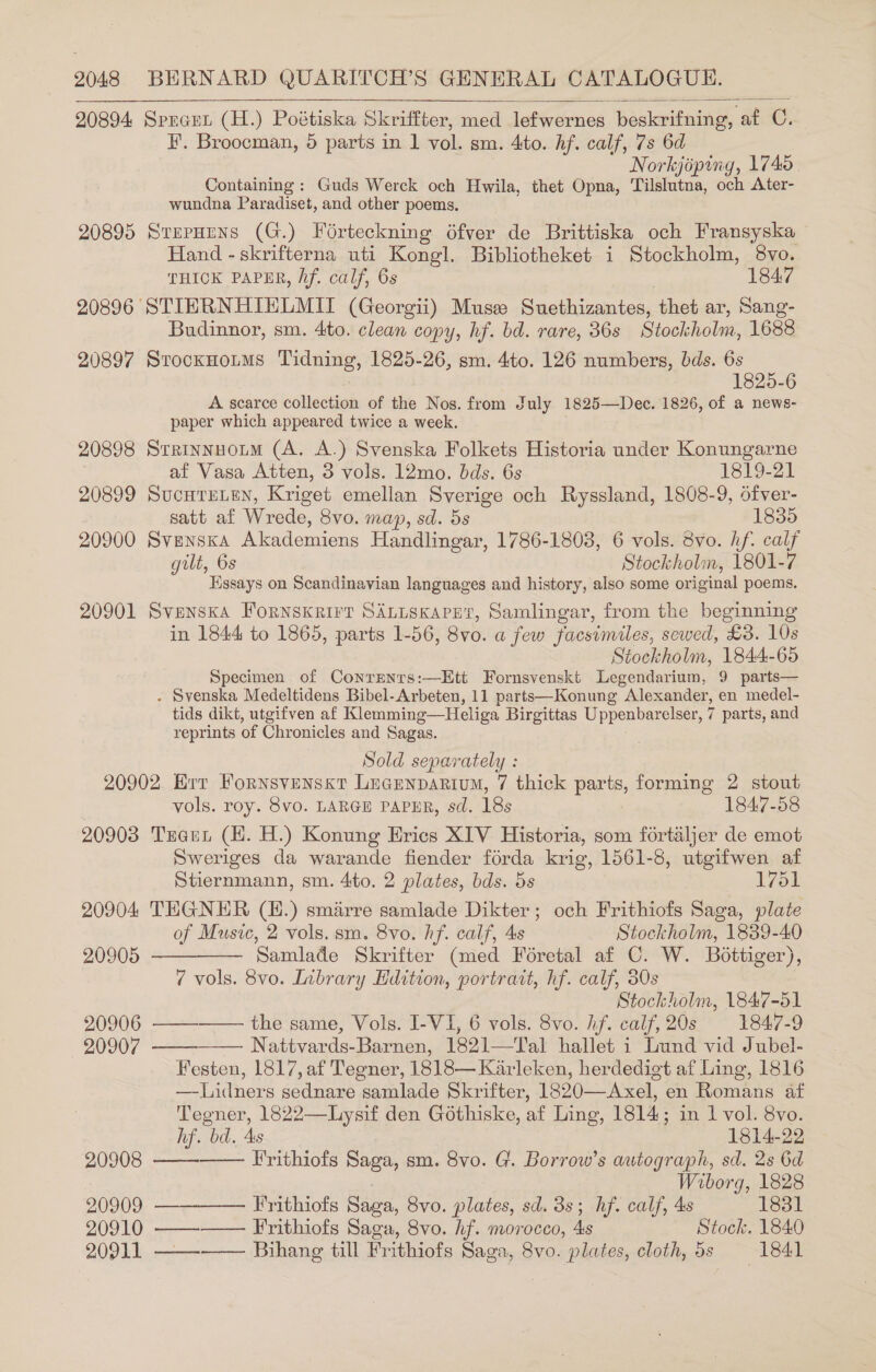 20894 Spreen (H.) Poétiska Skriffter, med lefwernes beskrifning, af C. F. Broocman, 5 parts in 1 vol. sm. 4to. hf. calf, 7s 6d Norkjipiny, 1745. Containing: Guds Werck och Hwila, thet Opna, Tilslutna, och Ater- wundna Paradiset, and other poems. 20895 StepHuns (G.) Foérteckning 6fver de Brittiska och Fransyska - Hand - skrifterna uti Kongl. Bibliotheket i Stockholm, 8vo. THICK PAPER, Af. calf, 6s 1847 20896 STIERNHIELMIT (Georgii) Muss Suethizantes, thet ar, Sang- Budinnor, sm. 4to. clean copy, hf. bd. rare, 36s Stockholm, 1688 20897 Stocxnoums Tidning, 1825-26, sm. 4to. 126 numbers, bds. 6s : 1825-6 A scarce collection of the Nos. from July 1825—Dec. 1826, of a news- paper which appeared twice a week. 20898 Srrinnuoum (A. A.) Svenska Folkets Historia under Konungarne af Vasa Atten, 3 vols. 12mo. bds. 6s 1819-21 20899 SucHTeLeN, Kriget emellan Sverige och Ryssland, 1808-9, ofver- satt af Wrede, 8vo. map, sd. 5s 1835 20900 Svenska Akademiens Handlingar, 1786-1808, 6 vols. 3vo. hf. calf gilt, 6s Stockholm, 1801-7 Essays on Scandinavian languages and history, also some original poems. 20901 Svenska Fornskrirt SALtisKapetr, Samlingar, from the beginning in 1844 to 1865, parts 1-56, 8vo. a few facsimiles, sewed, £3. 10s Stockholm, 1844-65 Specimen of Conrentrs:—Ett Fornsvenskt Legendarium, 9 parts— . Svenska Medeltidens Bibel-Arbeten, 11 parts—Konung Alexander, en medel- tids dikt, utgifven af Klemming—Heliga Birgittas Uppenbarelser, 7 parts, and reprints of Chronicles and Sagas.  Sold separately : 20902 Err Fornsvensxt Lecunparium, 7 thick parts, forming 2 stout vols. roy. 8vo. LARGE PAPER, sd. 18s : 1847-58 20903 Tscet (H. H.) Konung Erics XIV Historia, som fortaljer de emot Sweriges da warande fiender forda krig, 1561-8, utgifwen af Stiernmann, sm. 4to. 2 plates, bds. 5s 1761 20904 TEGNER (H.) smiirre samlade Dikter; och Frithiofs Saga, plate of Music, 2 vols. sm. 8vo. hf. calf, 4s Stockholm, 1889-40 20905   Samlade Skrifter (med Foretal af C. W. Bottiger), 7 vols. 8vo. Library Hdition, portrait, hf. calf, 80s Stockholm, 1847-51 20906 ——-—— the same, Vols. I-VI, 6 vols. 8vo. hf. calf, 20s 1847-9 — 20907 Nattvards-Barnen, 1821—Tal hallet i Lund vid Jubel- Festen, 1817, af Tegner, 1818— Karleken, herdedigt af Ling, 1816 —-Lidners sednare samlade Skrifter, 1820—Axel, en Romans af Tegner, 1822—Lysif den Gothiske, af Ling, 1814; in 1 vol. 8vo. hf. bd. 4s 1814-22 20908 —— Frithiofs Saga, sm. 8vo. G. Borrow’s autograph, sd. 2s 6d , Wiborg, 1828 20909. —— Frithiofs Saga, 8vo. plates, sd. 3s; hf. calf, 4s 1831 20910 —— Frithiofs Saga, 8vo. hf. morocco, 4s Stock. 1840 20911 ——-—— Bihang till Frithiofs Saga, 8vo. plates, cloth, 5s 1841     