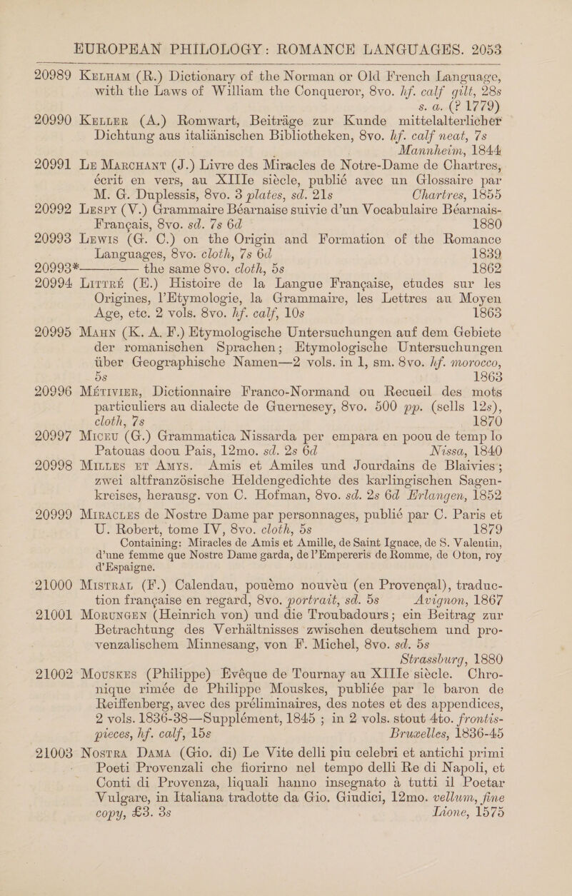 20989 Kutyam (R.) Dictionary of the Norman or Old French Language, with the Laws of William the Conqueror, 8vo. hf. calf gilt, 28s 8. Goat LAZD) 20990 Kuttur (A.) Romwart, Beitrage zur Kunde mittelalterlicher Dichtung aus italiinischen Bibliotheken, 8vo. hf. calf neat, 7s “Mannheim, 1844 20991 Luz Marcuant (J.) Livre des Miracles de Notre-Dame de Chartres, écrit en vers, au XIIIe siécle, publié avec un Glossaire par M. G. Duplessis, 8vo. 3 plates, sd. 21s Chartres, 1855 20992 Luspy (V.) Grammaire Béarnaise suivie d’un Vocabulaire Béarnais- Frangais, 8vo. sd. 7s 6d 1880 20993 Lewis (G. C.) on the Origin and Formation of the Romance Languages, 8vo. cloth, 7s 6d 1839 20993* the same 8vo. cloth, 5s 1862 20994 Lirrrt (H.) Histoire de la Langue Francaise, etudes sur les Origines, |’Htymologie, la Grammaire, les Lettres au Moyen Age, etc. 2 vols. 8vo. hf. calf, 10s 1865 20995 Maun (K. A. F.) Etymologische Untersuchungen ae dem Gebiete der romanischen Sprachen; LEtymologische Untersuchungen tiber Geographische Namen—2 vols. in l, sm. 8vo. hf. morocco, 5s 1863 20996 Mativiar, Dictionnaire Franco-Normand ou Recueil des mots particuliers au dialecte de Guernesey, 8vo. 500 pp. (sells We cloth, 7s 187 20997 Micru (G.) Grammatica Nissarda per empara en poou de temp ‘0 Patouas doou Pais, 12mo. sd. 2s 6d Nissa, 1840 20998 Mitites et Amys. Amis et Amiles und Jourdains de Blaivies: zwei altfranzosische Heldengedichte des karlingischen Sagen- kreises, herausg. von C. Hofman, 8vo. sd. 2s 6d Hrlangen, 1852 20999 Mrractes de Nostre Dame par personnages, publié par C. Paris et U. Robert, tome IV, 8vo. cloth, 5s 1879 Containing: Miracles de Amis et Amille, de Saint Ignace, de S. Valentin, d’une femme que Nostre Dame garda, del’Empereris de Romme, de Oton, roy. d’ Espaigne. 21000 Misrrat (F.) Calendau, poueémo nouveéeu (en Provencal), traduc- tion francaise en regard, 8vo. portrait, sd. ds Avignon, 1867 21001 Moruncen (Heinrich von) und die Troubadours; ein Beitrag zur Betrachtung des Verhaltnisses zwischen deutschem und pro- venzalischem Minnesang, von I. Michel, 8vo. sd. 5s Strassburg, 1880 21002 Mousxzs (Philippe) Evéque de Tournay au XIIle siécle. Chro- nique rimée de Philippe Mouskes, publiée par le baron de Reiffenberg, avec des préliminaires, des notes et des appendices, 2 vols. 1836-38—Supplément, 1845 ; in 2 vols. stout 4to. frontis- preces, hf. calf, 15s Bruzelles, 1836-45 as Nostra Dama (Gio. di) Le Vite delli piu celebri et antichi primi | Poeti Provenzali che fiorirno nel tempo delli Re di Napoli, et Conti di Provenza, liquali hanno insegnato a tutti 11 Poetar Vulgare, in Ttaliana tradotte da Gio. Giudici, 12mo. vellum, fine copy, £3. 3s Tione, 1575