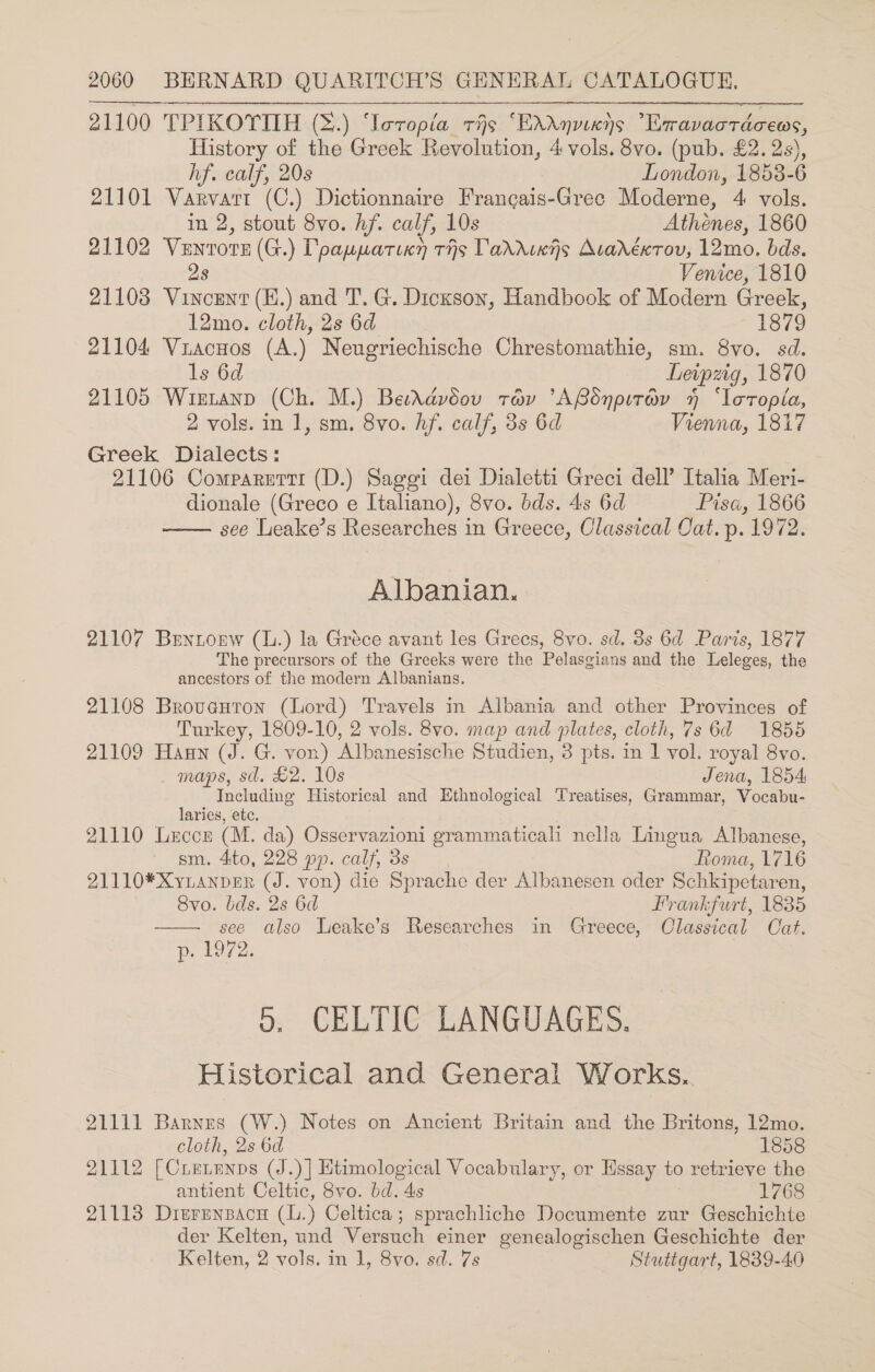 21100 TPIKOTTIH (S.) ‘Ieropia ris ‘EXdnvixns Exavacrdceos, History of the Greek Revolution, 4 vols. 8vo. (pub. £2. 2s),  hf. calf, 20s London, 1858-6 21101 Varvari (C.) Dictionnaire Francais-Grec Moderne, 4 vols. in 2, stout 8vo. hf. calf, 10s Athénes, 1860 21102 Ventote (G.) Dpapparixy ths Varruwjs Avadéxrov, 12mo. bds. 28 Venice, 1810 21103 Vincent (E.) and T. G. Dickson, Handbook of Modern Greek, 12mo. cloth, 2s 6d 1879 21104 Vuacuos (A.) Neugriechische Chrestomathie, sm. 8vo. sd. ls 6d Leipzig, 1870 21105 Wiztanp (Ch. M.) BestAdvoouv trav ’ARdnpirav 4 ‘loropla, 2 vols. in 1, sm. 8vo. hf. calf, 3s 6d Vienna, 1817 Greek Dialects: 21106 Comparnttr (D.) Sagei dei Dialetti Greci dell’ Italia Meri- dionale (Greco e Italiano), 8vo. bds. 4s 6d Pisa, 1866 see Leake’s Researches in Greece, Classical Cat. p. 1972.  Albanian. 21107 Buntorw (L.) la Gréce avant les Grecs, 8vo. sd. 8s 6d Parts, 1877 The precursors of the Greeks were the Pelasgians and the Leleges, the ancestors of the modern Albanians. 21108 Broveuton (Lord) Travels in Albania and other Provinces of Turkey, 1809-10, 2 vols. 8vo. map and plates, cloth, 7s 6d 1855 21109 Haun (J. G. von) Albanesische Studien, 3 pts. in 1 vol. royal 8vo.  maps, sd. £2. 10s Jena, 1854 Including Historical and Ethnological Treatises, Grammar, Vocabu- laries, etc. 21110 Leccr (M. da) Osservazioni grammaticali nella Lingua Albanese, sm. 4ito, 228 pp. calf, 3s Roma, 1716 21110*Xyianper (J. von) die Sprache der Albanesen oder Schkipetaren, 8vo. bds. 2s 6d Frankfurt, 1835 see also Leake’s Researches in Greece, Classical Cat. e107 2: 0, CELTIC LANGUAGES. Historical and General Works.. 21111 Barnes (W.) Notes on Ancient Britain and the Britons, 12mo. cloth, 2s 6d 1858 21112 [CLELENDS (J.) | Htimological Vocabulary, or Essay to retrieve the antient Celtic, 8vo. bd. 4s 1768 21113 DrerenBacn ay Celtica ; sprachliche Documente zur Geschichte der Kelten, und Versuch einer genealogischen Geschichte der Kelten, 2 vols. in 1, 8vo. sd. 7s Stuttgart, 1839-40