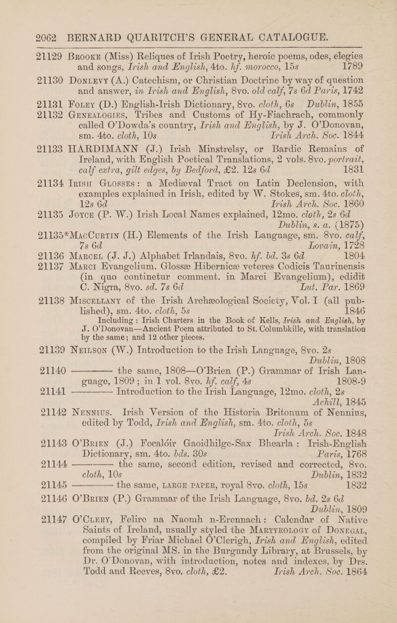 21129 Brooke (Miss) Reliques of Irish Poetry, heroic poems, odes, elegies and songs, Irish and English, 4to. hf. morocco, 15s 1789 21130 Dontevy (A.) Catechism, or Christian Doctrine by way of question and answer, in Irish and English, 8vo. old calf, 7s 6d Paris, 1742 21181 Forny (D.) English-Irish Dictionary, 8vo. cloth, 6s Dublin, 1855 21132 Grneatoains, Tribes and Customs of Hy-Fiachrach, commonly called O’Dowda’s country, Irish and English, by J. O'Donovan, sm. 4to. cloth, 10s Trish Arch. Soc. 1844: 21133 HARDIMANN (J.) Irish Minstrelsy, or Bardic Remains of Ireland, with English Poetical Translations, 2 vols. 8vo. portrait, - calf eatra, gilt edges, by Bedford, £2. 12s 6d 1831 21134 Irish Guosses: a Mediwval Tract on Latin Declension, with examples explained in Irish, edited by W. Stokes, sm. 4to. cloth, 12s 6d 7 Trish Arch. Soc. 1860 21135 Joyce (P. W.) Irish Local Names explained, 12mo. cloth, 2s 6d Dublin, s. a. (1875) 91135*MacCurtin (H.) Elements of the Irish Language, sm. 8vo. calf, 7s 6d Lovain, 1728 21136 Marcen (J. J.) Alphabet Irlandais, 8vo. Af. bd. 3s 6d 1804 21137 Marct Evangelium. Glosssee Hibernicee veteres Codicis Taurinensis (in quo continetur comment. in Marci Evangelium), edidit C. Nigra, 8vo. sd. 7s 6d yw. bute Par. 1669 21138 Miscettany of the Irish Archeological Society, Vol. I (all pub- lished), sm. 4to. cloth, 5s 1846 Including : Irish Charters in the Book of Kells, Irish and English, by J. O’Donovan—Ancient Poem attributed to St. Columbkille, with translation by the same; and 12 other pieces. 21139 Nuinson (W.) Introduction to the Irish Language, 8vo. 2s Dublin, 1808 21140 the same, 1808—O’Brien (P.) Grammar of Irish Lan- guage, 1809; in 1 vol. 8vo. hf. calf, 4s 1808-9 Introduction to the Irish Language, 12mo. cloth, 2s Achill, 1845 21142 Nennivs. Irish Version of the Historia Britonum of Nennius, edited by Todd, Irish and Hnglish, sm. 4to. cloth, 5s Irish Arch. Soc. 1848 21143 O’Brien (J.) Focaldéir Gaoidhilge-Sax Bhearla: Irish-Hnglish     21141     Dictionary, sm. 4to. bds. 30s Paris, 1768 21144 the same, second edition, revised and corrected, 8vo. cloth, 10s Dublin, 1882 21145 the same, LARGE PAPER, royal 8vo. cloth, 15s 1832 21146 O’Brien (P.) Grammar of the Irish Language, 8vo. bd. 2s 6d Dublin, 1809 91147 O’Ciery, Felire na Naomh n-Hrennach: Calendar of Native Saints of Ireland, usually styled the Marryronoay of Donegan, compiled by Friar Michael O’Clerigh, Irish and Hnglish, edited from the original MS. in the Burgundy Library, at Brussels, by Dr. O'Donovan, with introduction, notes and indexes, by Drs. Todd and Reeves, 8vo. cloth, £2. Trish Arch, Soc. 1864