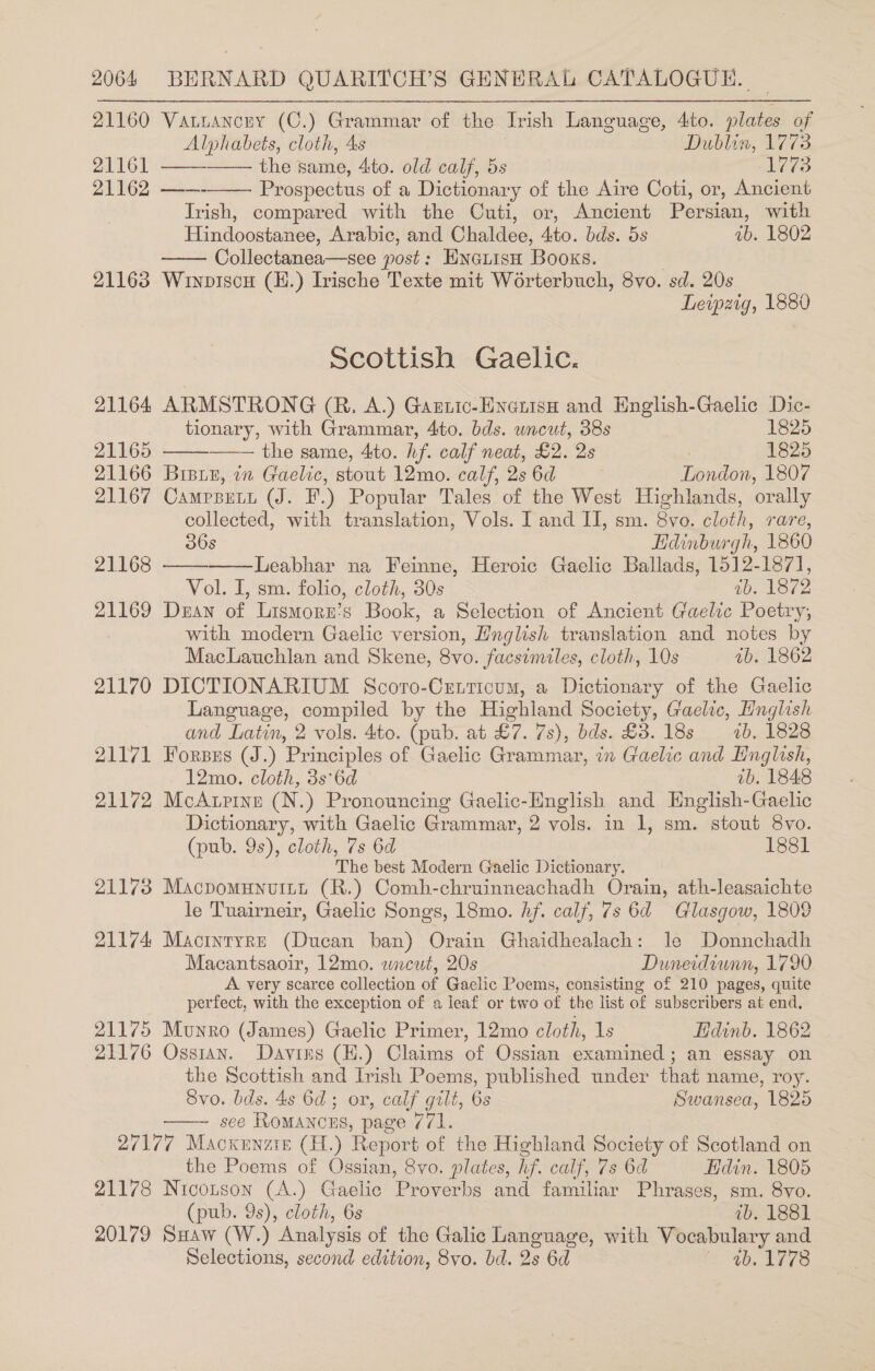 21160 Vatrancuy (C.) Grammar of the Irish Language, 4to. plates of Alphabets, cloth, 4s Dublin, 1773 21161 ——-—— the same, 4to. old calf, 5s 1773 21162 Prospectus of a Dictionary of the Aire Coti, or, Ancient Irish, compared with the Cuti, or, Ancient Persian, with Hindoostanee, Arabic, and Chaldee, 4to. bds. 5s ab. 1802 Collectanea—see post: EnoiisH Books. | 21163 Wiwnpiscu (H.) Irische Texte mit Worterbuch, 8vo. sd. 20s Leipzig, 1880    Scottish Gaelic. 21164 ARMSTRONG (R. A.) Gantic-Evenism and English-Gaelic Dic-   tionary, with Grammar, 4to. bds. wncut, 38s 1825 21165 the same, 4to. hf. calf neat, £2. 2s | 1825 21166 Bribie, in Gaelic, stout 12mo. calf, 286d London, 1807 21167 Campputt (J. F.) Popular Tales of the West Highlands, orally collected, with translation, Vols. I and II, sm. 8vo. cloth, rare,   36s Hdinburgh, 1860 21168 Leabhar na Feinne, Heroic Gaelic Ballads, 1512-1871], Vol. I, sm. folio, cloth, 30s ib. 1872 21169 Dean of Lismorn’s Book, a Selection of Ancient Gaelic Poetry, with modern Gaelic version, Hnglish translation and notes by MacLauchlan and Skene, 8vo. facsimiles, cloth, 10s 1b. 1862 21170 DICTIONARIUM Scoro-Cetticum, a Dictionary of the Gaelic Language, compiled by the Highland Society, Gaelic, Hnglish and Latin, 2 vols. 4to. (pub. at £7. 7s), bds. £3. 18s 1b. 1828 21171 Fores (J.) Principles of Gaelic Grammar, in Gaelic and Hnglish, 12mo. cloth, 3s°6d ib. 1848 21172 McAurrine (N.) Pronouncing Gaelic-English and Hnglish-Gaelic Dictionary, with Gaelic Grammar, 2 vols. in 1, sm. stout 8vo. (pub. 9s), cloth, 7s 6d 1881 The best Modern Gaelic Dictionary. 21173 Macpomunuitt (R.) Comh-chruinneachadh Orain, ath-leasaichte le Tuairneir, Gaelic Songs, 18mo. hf. calf, 7s 64 Glasgow, 1809 21174 Macintyre (Ducan ban) Orain Ghaidhealach: le Donnchadh Macantsaoir, 12mo. wacut, 20s Duneidiunn, 1790 A very scarce collection of Gaelic Poems, consisting of 210 pages, quite perfect, with the exception of a leaf or two of the list of subscribers at end, 21175 Munro (James) Gaelic Primer, 12mo cloth, 1s Edinb. 1862 21176 Ossian. Davins (H.) Claims of Ossian examined; an essay on the Scottish and Irish Poems, published under that name, roy. Svo. bds. 4s 6d; or, calf gilt, 6s Swansea, 1825 see Romancns, page 771. 27177 Macxenzis (H.) Report of the Highland Society of Scotland on the Poems of Ossian, 8vo. plates, hf. calf, 7s 6d Hdin. 1805 21178 Nicontson (A.) Gaelic Proverbs and familiar Phrases, sm. 8vo. (pub. 9s), cloth, 6s ib. 1881 20179 Suaw (W.) Analysis of the Galic Language, with Vocabulary and Selections, second edition, 8vo. bd. 2s 6d Y 460778 