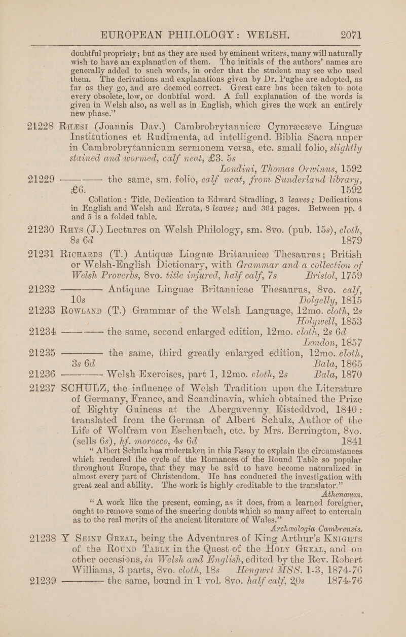 doubtful propriety; but as they are used by eminent writers, many will naturally wish to have an explanation of them. The initials of the authors’ names are generally added to such words, in order that the student may see who used them. The derivations and explanations given by Dr. Pughe are adopted, as far as they go, and are deemed correct. Great care has been taken to note every obsolete, low, or doubtful word. <A full explanation of the words is given in Welsh also, as well as in English, which gives the work an entirely new phase.” 21228 Rumsi (Joannis Dav.) Cambrobrytannicee Cymreceve Lingus Institutiones et Rudimenta, ad intelligend. Biblia Sacra nuper in Cambrobrytannicum sermonem versa, etc. small folio, slightly stained and wormed, calf neat, £3. ds Londini, Thomas Orwinus, 1592 21229 ——_—-——— the same, sm. folio, calf neat, from Sunderland library, He0. 1592 Collation: Title, Dedication to Edward Stradling, 3 leaves; Dedications in English and Welsh and Errata, 8 leaves; and 304 pages, Between pp, 4 and 5 is a folded table. 21230 Ruys (J.) Lectures on Welsh Philology, sm. 8vo. (pub. 15s), cloth, 8s 6d 1879 21231 Ricnarps (T.) Antique Lingue Britannice Thesaurus; British or Welsh-Hnglish Dictionary, with Grammar and a collection of Welsh Proverbs, 8vo. title injured, half calf, 7s Bristol, 1759 21232 Antiquae Linguae Britannicae Thesaurus, 8vo. calf, 10s Dolgelly, 1815 21233 Rowianp (T.) Grammar of the Welsh Language, 12mo. cloth, 2s Holywell, 1853 21234 ——-—— the same, second enlarged edition, 12mo. cloth, 2s 6d London, 1857 21235 —— the same, third greatly enlarged edition, 12mo. cloth, 3s 6d Bala, 1865 21236 -——- Welsh Exercises, part 1, 12mo. cloth, 2s Bala, 1870 21237 SCHULZ, the influence of Welsh Tradition upon the Literature of Germany, France, and Scandinavia, which obtained the Prize of Highty Guineas at the Abergavenny Histeddvod, 1840: translated from the German of Albert Schulz, Author of the Life of Wolfram von Eschenbach, etc. by Mrs. Berrington, 8vo. (sells 6s), hf. morocco, 4s 6d 1841 “ Albert Schulz has undertaken in this Essay to explain the circumstances which rendered the cycle of the Romances of the Round Table so popular throughout Europe, that they may be said to have become naturalized in almost every part of Christendom. He has conducted the investigation with ereat zeal and ability. The work is highly creditable to the translator.” Athenewm. ‘A work like the present, coming, as it does, from a learned foreigner, ought to remove some of the sneering doubts which so many affect to entertain as to the real merits of the ancient literature of Wales.” Archeologia Cambrensis. 21238 Y Snint Great, being the Adventures of King Arthur’s Knicurs of the Rounp Tasie in the Quest of the Hoty Great, and on other occasions, in Welsh and English, edited by the Rev. Robert Williams, 3 parts, 8vo. cloth, 18s Hengwrt MSS. 1-3, 1874-76 21239 —— the same, bound in 1 vol. 8vo. half calf, 20s 1874-76