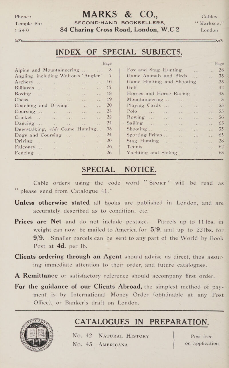 Phone: MA RKS &amp; COL Cables : Temple Bar SECOND-HAND BOOKSELLERS, “ Marksco,” 1340 84 Charing Cross Road, London, W.C 2 London Aoooooeoooeoeeeeeeaeaeaeaeeee cS eas“gae @—OaO0—0 (00000 ae ( ——euouoeoomomosmeeeeee Sm INDEX OF SPECIAL SUBJECTS.   Page Page Alpine and Mountaineering ... coh jade Fox and Stag Hunting aie co Oe Angling, including Walton's ‘Angler’ = 7 Game Animals and Birds _... An OS Archery, &lt;&lt;. - ae aS a peltO Game Hunting and Shooting on OS Billiards ... one aes oa eld Golf Hes ae ms ie ace 42 Boxing “22. Sie tes ae cae eS Horses and Horse Racing ... oie ie Chess a ee ae os te bes, Mountaineering... ae os fe ae Coaching and Driving * a 20 Playing Cards ... es on 59 Coursing &lt;5 &lt; os oe oe a Polo ate Zo a we =&lt; Cricket_~ .. ae aN fre me ee Rowing ... sen ys os Jon ee Dancing ... ee = ion see ee: Sailing 7: 3a =e ot jee OS Deerstalking, vide Game Hunting... 33 Shooting... ae 3 ae vies ano Dogs and Coursing... af sea WCE Sporting Prints ... ae bint ie 20S Driving’ .. ~s ak sa a REO Stace Huating-—... a e: ee. Faleonry ... we aoe ye ele! On Oh uatlerind Se a * ow i A SOL Fencing ... Bes ae ot ~ 26&gt;. '. Vachting and aSading 2 “= os lO®   SPECIAL NOTICE.  Cable orders using the code word ‘‘Sporr” will be read as ‘“ please send from Catalogue 41.” Unless otherwise stated all books are published in London, and are accurately described as to condition, etc. Prices are Net and do not include postage. Parcels up to 11 Ibs. in weight can now be mailed to America for 5/9, and up to 22 1bs. for 9/9. Smaller parcels can be sent to any part of the World by Book Post at 4d. per Ib. Clients ordering through an Agent should advise us direct, thus assur- ing immediate attention to their order, and future catalogues. A Remittance or satisfactory reference should accompany first order. For the guidance of our Clients Abroad, the simplest method of pay- ment is by International Money Order (obtainable at any Post Office), or Banker’s draft on London.  CATALOGUES IN PREPARATION. No. 43. AMERICANA | on application