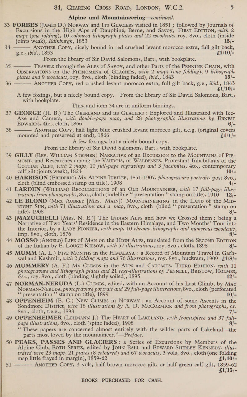  Alpine and Mountaineering—continued. 33 FORBES (JAMEs D.) Norway and ITs GLACIERS visited in 1851 ; followed by Journals of Excursions in the High Alps of Dauphiné, Berne, and Savoy, First EDITION, with 2 maps (one folding), 10 coloured lithograph plates and 22 woodcuts, roy. 8vo., cloth (inside joints weak), Edinburgh, 1853 15/- ANOTHER Copy, nicely bound in red crushed levant morocco extra, full gilt back, g.e., zbid., 1853 £1/10/- From the library of Sir David Salomons, Bart., with bookplate. TRAVELS through the Atps of SAvoy, and other Parts of the PENNINE CHAIN, with OBSERVATIONS on the PHENOMENA of GLACIERS, with 2 maps (one folding), 9 lithograph plates and 9 woodcuts, roy. 8vo., cloth (binding faded), zbid., 1843 15/- 36 ———— ANOTHER Copy, red crushed levant morocco extra, full gilt back, g.e., zbid., 1843 £1/10/- A few foxings, but a nicely bound copy. From the library of Sir David Salomons, Bart., with bookplate.  34  35 This, and item 34 are in uniform bindings. 37 GEORGE (H. B.) The OBERLAND and its GLACIERS: Explored and Illustrated with Ice- Axe and Camera, with double-page map, and 28 photographic illustrations by ERNEST  EDWARDS, 4to., cloth, 1866 6/- 38 ANOTHER Copy, half light blue crushed levant morocco gilt, t.e.g. (original covers mounted and preserved at end), 1866 £1/1/- A few foxings, but a nicely bound copy. From the library of Sir David Salomons, Bart., with bookplate. 39 GILLY (REv. WILLIAM STEPHEN) NARRATIVE of an EXCURSION to the MOUNTAINS of PIE- MONT, and Researches among the VAUDOIS, or WALDENSES, Protestant Inhabitants of the CoTTIAN ALPS, with 2 maps, 10 full-page engravings and 3 facsimiles, 4to., contempcrary calf gilt joints weak), 1824 10/- 40 HARRISON (FREDERIC) My ALPINE JUBILEE, 1851-1907, photogravure portrait, post 8vo., cloth (blind embossed stamp on title), 1908 a 41 LARDEN (WILLIAM) RECOLLECTIONS of an OLD MOUNTAINEER, with 17 full-page illus- trations from photographs, 8vo., cloth (indelible “‘ presentation ” stamp ontitle), 1910 12/- 42 LE BLOND (Mrs. AuBREY [Mrs. MAIN]) MOUNTAINEERING in the LAND of the MIb- NIGHT SUN, with 71 illustrations and a map, 8vo., cloth (blind “ presentation ” stamp on title), 1908 8/- 43 [MAZUCHELLI (Mrs. N. E.)] The INDIAN ALPs and how we Crossed them : being a Narrative of Two Years’ Residence in the Eastern Himalaya, and Two Months’ Tour into the Interior, by a LADY PIONEER, with map, 10 chromo-lithographs and numerous woodcuts, imp. 8vo., cloth, 1876 8/- 44 MOSSO (ANGELO) LIFE of MAN on the H1GH ALPs, translated from the SECOND EDITION of the Italian by E. LouGH KikEsow, with 57 illustrations, roy. 8vo., cloth, 1898 8/- 45 MUMM (A. L.) Five MONTHS in the HIMALAYA: a Record of Mountain Travel in Garh- wal and Kashmir, with 2 folding maps and 76 illustrations, roy. 8vo., buckram, 1909 £1/8/- 46 MUMMERY (A. F.) My CLIMBs in the ALPs and Caucasus, THIRD EDITION, with 11 photogravure and lithograph plates and 21 text-illustrations by PENNELL, BRISTOW, HOLMES, &amp;c., roy. 8vo., cloth (binding slightly soiled), 1895 12/- 47 NORMAN-NERUDA (L.) CLImBs, edited, with an Account of his Last Climb, by May NORMAN-NERUDA, photogravure portrait and 29 full-page illustrations, 8vo., cloth (perforated ** presentation ”’ stamp on title), 1899 10/- 48 OPPENHEIM (E. C.) NEw CLimps in Norway: an Account of some Ascents in the Sondmore District, with 18 illustrations by A. D. McCormick and from photographs, cr. 8vo., cloth, t.e.g., 1898 = 49 OPPENHEIMER (LEHMANN J.) The Heart of LAKELAND, with frontispiece and 37 full- page illustrations, 8vo., cloth (spine faded), 1908 8/- ** These papers are concerned almost entirely with the wilder parts of Lakeland—the parts most loved by the mountaineer.’’—Preface. 50 PEAKS, PASSES AND GLACIERS : a Series of Excursions by Members of the Alpine Club, BoTH SERIES, edited by JOHN BALL and EDWARD SHIRLEY KENNEDY, illus- trated with 23 maps, 21 plates (8 coloured) and 67 woodcuts, 3 vols, 8vo., cloth (one folding  map little frayed in margin), 1859-62 £1/10/- ey: — ANOTHER Copy, 3 vols, half brown morocco gilt, or half green calf gilt, 1859-62 £1/15/-