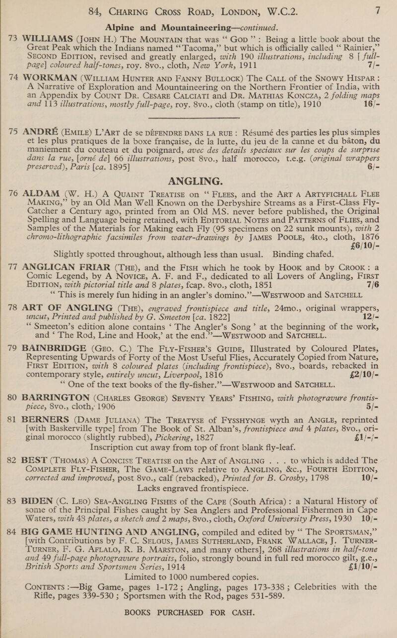 Alpine and Mountaineering—continued. 73 WILLIAMS (JouNn H.) The Mountain that was “‘ Gop ”: Being a little book about the Great Peak which the Indians named ‘“‘Tacoma,”’ but which is officially called ‘‘ Rainier,” SECOND EDITION, revised and greatly enlarged, with 190 illustrations, including 8 { full- page] coloured half-tones, roy. 8vo., cloth, New York, 1911 7/- 74 WORKMAN (WILLIAM HUNTER AND FANNY BULLOCK) The CALt of the SNowy HIsPar : A Narrative of Exploration and Mountaineering on the Northern Frontier of India, with an Appendix by CouNT Dr. CESARE CALCIATI and Dr. MaTuHtas Koncza, 2 folding maps and 113 illustrations, mostly full-page, roy. 8vo., cloth (stamp on title), 1910 16/- 75 ANDRE (Emizz) L’Art de se DEFENDRE DANS LA RUE: Résumé des parties les plus simples et les plus pratiques de la boxe frangaise, de la lutte, du jeu de la canne et du baton, du maniement du couteau et du poignard, avec des details speciaux sur les coups de surprise dans la rue, [orné de] 66 illustrations, post 8vo., half morocco, t.e.g. (original wrappers preserved), Paris [ca. 1895] Gi- ANGLING. 76 ALDAM (W. H.) A QuaINT TREATISE on ‘“‘ FLEES, and the ART A ARTYFICHALL FLEE MakING,” by an Old Man Well Known on the Derbyshire Streams as a First-Class Fly- Catcher a Century ago, printed from an Old MS. never before published, the Original Spelling and Language being retained, with EDITORIAL NOTES and PATTERNS of FLIEs, and Samples of the Materials for Making each Fly (95 specimens on 22 sunk mounts), with 2 chromo-lithographic facsimiles from water-drawings by JAMES POOLE, 4to., ra Slightly spotted throughout, although less than usual. Binding chafed. 77 ANGLICAN FRIAR (THE), and the FIsH which he took by Hook and by Crook: a Comic Legend, by A Novice, A. F. and F., dedicated to all Lovers of Angling, First EDITION, with pictorial title and 8 plates, fcap. 8vo., cloth, 1851 7/6 *“* This is merely fun hiding in an angler’s domino.” —WEsTWoopD and SATCHELL 78 ART OF ANGLING (THE), engraved frontispiece and title, 24mo., original wrappers, uncut, Printed and published by G. Smeeton [ca. 1822] 12/- “* Smeeton’s edition alone contains ‘ The Angler’s Song’ at the beginning of the work, and * The Rod, Line and Hook,’ at the end.”,—-WEsTwoop and SATCHELL. 79 BAINBRIDGE (Geo. C.) The FLY-FISHER’s GUIDE, Illustrated by Coloured Plates, Representing Upwards of Forty of the Most Useful Flies, Accurately Copied from Nature, First EDITION, with 8 coloured plates (including frontispiece), 8vo., boards, rebacked in contemporary style, entirely uncut, Liverpool, 1816 £2/10/- ** One of the text books of the fly-fisher.”,—-WEsTwoop and SATCHELL. 80 BARRINGTON (CHARLES GEORGE) SEVENTY YEARS’ FISHING, with photogravure frontis- piece, 8vo., cloth, 1906 5/- 81 BERNERS (DAME JULIANA) The TREATYSE of FYSSHYNGE wyth an ANGLE, reprinted [with Baskerville type] from The Book of St. Alban’s, frontispiece and 4 plates, 8vo., ori- ginal morocco (slightly rubbed), Pickering, 1827 £1/-/- Inscription cut away from top of front blank fly-leaf. COMPLETE FLY-FISHER, The GAME-LAWS relative to ANGLING, &amp;c., FOURTH EDITION, corrected and improved, post 8vo., calf (rebacked), Printed for B. Crosby, 1798 10/- Lacks engraved frontispiece. 83 BIDEN (C. Leo) SEA-ANGLING FISHES of the CAPE (South Africa) : a Natural History of some of the Principal Fishes caught by Sea Anglers and Professional Fishermen in Cape Waters, with 48 plates, a sketch and 2 maps, 8vo., cloth, Oxford University Press, 1930 10/- 84 BIG GAME HONTING AND ANGLING, compiled and edited by “‘ The SPORTSMAN,” [with Contributions by F. C. SELaus, JAMES SUTHERLAND, FRANK WALLACE, J. TURNER- TURNER, F. G. AFLALO, R. B. MARSTON, and many others], 268 zllustrations in half-tone and 49 full-page photogravure portraits, folio, strongly bound in full red morocco gilt, g.e., British Sports and Sportsmen Series, 1914 £1/10/- Limited to 1000 numbered copies. CONTENTS :—Big Game, pages 1-172; Angling, pages 173-338; Celebrities with the Rifle, pages 339-530 ; Sportsmen with the Rod, pages 531-589.