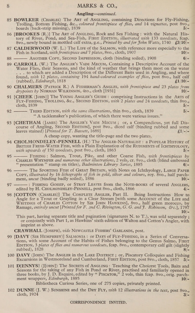 86 87 88 89 90 91 92 93 94 95 96 97 98 99 100 101      MARKS &amp; CO., Angling—continued. Trolling, Bottom Fishing, &amp;c., coloured frontispiece of flies, and 14 vignettes, post 8vo., boards (back-strip missing), 1839 5/- [BROOKES (R.)] The ArT of ANGLING, Rock and Sea Fishing: with the Natural His- tory of River, Pond, and Sea-Fish, First EDITION, illustrated with 133 woodcuts, fcap. 8vo., newly bound in mottled calf extra, g.e., Printed by and for Fohn Watts,1740 £3/10/- CALDERWOOD (W. L.) The Lire of the SALMON, with reference more especially to the Fish in Scotland, with frontispiece and 7 plates, 8vo., cloth, 1907 10/- ANOTHER Copy, SECOND IMPRESSION, cloth (binding soiled), 1908 6/- CARROLL (W.) The ANGLER’s VADE MEcuM, Containing a Descriptive Account of the Water Flies, their Seasons, and the kind of weather that brings them most on the water . to which are added a Description of the Different Baits used in Angling, and where found, with 12 plates, containing 194 hand-coloured examples of flies, post 8vo., half calf (rubbed), Edinburgh, 1818 £1/10/- CHALMERS (Patrick R.) A FISHERMAN’S ANGLES, with frontispiece and 23 plates from drypoints by NORMAN WILKINSON, 4to., cloth [1931] 10/- [CHEEK (JoHNn)] The YOUNG ANGLER’S GUIDE: comprising Instructions in the ARTs of FLY-FISHING, TROLLING, &amp;c., SECOND EDITION, with 2 plates and 24 woodcuts, thin 8vo., cloth, 1839 5/- THIRD EDITION, with the same illustrations, thin 8vo., cloth, 1839 5/- ‘* A tacklemaker’s publication, of which there were various issues.” course of Angling, SECOND EDITION], post 8vo., diced calf (binding rubbed and some leaves stained) [Printed for T. Bassett, 1689] £1/-/- A cheap copy, wanting the title-page and the two plates. BRITISH FRESH-WATER FISH, with a Plain Explanation of the RUDIMENTS of ICHTHYOLOGY, with upwards of 150 woodcuts, post 8vo., cloth, 1863 5/- FISHING : Salmon, Trout, Pike, and other Coarse Fish, with frontispieces by CHARLES WHYMPER and numerous other illustrations, 2 vols, cr. 8vo., cloth (blind embossed ‘“* presentation ”’ stamp on titles), Badminton Library Series, 1885 6/- The SPORTING FISH of GREAT BRITAIN, with Notes on Ichthyology, LARGE PAPER Copy, illustrated by 16 lithographs of fish in gold, silver and colours, roy. 8vo., half parch- ment, uncut (binding badly soiled), 1886 10/- : FISHING GossIP, or STRAY LEAVES from the NOTE-BOOoKS of several ANGLERS, edited by H. CHOLMONDELEY-PENNELL, post 8vo., cloth, 1866 4/- [COTTON (CHaRLES)] The COMPLETE ANGLER, Part II. Being Instructions How to. Angle for a Trout or Grayling in a Clear Stream [with some AccOuNT of the LiFe and WRITINGS of CHARLES COTTON by SIR JOHN HAWKINS], 8vo., half green morocco, by Ramage, entirely uncut [Printed for F. and C. Rivington, G. G. and F. Robinson, &amp;c.], 1797 10/- This part, having separate title and pagination (signatures N. to T.), was sold separately ; or conjointly with Part 1, as Hawkins’ sixth edition of Walton and Cotton’s Angler, with imprint as above. CRAWHALL (JOSEPH), vide NEWCASTLE FISHERS’ GARLANDS, post. [DAVY (Sir HuMPHREY)] SALMONIA: or Days of FLY-FISHING, in a Series of Conversa- tions, with some Account of the Habits of Fishes belonging to the Genus Salmo, First EDITION, 3 plates of flies and numerous woodcuts, fcap. 8vo., contemporary calf gilt (slightly. rubbed), 1828 8/= DAVY (JOHN) The ANGLER in the LAKE DISTRICT ; or, Piscatory Colloquies and Fishing Excursions in Westmoreland and Cumberland, First EDITION, post 8vo., cloth, 1857 5/- D[ENNYS] (J[OHN]) The Secrets of ANGLING: Teaching the Choicest Tools, Baits and Seasons for the taking of any Fish in Pond or River, practised and familiarly opened in three books, by J. D. Esquire, edited by “ PIscaTor,”’ 2 vols, thin fcap. 8vo., orig. parch- ment wrappers, Edinburgh, 1885 10/- Bibliotheca Curiosa Series, one of 275 copies, privately printed. cloth, 1924 Zi