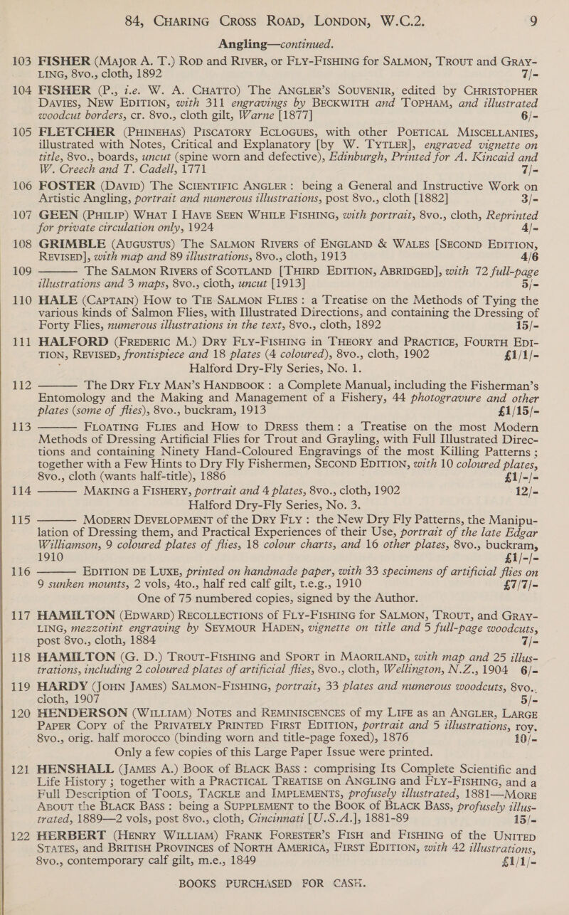 103 104 105 106 107 108 109 110 111 112 EES 114 115 116 117 118 119 120 12] 84, CHARING Cross ROAD, LONDON, W.C.2. 9 Angling—continued. FISHER (Major A. T.) Rop and RIVER, or FLY-FISHING for SALMON, TROUT and GrRaAy- LING, 8vo., cloth, 1892 7/- FISHER (P., 7.e. W. A. CHatTTo) The ANGLER’S SOUVENIR, edited by CHRISTOPHER Davies, NEw EDITION, with 311 engravings by BECKWITH and TOPHAM, and illustrated woodcut borders, cr. 8vo., cloth gilt, Warne [1877] 6/- FLETCHER (PHINEHAS) PISCATORY ECLOGUES, with other POETICAL MISCELLANIES, illustrated with Notes, Critical and Explanatory [by W. TYTLER], engraved vignette on title, 8vo., boards, uncut (spine worn and defective), Edinburgh, Printed for A. Rincaid and  W. Creech and T. Cadell, 1771 7/- FOSTER (Davip) The SCIENTIFIC ANGLER: being a General and Instructive Work on Artistic Angling, portrait and numerous illustrations, post 8vo., cloth [1882] 3/- GEEN (PHILIP) WHat I Have SEEN WHILE FISHING, with portrait, 8vo., cloth, Reprinted for private circulation only, 1924 4/- GRIMBLE (Aucustus) The SALMON Rivers of ENGLAND &amp; WALES [SECOND EDITION, REVISED], zzth map and 89 illustrations, 8vo., cloth, 1913 4/6 The SALMON Rivers of SCOTLAND [THIRD EDITION, ABRIDGED], with 72 full-page illustrations and 3 maps, 8vo., cloth, uncut [1913] 5/= HALE (Captain) How to Tre SALMON FLIES: a Treatise on the Methods of Tying the various kinds of Salmon Flies, with Illustrated Directions, and containing the Dressing of Forty Flies, numerous illustrations in the text, 8vo., cloth, 1892 15/- HALFORD (FrREDERIC M.) Dry FLY-FISHING in THEORY and PRACTICE, FouRTH EDI- TION, REVISED, frontispiece and 18 plates (4 coloured), 8vo., cloth, 1902 £1/1/- Halford Dry-Fly Series, No. 1. The Dry FLY MAN’s HANDBOOK : a Complete Manual, including the Fisherman’s Entomology and the Making and Management of a Fishery, 44 photogravure and other plates (some of flies), 8vo., buckram, 1913 £1/15/- FLOATING FLIES and How to Dress them: a Treatise on the most Modern Methods of Dressing Artificial Flies for Trout and Grayling, with Full Illustrated Direc- tions and containing Ninety Hand-Coloured Engravings of the most Killing Patterns ; together with a Few Hints to Dry Fly Fishermen, SECOND EDITION, with 10 coloured plates, 8vo., cloth (wants half-title), 1886 £1/-/- MAKING a FISHERY, portrait and 4 plates, 8vo., cloth, 1902 12/- Halford Dry-Fly Series, No. 3. MODERN DEVELOPMENT of the Dry FLy : the New Dry Fly Patterns, the Manipu- lation of Dressing them, and Practical Experiences of their Use, portrait of the late Edgar Williamson, 9 coloured plates of flies, 18 colour charts, and 16 other plates, 8vo., buckram,      1910 £1/-/- EDITION DE LUXE, printed on handmade paper, with 33 specimens of artificial flies on 9 sunken mounts, 2 vols, 4to., half red calf gilt, t.e.g., 1910 £7/7/- One of 75 numbered copies, signed by the Author. HAMILTON (EpwarD) RECOLLECTIONS of FLY-FISHING for SALMON, TROUT, and GrRay- LING, mezzotint engraving by SEYMOUR HADEN, vignette on ttle and 5 full-page woodcuts, post 8vo., cloth, 1884 7/- HAMILTON (G. D.) TRoutT-FISHING and SPORT in MAORILAND, with map and 25 illus- trations, including 2 coloured plates of artificial flies, 8vo., cloth, Wellington, N.Z., 1904 6/- HARDY (JOHN JAMES) SALMON-FISHING, portrait, 33 plates and numerous woodcuts, 8vo.. cloth, 1907 5/= HENDERSON (WILLIAM) NOTES and REMINISCENCES of my LIFE as an ANGLER, LARGE ParEeR Copy of the PRIVATELY PRINTED FIRST EDITION, portrait and 5 illustrations, roy. 8vo., orig. half morocco (binding worn and title-page foxed), 1876 10/- Only a few copies of this Large Paper Issue were printed. HENSHALL (JaMes A.) Book of BLACK Bass: comprising Its Complete Scientific and Life History ; together with a PRACTICAL TREATISE on ANGLING and FLY-FISHING, and a Full Description of Toots, TACKLE and IMPLEMENTS, profusely illustrated, 1881—Morz ABOUT the BLACK Bass : being a SUPPLEMENT to the Book of BLACK Bass, profusely illus- trated, 1889—2 vols, post 8vo., cloth, Cincinnati [U.S.A.], 1881-89 15/- HERBERT (HENRY WILLIAM) FRANK FORESTER’S FISH and FISHING of the UNITED STATES, and BRITISH PROVINCES of NORTH AMERICA, FIRST EDITION, with 42 illustrations, 8vo., contemporary calf gilt, m.e., 1849 £1/1/-