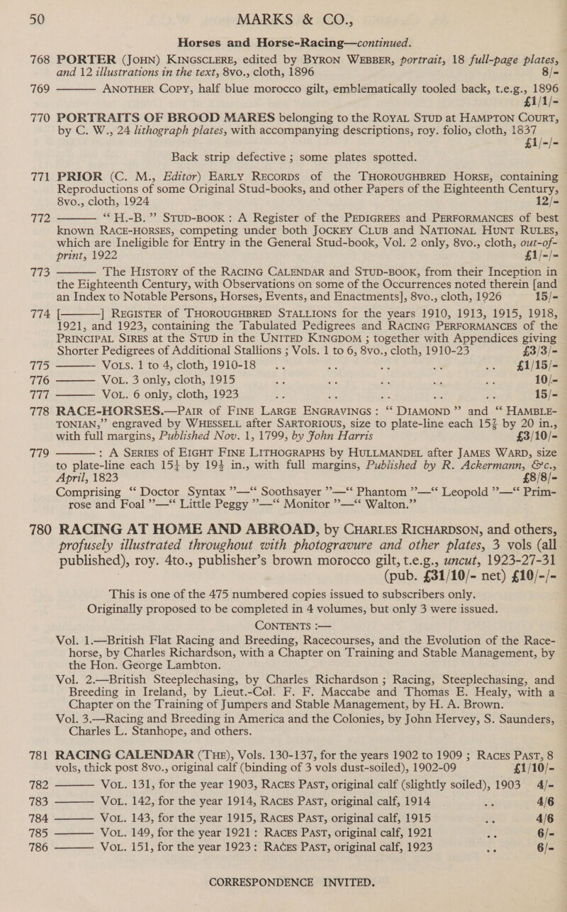 768 769 770 via 772 773 113 776 777 778 719 Horses and Horse-Racing—continued. PORTER (JOHN) KINGSCLERE, edited by BYRON WEBBER, portrait, 18 full-page plates, and 12 illustrations in the text, 8vo., cloth, 1896 8/- ANOTHER Copy, half blue morocco gilt, emblematically tooled back, t.e.g., 1896 £1/1/- PORTRAITS OF BROOD MARES belonging to the RoyAL STuD at HAMPTON CourRT, by C. W., 24 lithograph plates, with accompanying descriptions, roy. folio, cloth, 1837 £1/-/-3  Back strip defective ; some plates spotted. PRIOR (C. M., Editor) EarLty Recorps of the THOROUGHBRED HORSE, containing ~ Reproductions of some Original Stud-books, and other Papers of the Eighteenth Century, 8vo., cloth, 1924 12/- ** H.-B. ”’ Stup-Book: A Register of the PEDIGREES and PERFORMANCES of best known RACE-HORSES, competing under both JOCKEY CLUB and NATIONAL HUNT RULES, which are Ineligible for Entry in the General Stud-book, Vol. 2 only, 8vo., cloth, out-of- print, 1922 £1/-/- The History of the RACING CALENDAR and STUD-BOOK, from their Inception in the Eighteenth Century, with Observations on some of the Occurrences noted therein [and an Index to Notable Persons, Horses, Events, and Enactments], 8vo., cloth, 1926 15/- | REGISTER of THOROUGHBRED STALLIONS for the years 1910, 1913, 1915, 1918, 1921, and 1923, containing the Tabulated Pedigrees and RACING PERFORMANCES of the PRINCIPAL SIRES at the STUD in the UNITED KINGDOM ; together with Appendices giving Shorter Pedigrees of Additional Stallions ; Vols. 1 to 6, 8vo., cloth, 1910-23 £3/3/- Vots. 1 to 4, cloth, 1910-18... ag ie: m .. £1/15/- VOL. 3 only, cloth, 1915 es ee an aa re 10/- VOL. 6 only, cloth, 1923 ee 23 15/- RACE-HORSES.—Pair of FINE LARGE Be miNes oe : Dradeuh » and “* HAMBLE- TONIAN,”” engraved by WHESSELL after SARTORIOUS, size to plate-line each 15% by 20 in., with full margins, Published Nov. 1, 1799, by Fohn Harris £3/10/- : A SERIES of EIGHT FINE LITHOGRAPHS by HULLMANDEL after JAMES WARD, size to plate-line each 151 by 194 in., with full margins, Published by R. Ackermann, ©&amp;c., April, 1823 £8/8/- Comprising “‘ Doctor Syntax ’—“‘ Soothsayer ’—‘“‘ Phantom ”—‘* Leopold *”—‘ Prim- rose and Foal ”—“ Little Peggy ’—‘‘ Monitor ”—-‘*‘ Walton.”        781 782 783 784 785 786 profusely illustrated throughout with photogravure and other plates, 3 vols (all. published), roy. 4to., publisher’s brown moxocco gilt, t.e.g., uncut, 1923-27-31 (pub. £31/10/- net) £10/-/- This is one of the 475 numbered copies issued to subscribers only. Originally proposed to be completed in 4 volumes, but only 3 were issued. CONTENTS :— Vol. 1.—British Flat Racing and Breeding, Racecourses, and the Evolution of the Race- horse, by Charles Richardson, with a Chapter on Training and Stable Management, by the Hon. George Lambton. Vol. 2.—British Steeplechasing, by Charles Richardson ; Racing, Steeplechasing, and Breeding in Ireland, by Lieut.-Col. F. F. Maccabe and Thomas E. Healy, with a Chapter on the Training of Jumpers and Stable Management, by H. A. Brown. | Vol. 3.—Racing and Breeding in America and the Colonies, by John Hervey, S. Saunders, Charles L. Stanhope, and others. RACING CALENDAR (THE), Vols. 130-137, for the years 1902 to 1909 ; Raczs Past, 8     vols, thick post 8vo., original calf (binding of 3 vols dust-soiled), 1902-09 £1/10/- VoL. 131, for the year 1903, Raczs Past, original calf (slightly soiled), 1903 4/- VOL. 142, for the year 1914, Racks PAST, original calf, 1914 sk 4/6 VoL. 143, for the year 1915, RACES PAST, original calf, 1915 ats 4/6 VoL. 149, for the year 1921: RAczs Past, original calf, 1921 Ae 6/- VoL. 151, for the year 1923: RACES PAST, original calf, 1923 =e 6/- 