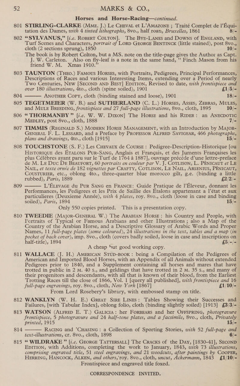 a2 801 802 803 804 805 806 807 808 809 810 811 812 813 814 815 MARKS &amp; CO., Horses and Horse-Racing—continued. STIRLING-CLARKE (Mme. J.) Le Cueva et L’AMAZONE ; Traité Complet de ’Equi-— tation des Dames, with 4 tinted lithographs, 8vo., half roan, Bruxelles, 1861 8/= “SYLVANUS,” [z.e. ROBERT COLTON]. The ByE-LANES and Downs of ENGLAND, with © Turf Scenes and Characters, portrait of LORD GEORGE BENTINCK (little stained), post 8vo., cloth (2 sections sprung), 1850 10/-— The book is by Robert Colton, but a MS. note on the title-page gives the Author as Capt. — J. W. Carleton. Also on fly-leaf is a note in the same hand, ‘‘ Finch Mason from his — friend W. M. Xmas 1910.” TAUNTON (THEo.) FAMous HorsEs, with Portraits, Pedigrees, Principal Performances, Descriptions of Races and various Interesting Items, extending over a Period of nearly Two Centuries, NEw [SECOND AND BEST] EDITION, Revised to date, with frontispiece and  over 180 illustrations, 4to., cloth (spine soiled), 1901 £1/5/- ANOTHER Copy, cloth (binding stained and loose), 1901 18/- TEGETMEIER (W. B.) and SUTHERLAND (C. L.) Horsss, AssEs, ZEBRAS, MULES, and MULE BREEDING, frontispiece and 27 full-page illustrations, 8vo., cloth, 1895 10/- * THORMANBY ” [1.e. W. W. DIxon] The Horse and his RIDER: an ANECDOTIC MEDLEY, post 8vo., cloth, 1888 7/- TIMMIS (REGINALD S.) MODERN HORSE MANAGEMENT, with an Introduction by Major- GENERAL F, L. LESSARD, and a Preface by PROFESSOR ALFRED SAVIGEAR, 466 photographs, plans and drawings, 4to., cloth [1915] 15/- TOUCHSTONE (S. F.) Les CHEvAux de Course: Pedigree-Description- Historique [ou HISTORIQUE des ETALONS PuR-SANG, Anglais et Francais, et des Juments Frangaises les plus Célébres ayant paru sur le Turf de 1764 a 1887], ouvrage précéde d’une lettre-preface de M. LE Duc DE BEAUFORT, 60 portraits en couleur par V. J. COTLISON, L. PENICAUT et LE NAIL, et texte ornée de 182 vignettes par CRAFTY, COTLISON, LE NAIL, ARSENIUS, PENICAUT, COUSTURIER, etc., oblong 4to., three-quarter blue morocco gilt, g.e. (binding a little rubbed), Paris, 1889 £2/2/- L’ELevaGE du Pur SANG en FRANCE: Guide Pratique de l’Eleveur, donnant les Performances, les Pedigrees et les Prix de Saillie des Etalons appartenant a |’état et aux particulieres (Deuxieme Année), with 4 plates, roy. 8vo., cloth (loose in case and binding soiled), Paris, 1894 15/- Only 550 copies printed. This is a presentation copy. TWEEDIE (Major-GENERAL W.) The ARABIAN HorsE: his Country and People, with Portraits of Typical or Famous Arabians and other IIlustrations ; also a Map of the Country of the Arabian Horse, and a Descriptive Glossary of Arabic Words and Proper Names, 11 full-page plates (some coloured), 24 illustrations in the text, tables and a map (in pocket of back cover), imp. 8v0., cloth (covers badly soiled, loose in case and inscriptions on half-title), 1894 £5/-/- A cheap but good working copy. WALLACE (J. H.) AMERICAN STUD-BOOK : being a Compilation of the Pedigrees of American and Imported Blood Horses, with an Appendix of all Animals without extended — Pedigrees prior to 1840, and a Supplement containing all horses and mares that have trotted in public in 2 M. 40 s., and geldings that have trotted in 2 M. 35 S., and many of their progenitors and descendants, with all that is known of their blood, from the Earliest Trotting Races till the close of 1866, Vol. 1 [query all published], with frontispiece and 16 full-page engravings, roy. 8vo., cloth, New York [1867] £1/10/- From Lord Rosebery’s library, with embossed stamp on title. . WANKLYN (W. H. E.) GREAT Sire Lines: Tables Showing their Successes and — Failures, [with Tabular Index], oblong folio, cloth (binding slightly soiled) [1913] £3/3/-— WATSON (AtFrReD E. T.) GALICIA: her FORBEARS and her OFFSPRING, photogravure frontispiece, 5 photogravure and 24 half-tone plates, and a sha 8vo., cloth, Privately   printed, 1915 15/- RACING and ’CHASING : a Collection of Sporting Stories, with 52 full-page and text-illustrations, cr. 8vo., cloth, 1898 6/- * WILDRAKE ” [i.e. GEORGE TATTERSALL] The Cracks of the Day, [1830-41], SECOND EDITION, with Additions, completing the work to January, 1843, with 73 illustrations, comprising engraved title, 51 steel engravings, and 21 woodcuts, after paintings by COOPER, HERRING, HANCOCK, ALKEN, and others,'roy. 8vo., cloth, uncut, Ackermann, 1843 £1/10/- Frontispiece and engraved title foxed.