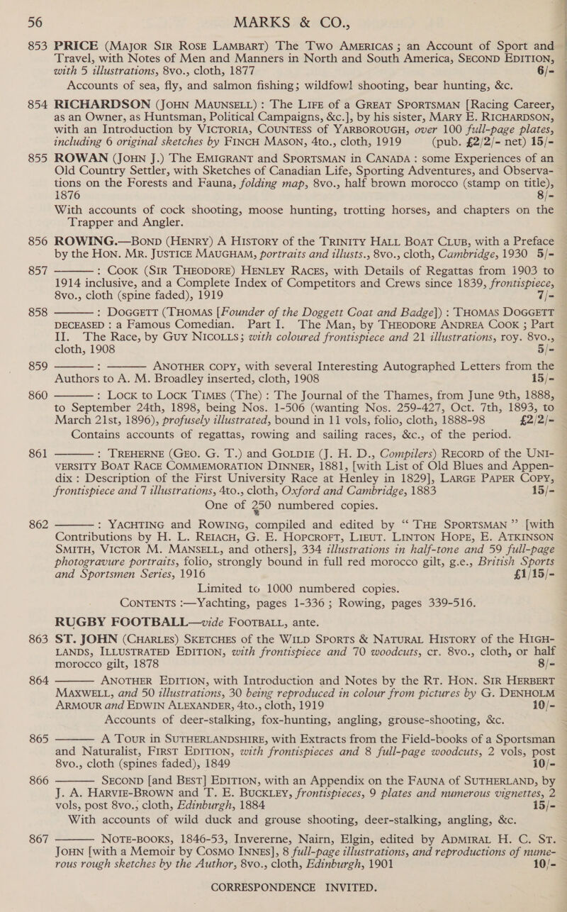 853 854 855 856 857 858 859 860 861 862 863 864 865 866 867 PRICE (Major Sir Rosz Lampart) The Two Americas ; an Account of Sport and — Travel, with Notes of Men and Manners in North and South America, SECOND EDITION, with 5 illustrations, 8vo., cloth, 1877 6/- Accounts of sea, fly, and salmon fishing; wildfowl shooting, bear hunting, &amp;c. RICHARDSON (JOHN MAUNSELL) : The LIFE of a GREAT SPORTSMAN [Racing Career, as an Owner, as Huntsman, Political Campaigns, &amp;c.], by his sister, MARY E. RICHARDSON, with an Introduction by VICTORIA, COUNTESS of YARBOROUGH, over 100 full-page plates, including 6 original sketches by FINCH MASON, 4to., cloth, 1919 (pub. £2/2/- net) 15/- ROWAN (JOHN J.) The EMIGRANT and SPORTSMAN in CANADA : some Experiences of an Old Country Settler, with Sketches of Canadian Life, Sporting Adventures, and Observa- tions on the Forests and Fauna, folding map, 8vo., half brown morocco (stamp on sre 1876 8/- With accounts of cock shooting, moose hunting, trotting horses, and chapters on the Trapper and Angler. ROWING.—Bonpb (HENRY) A HIstTory of the TRINITY HALL BOAT CLwus, with a Preface by the Hon. Mr. JUSTICE MAUGHAM, portraits and illusts., 8vo., cloth, Cambridge, 1930 5/=- : Cook (SIR THEODORE) HENLEY RACES, with Details of Regattas from 1903 to 1914 inclusive, and a Complete Index of Competitors and Crews since 1839, frontispiece, 8vo., cloth (spine faded), 1919 7/= : DoGcGeTtT (THOMAS [Founder of the Doggett Coat and Badge]) : THOMAS DOGGETT DECEASED : a Famous Comedian. Part I. The Man, by THEODORE ANDREA COOK ; Part II. The Race, by Guy NICOLLS; with coloured frontispiece and 21 illustrations, roy. 8v0.,     cloth, 1908 5/- ANOTHER COPY, with several Interesting Autographed Letters from the Authors to A. M. Broadley inserted, cloth, 1908 15/-  : Lock to Lock Times (The) : The Journal of the Thames, from June 9th, 1888, to September 24th, 1898, being Nos. 1-506 (wanting Nos. 259-427, Oct. 7th, 1893, to March 21st, 1896), profusely illustrated, bound in 11 vols, folio, cloth, 1888-98 £2/2/- Contains accounts of regattas, rowing and sailing races, &amp;c., of the period. : TREHERNE (GEO. G. T.) and GOLDIE (J. H. D., Compilers) RECORD of the UNI- VERSITY BOAT RACE COMMEMORATION DINNER, 1881, [with List of Old Blues and Appen- dix : Description of the First University Race at Henley in 1829], LARGE PAPER Copy, frontispiece and 7 tllustrations, 4to., cloth, Oxford and Cambridge, 1883 15/- One of 250 numbered copies.   : YACHTING and ROWING, compiled and edited by ‘“ THE SPORTSMAN ”’ [with Contributions by H. L. Retacu, G. E. Hopcrort, Lizut. LINTON Hops, E. ATKINSON SMITH, VICTOR M. MANSELL, and others], 334 zllustrations in half-tone and 59 full-page photogravure portraits, folio, strongly bound in full red morccco gilt, g.e., British Sports and Sportsmen Series, 1916 £1/15/- Limited to 1000 numbered copies. CONTENTS :—Yachting, pages 1-336; Rowing, pages 339-516. RUGBY FOOTBALL—wvide FOOTBALL, ante. ST. JOHN (CHARLES) SKETCHES of the WILD Sports &amp; NATURAL HIsToryY of the HIGH- LANDS, ILLUSTRATED EDITION, with frontispiece and 70 woodcuts, cr. 8vo., cloth, or half morocco gilt, 1878 8/- ANOTHER EDITION, with Introduction and Notes by the RT. HON. SIR HERBERT MAXWELL, and 50 illustrations, 30 being reproduced in colour from pictures by G. DENHOLM ARMOUR and EDWIN ALEXANDER, 4to., cloth, 1919 10/- Accounts of deer-stalking, fox-hunting, angling, grouse-shooting, &amp;c.   A Tour in SUTHERLANDSHIRE, with Extracts from the Field-books of a Sportsman and Naturalist, FIRsT EDITION, with frontispieces and 8 full-page woodcuts, 2 vols, post 8vo., cloth (spines faded), 1849 10/- SECOND [and BEsT] EDITION, with an Appendix on the FAUNA of SUTHERLAND, by J. A. HaRvIE-BROWN and T. E. BUCKLEY, frontispieces, 9 plates and numerous vignettes, 2 vols, post 8vo., cloth, Edinburgh, 1884 15/- With accounts of wild duck and grouse shooting, deer-stalking, angling, &amp;c. NOTE-BOOKS, 1846-53, Invererne, Nairn, Elgin, edited by ApmMriraL H. C. ST. JOHN [with a Memoir by Cosmo INNEs], 8 full-page illustrations, and reproductions of nume- | rous rough sketches by the Author, 8vo., cloth, Edinburgh, 1901 10/-  