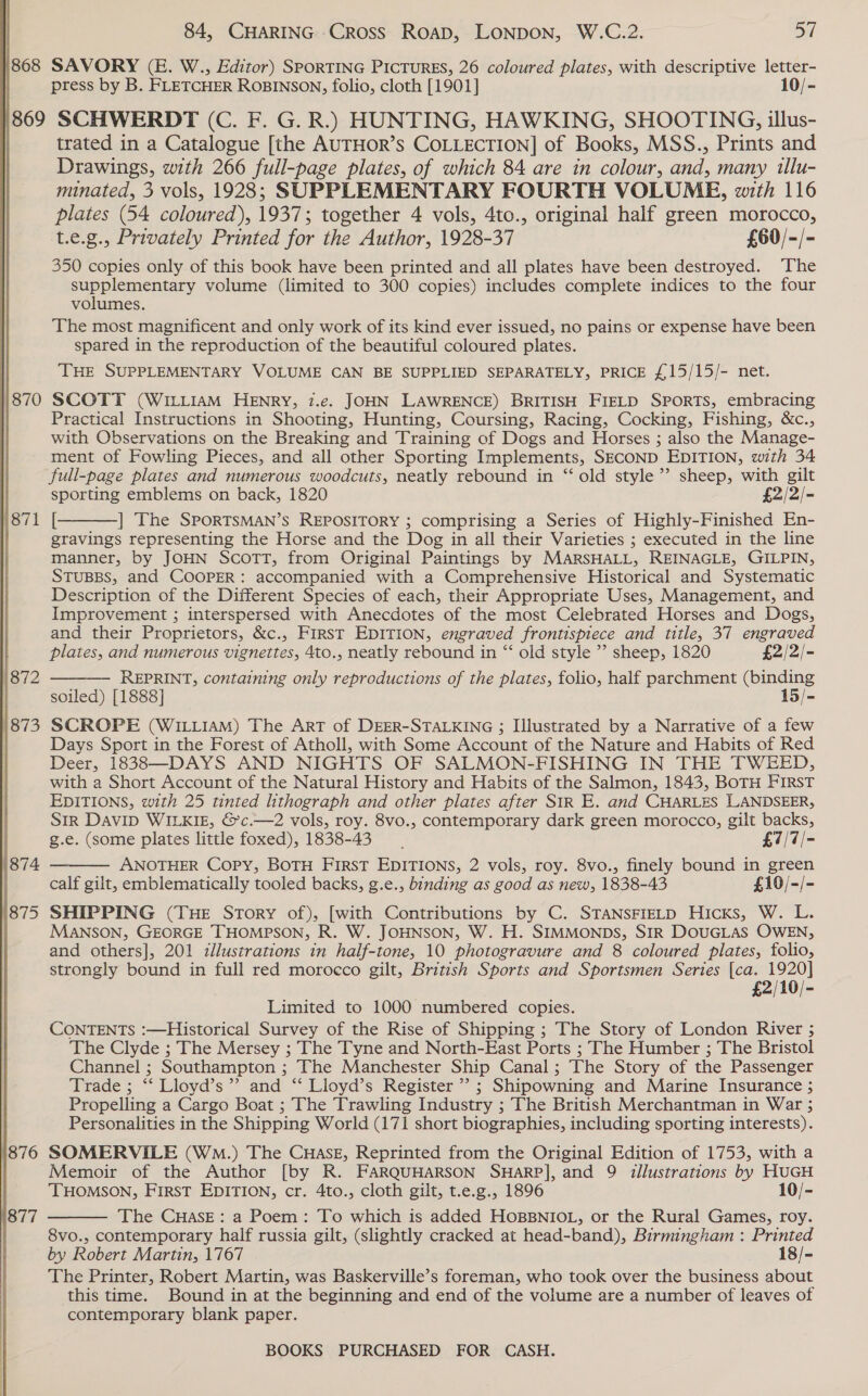   868 84, CHARING Cross ROAD, LONDON, W.C.2. 57 SAVORY (E. W., Editor) SPORTING PICTURES, 26 coloured plates, with descriptive letter- press by B. FLETCHER ROBINSON, folio, cloth [1901] 10/- 870 871 1876 1877 trated in a Catalogue [the AUTHOR’s COLLECTION] of Books, MSS., Prints and Drawings, with 266 full-page plates, of which 84 are in colour, and, many tlu- minated, 3 vols, 1928; SUPPLEMENTARY FOURTH VOLUME, with 116 plates (54 coloured), 1937; together 4 vols, 4to., original half green morocco, t.e.g., Privately Printed for the Author, 1928-37 £60/-/- 350 copies only of this book have been printed and all plates have been destroyed. The supplementary volume (limited to 300 copies) includes complete indices to the four volumes. The most magnificent and only work of its kind ever issued, no pains or expense have been spared in the reproduction of the beautiful coloured plates. THE SUPPLEMENTARY VOLUME CAN BE SUPPLIED SEPARATELY, PRICE £15/15/- net. SCOTT (WILLIAM HENRY, 7.e. JOHN LAWRENCE) BRITISH FIELD SPORTS, embracing Practical Instructions in Shooting, Hunting, Coursing, Racing, Cocking, Fishing, &amp;c., with Observations on the Breaking and Training of Dogs and Horses ; also the Manage- ment of Fowling Pieces, and all other Sporting Implements, SECOND EDITION, with 34 full-page plates and numerous woodcuts, neatly rebound in “ old style”’ sheep, with gilt sporting emblems on back, 1820 £2/2/- [ |] The SPORTSMAN’s REPOSITORY ; comprising a Series of Highly-Finished En- gravings representing the Horse and the Dog in all their Varieties ; executed in the line manner, by JOHN ScoTT, from Original Paintings by MARSHALL, REINAGLE, GILPIN, STUBBS, and COOPER: accompanied with a Comprehensive Historical and Systematic Description of the Different Species of each, their Appropriate Uses, Management, and Improvement ; interspersed with Anecdotes of the most Celebrated Horses and Dogs, and their Proprietors, &amp;c., First EDITION, engraved frontispiece and title, 37 engraved   plates, and numerous vignettes, 4to., neatly rebound in “ old style ’’ sheep, 1820 £2/2/- REPRINT, containing only reproductions of the plates, folio, half parchment (binding soiled) [1888] 15/- Days Sport in the Forest of Atholl, with Some Account of the Nature and Habits of Red Deer, 18383—DAYS AND NIGHTS OF SALMON-FISHING IN THE TWEED, with a Short Account of the Natural History and Habits of the Salmon, 1843, BoTH FIRST EDITIONS, with 25 tinted lithograph and other plates after SIR E. and CHARLES LLANDSEER, SiR DAVID WILKIE, &amp;c.—2 vols, roy. 8vo., contemporary dark green morocco, gilt backs,  g.e. (some plates little foxed), 1838-43 £7/7/- ANOTHER Copy, BOTH FIRST EDITIONS, 2 vols, roy. 8vo., finely bound in green calf gilt, emblematically tooled backs, g.e., binding as good as new, 1838-43 £10/-/- SHIPPING (THE Story of), [with Contributions by C. STANSFIELD Hicks, W. L. MANSON, GEORGE THOMPSON, R. W. JOHNSON, W. H. SIMMONDS, SIR DOUGLAS OWEN, and others], 201 illustrations in half-tone, 10 photogravure and 8 coloured plates, folio, strongly bound in full red morocco gilt, British Sports and Sportsmen Series [ca. A £2/10/- Limited to 1000 numbered copies. CONTENTS :—Historical Survey of the Rise of Shipping ; The Story of London River ; The Clyde ; The Mersey ; The Tyne and North-East Ports ; The Humber ; The Bristol Channel ; Southampton ; The Manchester Ship Canal; The Story of the Passenger Trade ; “‘ Lloyd’s’”’ and ‘“‘ Lloyd’s Register” ; Shipowning and Marine Insurance ; Propelling a Cargo Boat ; The Trawling Industry ; The British Merchantman in War ; Personalities in the Shipping World (171 short biographies, including sporting interests). SOMERVILE (Wm.) The CHasE, Reprinted from the Original Edition of 1753, with a Memoir of the Author [by R. FARQUHARSON SHARP], and 9 illustrations by HUGH THOMSON, FIRST EDITION, cr. 4to., cloth gilt, t.e.g., 1896 10/- The CHASE: a Poem: To which is added HOBBNIOL, or the Rural Games, roy. 8vo., contemporary half russia gilt, (slightly cracked at head-band), Birmingham : Printed by Robert Martin, 1767 18/- The Printer, Robert Martin, was Baskerville’s foreman, who took over the business about this time. Bound in at the beginning and end of the volume are a number of leaves of contemporary blank paper. 