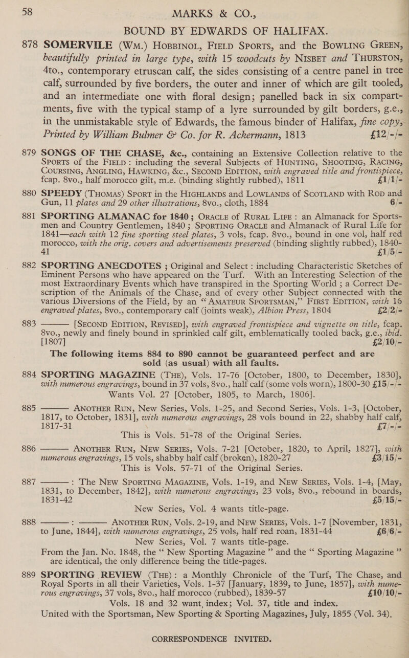 878 879 880 881 882 883 884 885 886 887 888 889 MARKS &amp; CO., BOUND BY EDWARDS OF HALIFAX. calf, surrounded by five borders, the outer and inner of which are gilt tooled, in the unmistakable style of Edwards, the famous binder of Halifax, fine copy, Printed by William Bulmer &amp; Co. for R. Ackermann, 1813 £12/-/- fcap. 8vo., half morocco gilt, m.e. (binding slightly rubbed), 1811 £1/1/- SPEEDY (Tuomas) Sport in the HIGHLANDS and LOWLANDs of SCOTLAND with Rop and Gun, 11 plates and 29 other illustrations, 8vo., cloth, 1884 6/- SPORTING ALMANAC for 1840; OracLe of RuraL LiFe: an Almanack for Sports- men and Country Gentiemen, 1840 ; ” SPORTING ORACLE and Almanack of Rural Life for 1841—each with 12 fine sporting eee) plates, 3 vols, fcap. 8vo., bound in one vol, half red emer: with the orig. covers and advertisements preserved (binding slightly rubbed), 1840: jyy= SPORTING ANECDOTES ; Original and Select : including Characteristic Sketches of Eminent Persons who have appeared on the Turf. With an Interesting Selection of the most Extraordinary Events which have transpired in the Sporting World ; a Correct De- scription of the Animals of the Chase, and of every other Subject connected with the various Diversions of the Field, by an “ AMATEUR SPORTSMAN,” FIRST EDITION, with 16 [SECOND EDITION, REVISED], wth engraved frontispiece and vignette on title, fcap. 8vo., newly and finely bound in sprinkled calf gilt, emblematically tooled back, g.e., zbid. [1807] £2/10/- The following items 884 to 890 cannot be guaranteed perfect and are sold (as usual) with all faults. SPORTING MAGAZINE (THE), Vols. 17-76 [October, 1800, to December, 1830], with numerous engravings, bound in 37 vols, 8vo., half calf (some vols worn), 1800-30 £15/-/- Wants Vol. 27 [October, 1805, to March, 1806]. ANOTHER Run, New Series, Vols. 1-25, and Second Series, Vols. 1-3, [October, 1817, to October, 1831], with numerous engravings, 28 vols bound in 22, shabby half ie. 1817-31 £7/- This is Vols. 51-78 of the Original Series. ANOTHER RUN, NEw SERIES, Vols. 7-21 [October, 1820, to April, 1827], with numerous engravings, 15 vols, shabby half calf (broken), 1820-27 £3/15/- This is Vols. 57-71 of the Original Series. The NEw SPORTING MAGAZINE, Vols. 1-19, and NEw SerIgs, Vols. 1-4, [May, L831, to Vina crock 1842], with numerous engravings, 23 vols, 8vo., rebound in boards, 1831-42 £5/15/- New Series, Vol. 4 wants title-page. : ANOTHER RUN, Vols. 2-19, and NEW SERIES, Vols. 1-7 [November, 1831, to June, 1844], with numerous engravings, 25 vols, half red roan, 1831-44 £6/6/- New Series, Vol. 7 wants title-page. From the Jan. No. 1848, the ‘‘ New Sporting Magazine ” and the “‘ Sporting Magazine ”’ are identical, the only difference being the title-pages. SPORTING REVIEW (THE): a Monthly Chronicle of the Turf, The Chase, and Royal Sports in all their Varieties, Vols. 1-37 [January, 1839, to June, 1857], with nume-       Vols. 18 and 32 want, index; Vol. 37, title and index. United with the Sportsman, New Sporting &amp; Sporting Magazines, July, 1855 (Vol. 34),