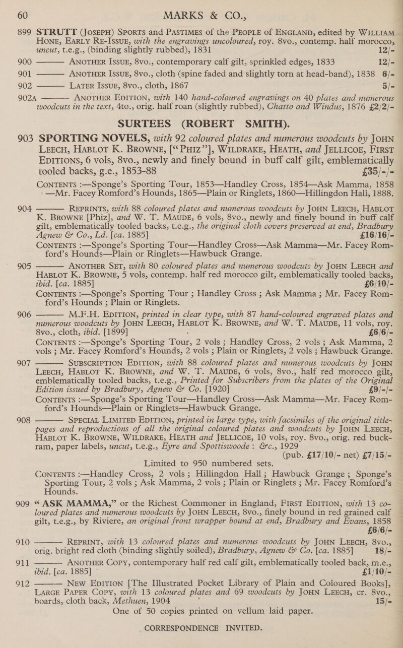 899 STRUTT (JoserH) Sports and Pastimes of the PEOPLE of ENGLAND, edited by WILLIAM Hone, EARLY RE-ISSUE, with the engravings uncoloured, roy. 8vo., contemp. half morocco,    uncut, t.e.g., (binding slightly rubbed), 1831 12/- 900 ANOTHER ISSUE, 8vo., contemporary calf gilt, sprinkled edges, 1833 12/- 901 ANOTHER ISSUE, 8vo., cloth (spine faded and slightly torn at head-band), 1838 6/= 902 LATER ISSUE, 8vo., cloth, 1867 5/- 902A ANOTHER EDITION, with 140 hand-coloured engravings on 40 plates and numerous  woodcuts in the text, 4to., orig. half roan (slightly rubbed), Chatto and Windus, 1876 £2/2/- SORTEES (ROBERT SMITH). 903 SPORTING NOVELS, with 92 coloured plates and numerous woodcuts by JOHN LEECH, HABLOT K. BROWNE, [‘‘ PHIZ’’], WILDRAKE, HEATH, and JELLICOE, FIRST EDITIONS, 6 vols, 8vo., newly and finely bound in buff calf gilt, emblematically tooled backs, g.e., 1853-88 £33/-/= CONTENTS :—Sponge’s Sporting Tour, 1853—Handley Cross, 1854—Ask Mamma, 1858 —Mr. Facey Romford’s Hounds, 1865—Plain or Ringlets, 1860—Hillingdon Hall, 1888.  REPRINTS, with 88 coloured plates and numerous woodcuts by JOHN LEECH, HABLOT K. BROWNE [Phiz], and W. T. MAupDE, 6 vols, 8vo., newly and finely bound in buff calf gilt, emblematically tooled backs, t.e.g., the original cloth covers preserved at end, Bradbury Agnew &amp; Co., Ld. [ca. 1885] £16/16/- CONTENTS :—Sponge’s Sporting Tour—Handley Cross—Ask Mamma—Mr. Facey Rom- ford’s Hounds—Plain or Ringlets—Hawbuck Grange. ANOTHER SET, with 80 coloured plates and numerous woodcuis by JOHN LEECH and Has_Lot K. BROWNE, 5 vols, contemp. half red morocco gilt, emblematically tooled backs, ibid. [ca. 1885] £6/10/- CONTENTS :—Sponge’s Sporting Tour ; Handley Cross ; Ask Mamma ; Mr. Facey Rom- ford’s Hounds ; Plain or Ringlets. M.F.H. EDITION, printed in clear type, with 87 hand-coloured engraved plates and numerous woodcuts by JOHN LEECH, HABLOT K. BROWNE, and W.T. MaubE, 11 vols, roy. 8vo., cloth, zbzd. [1899] £6/6/- ConTENTS :—Sponge’s Sporting Toile, 2 vols ; Handley Cross, 2 vols ; Ask Mamma, 2 vols ; Mr. Facey Romford’s Hounds, 2 vols ; Plain or Ringlets, 2 vols ; Hawbuck Grange. SUBSCRIPTION EDITION, with 88 coloured plates and numerous woodcuts by JOHN LEECH, HABLOT K. BROWNE, and W. T. MAUDE, 6 vols, 8vo., half red morocco gilt, emblematically tooled backs, t.e.g., Printed for Subscribers from the plates of the Original Edition issued by Bradbury, Agnew &amp; Co. [1920] £9/-/- CONTENTS :—Sponge’s Sporting Tour—Handley Cross—Ask Mamma—Mr. Facey Rom- ford’s Hounds—Plain or Ringlets—Hawbuck Grange. SPECIAL LIMITED EDITION, printed in large type, with facsimiles of the original title- pages and reproductions of all the original coloured plates and woodcuts by JOHN LEECH, HaBLot K. BROWNE, WILDRAKE, HEATH and JELLICOE, 10 vols, roy. 8vo., orig. red buck- ram, paper labels, uncut, t.e.g., Eyre and Spottiswoode: &amp;c., 1929 (pub. £17/10/- net) £7/15/- 904 905  906  907  908  Limited to 950 numbered sets. CONTENTS :—Handley Cross, 2 vols; Hillingdon Hall; Hawbuck Grange; Sponge’s Sporting Tour, 2 vols ; Ask Mamma, 2 vols ; Plain or Ringlets ; 3; Mr. Facey Romford’s Hounds. 909 * ASK MAMMA,” or the Richest Commoner in England, First EDITION, with 13 co- loured plates and numerous woodcuts by JOHN LEECH, 8vo., finely bound in red grained calf gilt, t.e.g., by Riviere, an original front wrapper bound at end, Bradbury and Evans, 1858 £6/6/- — REPRINT, with 13 coloured plates and numerous woodcuts by JOHN LEECH, 8vo., orig. bright red cloth (binding slightly soiled), Bradbury, Agnew &amp; Co. [ca. 1885] 18/- ANOTHER Copy, contemporary half red calf gilt, emblematically tooled back, m.e., 101d. lea. 1885] | £1/10/- 912 ——— New EDbpITION [The Illustrated Pocket Library of Plain and Coloured Books], LARGE PAPER Copy, with 13 coloured plates and 69 woodcuts by JOHN LEECH, cr. 8vo., 910  OL  One of 50 copies printed on vellum laid paper.