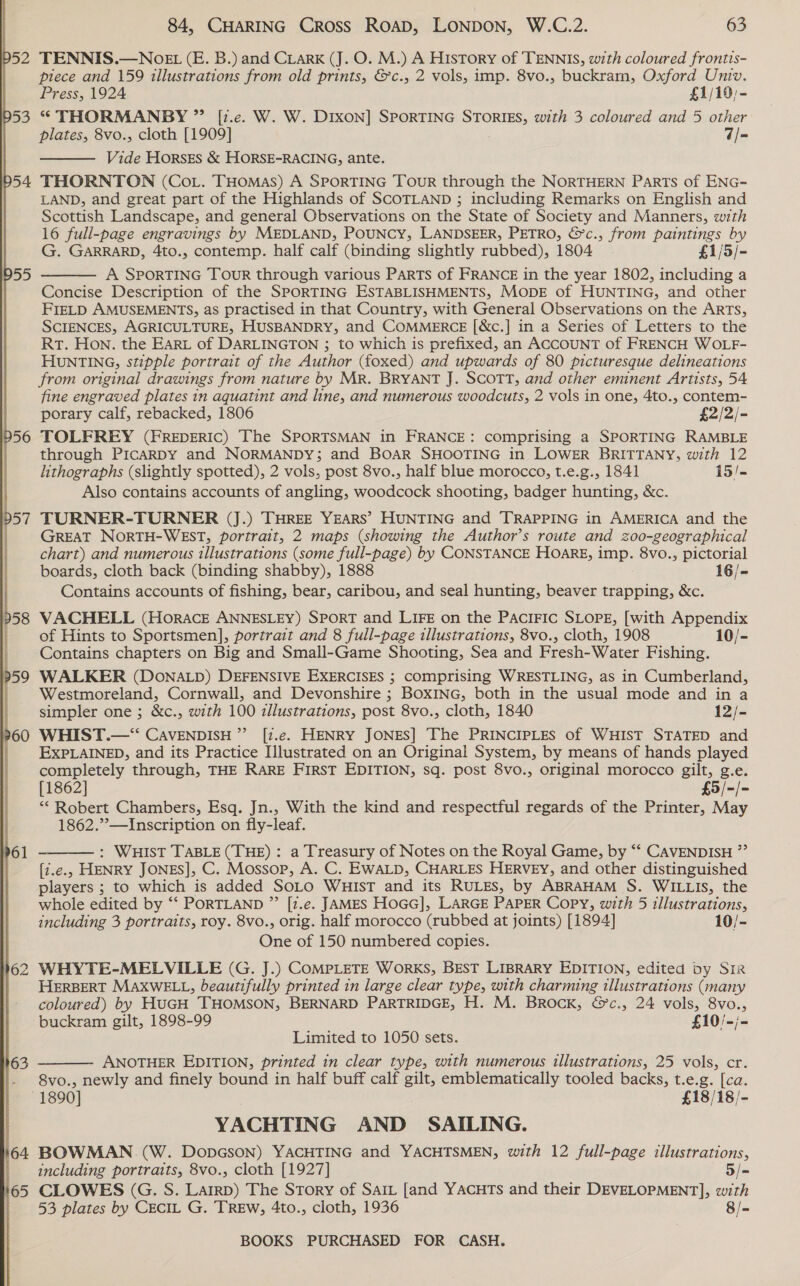 p52  163 164 65 84, CHARING Cross ROAD, LONDON, W.C.2. 63 TENNIS.—WNOEL (E. B.) and CLarK (J. O. M.) A History of TENNIS, with coloured frontis- piece and 159 illustrations from old prints, &amp;c., 2 vols, imp. 8vo., buckram, Oxford Univ. Press, 1924 £1/10,- “* THORMANBY ” [7.e. W. W. DIXON] SPORTING STORIES, with 3 coloured and 5 other plates, 8vo., cloth [1909] 7/- Vide Horses &amp; HORSE-RACING, ante. THORNTON (Cot. THomas) A SPORTING Tour through the NORTHERN Parts of ENG- LAND, and great part of the Highlands of SCOTLAND ; including Remarks on English and Scottish Landscape, and general Observations on the State of Society and Manners, with 16 full-page engravings by MEDLAND, POUNCY, LANDSEER, PETRO, &amp;c., from paintings by G. GARRARD, 4to., contemp. half calf (binding slightly rubbed), 1804 £1/5/- A SporTING Tour through various PARTs of FRANCE in the year 1802, including a Concise Description of the SPORTING ESTABLISHMENTS, MopE of HUNTING, and other FIELD AMUSEMENTS, as practised in that Country, with General Observations on the ARTS, SCIENCES, AGRICULTURE, HUSBANDRY, and COMMERCE [&amp;c.] in a Series of Letters to the Rt. Hon. the EArt of DARLINGTON ; to which is prefixed, an ACCOUNT of FRENCH WOLF- HUNTING, stipple portrait of the Author (foxed) and upwards of 80 picturesque delineations from original drawings from nature by MR. BRYANT J. SCOTT, and other eminent Artists, 54 fine engraved plates in aquatint and line, and numerous woodcuts, 2 vols in one, 4to., contem- porary calf, rebacked, 1806 £2/2/- TOLFREY (FREDERIC) The SPORTSMAN in FRANCE: comprising a SPORTING RAMBLE through PicaRDY and NORMANDY; and BOAR SHOOTING in LOWER BRITTANY, with 12 lithographs (slightly spotted), 2 vols, post 8vo., half blue morocco, t.e.g., 1841 15/- Also contains accounts of angling, woodcock shooting, badger hunting, &amp;c. TURNER-TURNER (J.) THREE YEARS’ HUNTING and TRAPPING in AMERICA and the GREAT NORTH-WEST, portrait, 2 maps (showing the Author’s route and zo00-geographical chart) and numerous illustrations (some full-page) by CONSTANCE HoaRg, imp. 8vo., pictorial boards, cloth back (binding shabby), 1888 16/- Contains accounts of fishing, bear, caribou, and seal hunting, beaver trapping, &amp;c. VACHELL (Horace ANNESLEY) SPORT and LIFE on the PAciIFIC SLOPE, [with Appendix of Hints to Sportsmen], portrait and 8 full-page illustrations, 8vo., cloth, 1908 10/-   WALKER (DONALD) DEFENSIVE EXERCISES ; comprising WRESTLING, as in Cumberland, Westmoreland, Cornwall, and Devonshire ; BOXING, both in the usual mode and in a simpler one ; &amp;c., with 100 illustrations, post 8vo., cloth, 1840 12/- WHIST.—“‘ CAVENDISH ”’ [z.e. HENRY JONES] The PRINCIPLES of WHIST STATED and EXPLAINED, and its Practice Illustrated on an Original System, by means of hands played completely through, THE RARE FIRST EDITION, sq. post 8vo., original morocco gilt, g.e. [1862] £5/-/- ** Robert Chambers, Esq. Jn., With the kind and respectful regards of the Printer, May 1862.”—Inscription on fly-leaf.  : WHIST TABLE (THE) : a Treasury of Notes on the Royal Game, by “‘ CAVENDISH ”’ [7.é.5 HENRY JONES], C. Mossop, A. C. EWALD, CHARLES HERVEY, and other distinguished players ; 3; to which is added SOLO WHIST and its RULES, by ABRAHAM S. WILLIs, the whole edited by “‘ PORTLAND ”’ [7.e. JAMES HoGG], LARGE PAPER Copy, with 5 illustrations, including 3 portraits, roy. 8vo., orig. half morocco (rubbed at joints) [1894] 10/- @ue of 150 numbered copies. WHYTE-MELVILLE (G. J.) COMPLETE WorKS, BEST LIBRARY EDITION, edited by SiR HERBERT MAXxwELL, beautifully printed in large clear type, with charming illustrations (many coloured) by HuGH THOMSON, BERNARD PARTRIDGE, H. M. Brock, &amp;’c., 24 vols, 8vo., buckram gilt, 1898-99 £10/-;- Limited to 1050 sets. ANOTHER EDITION, printed in clear type, with numerous illustrations, 25 vols, cr. 8vo., newly and finely bound in half buff calf gilt, emblematically tooled backs, t.e.g. [ca.  YACHTING AND SAILING. BOWMAN (W. DopGson) YACHTING and YACHTSMEN, with 12 full-page illustrations, including portraits, 8vo., cloth [1927] 5/- CLOWES (G. S. Larrp) The Story of Sait [and YACHTs and their DEVELOPMENT], with 53 plates by CECIL G. TREW, 4to., cloth, 1936 8/-
