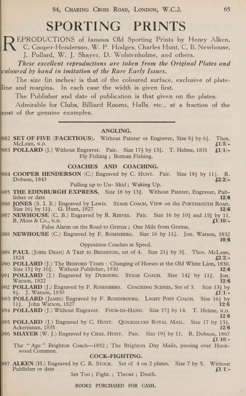 SPORTING PRINTS EPRODUCTIONS of famous Old Sporting Prints by Henry Alken, C. Cooper-Henderson, W. P. Hodges, Charles Hunt, C. B. Newhouse, J. Pollard, W. J. Shayer, D. Wolstenholme, and others. These excellent reproductions are taken from the Original Plates and The size (in inches) is that of the coloured surface, exclusive of plate- The Publisher and date of publication is that given on the plates. Admirable for Clubs, Billiard Rooms, Halls, etc., at a fraction of the  ANGLING. SET OF FIVE (FACETIOUS). Without Painter or Engraver, Size 8} by 63. Thos. McLean, N.D. £1/5/- POLLARD (J.) Without Engraver. Pair. Size 174 by 133. T.Helme, 1831 £1/1/- Fly Fishing ; Bottom Fishing. COACHES AND COACHING. COOPER HENDERSON (C.) Engraved by C. Hunt. Pair. Size 194 by 11}. R. Dobson, 1843 £2/2/- Pulling up to Un- Skid; Waking Up. THE EDINBURGH EXPRESS. Size 18 by 133. Without Painter, Engraver, Pub- lisher or date 12/6 JONES (S. I. E.) Engraved by Lewis. STAGE COACH, VIEW on the PORTSMOUTH RoaD. Size 164 by 118. G. Hunt, 1827 12/6 NEWHOUSE (C. B.) Engraved by R. Reeves. Pair. Size 16 by 10? and 153 by 11. B. Moss &amp; Co., N.D. £1/10/- * False Alarm on the Road to Gretna; One Mile from Gretna. NEWHOUSE (C.) Engraved by F. ROSENBERG. Size 16 by 11g. Jon. Watson, 1832 10/6 Opposition Coaches at Speed. PAUL (JOHN DEAN) A TRIP to BRIGHTON, set of 4. Size 214 by 32. Thos. McLean, 1824 £2/2/- POLLARD (J.) The BEDFoRD TIMES : Changing of Horses at the Old White Lion, 1830. Size 153 by 102. Without Publisher, 1830 12/6 POLLARD (J.) Engraved by DupBourc. STAGE CoacH. Size 14% by 1132. Jon. Watson, 1822 12/6 POLLARD (J.) Engraved by F. ROSENBERG. COACHING SCENES, Set of 3. Size 134 by 83. J. Watson, 1830 £1/1/- POLLARD (James) Engraved by F. ROSENBouRG. LIGHT PosT CoacH. Size 164 by 112. John Watson, 1827 12/6 POLLARD (J.) Without Engraver. Four-IN-HANpb. Size 17} by 14. T. Helme, Nv. 12/6 POLLARD (J.) Engraved by C. HUNT. QUICKSILVER ROYAL MAIL. Size 17 by 134. Ackermann, 1835 12/6 SHAYER (W. J.) Engraved by Cuas. HuNT. Pair. Size 19} by 11. R. Dobson, 1867 £1/10/- The ‘‘ Age” Brighton Coach—-1852 ; The Brighton Day Mails, passing over Hook- wood Common. COCK-FIGHTING. ALKEN (H.) Engraved by C. R. Stock. Set of 40n2 plates. Size 7 by 5. Without Publisher or date £1/1/- Set Too; Fight. ; Throat ; Death.