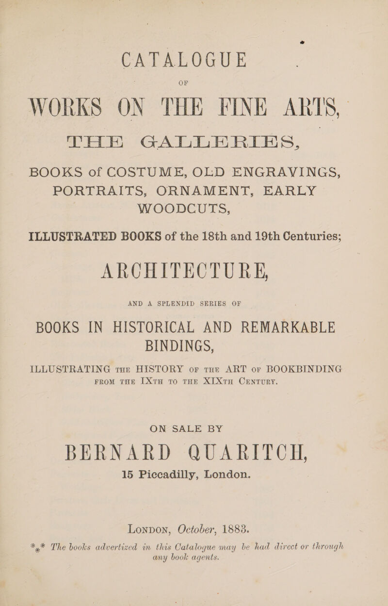 CATALOGUE WORKS ON THE FINE ANTS, | THE GALLE RIES, BOOKS of COSTUME, OLD ENGRAVINGS, PORTRAITS, ORNAMENT, EARLY WOODCUTS, ILLUSTRATED BOOKS of the 18th and 19th Centuries; ARCHITECTURE, AND A SPLENDID SERIES OF BOOKS IN HISTORICAL AND REMARKABLE BINDINGS, ILLUSTRATING tue HISTORY or tut ART or BOOKBINDING ' FRoM tHe [XtH tro tHe XI Xtra CENTURY. ON SALE BY BERNARD aE SL) OH, 15 Piccadilly, London. Lonpon, October, 1883. ** The books advertized in this Catalogue may be had direct or through any book agents.