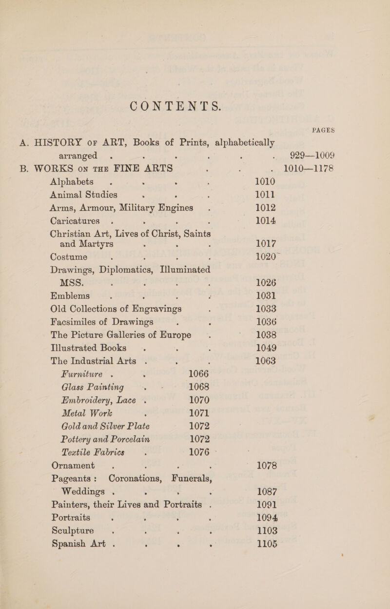 CONTENTS. PAGES A. HISTORY or ART, Books of Prints, alphabetically arranged . ‘ : ‘ .. 929—1009 B. WORKS on tHe FINE ARTS : . 1010—1178 Alphabets. . : : 1010 Animal Studies . ‘ ; 1011 Arms, Armour, Military Engines. 1012 Caricatures . ~ 1014 Christian Art, Lives of Christ, Saints and Martyrs . ; 1017 Costume ‘ ‘ : 1020 - Drawings, Diplomatics, Tihastinne MSS. e : ’ 1026 Emblems . ‘ 1031 Old Collections of Pees 1033 Facsimiles of Drawings ; ; 1036 The Picture Galleries of Europe. 1038 Illustrated Books . : ; 1049 The Industrial Arts . : 1063 Furniture . ‘ 1066 Glass Painting ne 1068 Embroidery, Lace . 1070 Metal Work : 1071 Gold and Silver Plate 1072 Pottery and Porcelain 1072 Textile Fabrics : 1076 © Ornament. : : ; — 1078 Pageants: Coronations, Funerals, - Weddings . : ’ ‘ 1087 Painters, their Lives and Portraits . 1091 Portraits : ; ‘ ‘ 1094, Sculpture. ' . ’ 1103 Spanish Art . ; ° , 1105