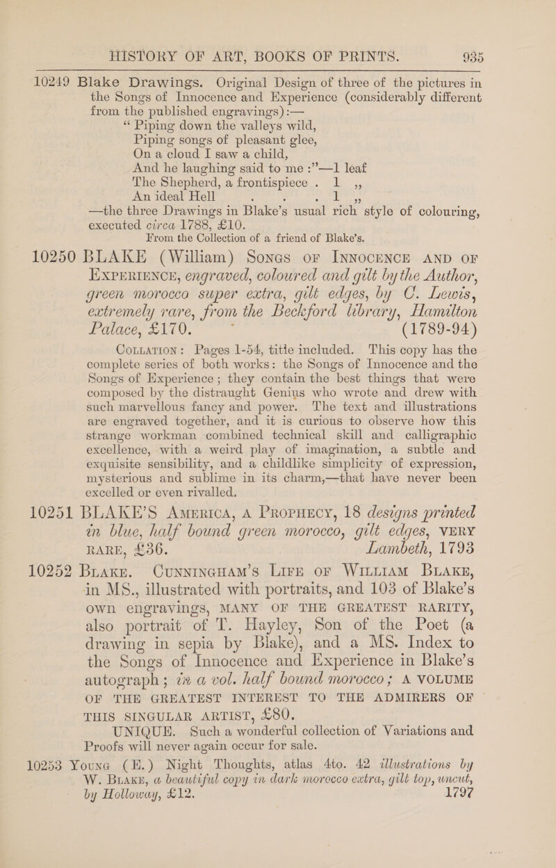 10249 Blake Drawings. Original Design of three of the pictures in the Songs of Innocence and Experience (considerably different from the published engravings) :— “ Piping down the valleys wild, Piping songs of pleasant glee, On a cloud I saw a child, And he laughing said to me :”—1 leaf The Shepherd, a frontispiece . 1 ,, An ideal Hell ; ; : . —the three Drawings in Blake’s usual rich style of colouring, executed circa 1788, £10. From the Collection of a friend of Blake’s. 10250 BLAKE (William) Sones or INNOCENCE AND OF EXPERIENCE, engraved, coloured and gilt by the Author, green morocca super extra, gut edges, by C. Lewis, extremely rare, from the Beckford library, Hamilton Palace, £170. : (1789-94) Cottation: Pages 1-54, title included. This copy has the complete series of both works: the Songs of Innocence and the Songs of Experience; they contain the best things that were composed by the distraught Genius who wrote and drew with such marvellous fancy and power. The text and illustrations are engraved together, and it is curious to observe how this strange workman combined technical skill and calligraphic excellence, with a weird play of imagination, a subtle and exquisite sensibility, and a childlike simplicity of expression, mysterious and sublime in its charm,—that have never been excelled or even rivalled. 10251 BLAKE’S America, A PropHecy, 18 desegns printed in blue, half bound green morocco, gilt edges, VERY RARE, £36. Lambeth, 1793 10252 Brake. CunnincHam’s Lire or Wittiam Bakes, in MS., illustrated with portraits, and 103 of Blake’s own engravings, MANY OF THE GREATEST RARITY, also portrait of T. Hayley, Son of the Poet (@ drawing in sepia by Blake), and a MS. Index to the Songs of Innocence and Ixperience in Blake’s autograph ; di a vol. half bownd morocco; A VOLUME OF THE GREATEST INTEREST TO THE ADMIRERS OF ~ THIS SINGULAR ARTIST, £80. UNIQUE. Such a wonderful collection of Variations and Proofs will never again occur for sale. 10253 Youne (H.) Night Thoughts, atlas 4to. 42 illustrations by W. Buake, ow beautiful copy in dark morecco extra, gilt top, uncut, 1797 by Holloway, £12.