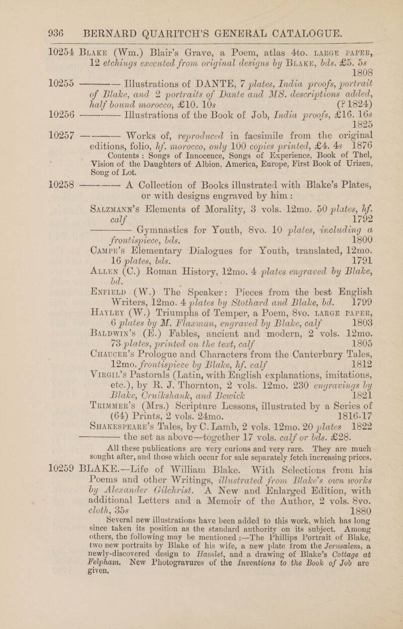  10255 10256 10257 10258 12 etchings executed from original designs by Buakn, bds. £0. 5s 1808 — Illustrations of DANTE, 7 plates, India proofs, portrait of Blake, and 2 portraits of Dante and MS. descriptions added, half bound morocco, £10. 10s (? 1824) Illustrations of the Book of Job, India proofs, £16. 16s 1825 — Works of, reproduced in facsimile from the original editions, folio, hf. morocco, only 100 copies printed, £4. 4s 1876 Contents : Songs of Innocence, Songs of Experience, Book of Thel, Vision of the Daughters of Albion, America, Europe, First Book of Urizen, Song of Lot. ——-—— A Collection of Books illustrated with Blake’s Plates, or with designs engraved by him : Satzmann’s Elements of Morality, 3 vols. 12mo. 50 plates, hf.       calf 1792 Gymnastics for Youth, 8vo. 10 plates, including a frontispiece, bds. 1800 Campn’s Elementary Dialogues for Youth, translated, 12mo. 16 plates, bds. | a8 Auten (C.) Roman History, 12mo. 4 plates engraved by Blake, bd. Eyrienp (W.) The Speaker: Pieces from the best English Writers, 12mo. 4 plates by Stothard and Blake, bd. 1799 Haytey (W.) Triumphs of Temper, a Poem, 8vo. LARGE PAPER, 6 plates by M. Flaxman, engraved by Blake, calf 1803 Baupwin’s (EH.) Fables, ancient and modern, 2 vols. 12mo. 73 plates, printed on the text, calf 1805 Cuaucer’s Prologue and Characters from the Canterbury Tales, 12mo. frontispiece by Blake, hf. calf 1812 Virain’s Pastorals (Latin, with English explanations, imitations, etc.), by R. J. Thornton, 2 vols. 12mo. 230 engravings by Blake, Cruikshank, and Bewick 1821 Trimmer’s (Mrs.) Scripture Lessons, illustrated by a Series of (64) Prints, 2 vols. 24mo. 1816-17 SHAKESPEARE’S Tales, by C. Lamb, 2 vols. 12mo. 20 plates 1822 the set as above—together 17 vols. calf or bds. £28. All these publications are very curious and very rare. They are much sought after, and those which occur for sale separately fetch increasing prices. ——___.  Poems and other Writings, illustrated from Blake’s own works by Alexander Gilchrist. A New and Enlarged Edition, with additional Letters and a Memoir of the Author, 2 vols. 8vo. cloth, 35s 1880 _ Several new illustrations have been added to this work, which has long since taken its position as the standard authority on its subject. Among others, the following may be mentioned :—The Phillips Portrait of Blake, two new portraits by Blake of his wife, a new plate from the Jerusalem, a newly-discovered design to Hamlet, and a drawing of Blake’s Cottage at Pelpham. New Photogravures of the Inventions to the Book of Job are given, .