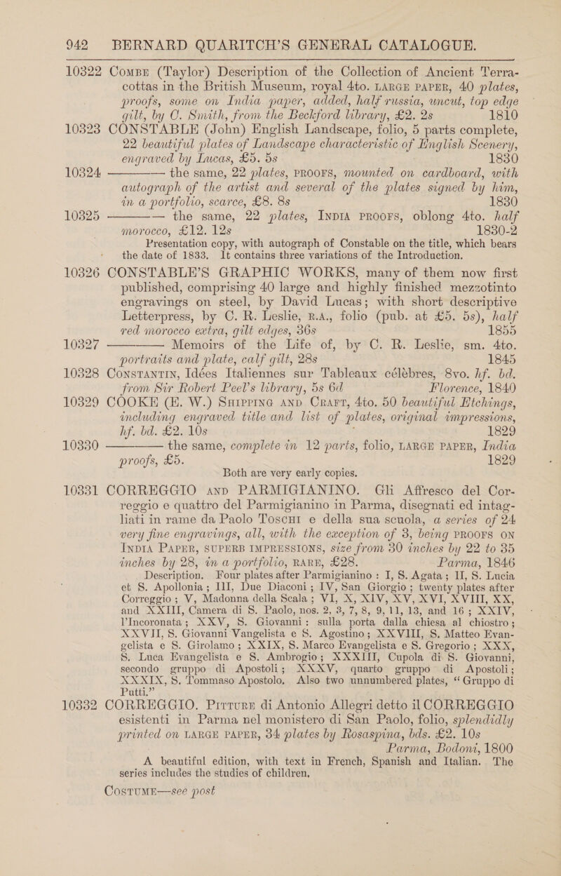 10322 Compr (Taylor) Description of the Collection of Ancient Terra- cottas in the British Museum, royal 4to. LARGE PAPER, 40 plates, proofs, some on India paper, added, half russia, uncut, top edge gilt, by C. Smith, from the Beckford library, £2. 2s 1810 10323 CONSTABLE (John) English Landscape, folio, 5 parts complete, 22 beautiful plates of Landscape characteristic of Linglish Scenery, engraved by Lucas, £5. 5s 1830   10824 — the same, 22 plates, PROOFS, mounted on cardboard, with autograph of the ar tist and several of the plates signed by him, in a portfolio, scarce, £8. 8s 1830 103825 — the same, 22 plates, Inp1A PRoors, oblong 4to. half morocco, £12. 12s 1830-2 Presentation copy, with autograph of Constable on the title, which bears the date of 1833. It contains three variations of the Introduction. 10326 CONSTABLE’S GRAPHIC WORKS, many of them now first published, comprising 40 large and highly finished mezzotinto engravings on steel, by David Lucas; with short descriptive Letterpress, by C. R. Leslie, n.4., folio (pub. at £5. 5s), half   red morocco extra, gilt edges, 36s 1855 10327 Memoirs of the Life of, by C. R. Leslie, sm. 4to. portraits and plate, calf gilt, 28s 1845 10328 Constantin, Idées Italennes sur Tableaux célébres, 8vo. hf. bd. from Sir Robert Peel’s library, 5s 6d Florence, 1840 10329 COOKE (H. W.) Suiprine anv Crarv, 4to. 50 beautiful Hichings, including engraved title and list of plates, original wmpressions,   hf. bd. £2. 10s 1829 10330 the same, complete in 12 parts, folio, LARGE PAPER, India proofs, £5. 1829 Both are very early copies, 10331 CORREGGIO ann PARMIGIANINO. Gh Affresco del Cor- | reggio e quattro del Parmigianino in Parma, disegnati ed intag- lati in rame da Paolo Toscut e della sua scuola, a series of 24 very fine engravings, all, with the exception of 3, being PROOFS ON InpIA PAPER, SUPERB IMPRESSIONS, size from 30 inches by 22 to 35 inches by 28, in a portfolio, RARE, £28. Parma, 1846 Deseription: Four plates after Parmigianind : I, 8. Agata ; II, S. Lucia et S. Apollonia ; I1I, Due Diaconi ; Ey, San Giorgio ; twenty plates after Correggio; V, Madonna della Scala : VI, Xe AL 5 XV, XVI, XVIII, XX, and XXIII, Camera di S. Paolo, nos. 2, 3, 7, 8.19; LL, ab3, and 16 ; XXIV, l’Incoronata ; XXV, S. Giovanni : sulla, porta dalla chiesa al chiostro ; XXVII, S. Giovanni Vangelista e S. Agostino; XXVIII, S. Matteo Evan- gelista e §. Girolamo; X XIX, S. Marco Evangelista e 8. Gregorio; XXX, S, Luca Evangelista e S. Ambrogio ; XXXII, Cupola di. S. Giovanni, secondo gruppo di Apostoli; XXXYV, quarto gruppo di Apostoli ; XXXIX, S. Tommaso Apostolo, Also two unnumbered plates, “ Gruppo di Potty” 10332 CORREGGIO. Pirrurs di Antonio Allegri detto il CORREGGIO esistenti in Parma nel monistero di San Paolo, folio, splendidly printed 00 LARGE PAPER, 34 plates by Rosaspina, bds. £2. 10s Parma, Bodoni, 1800 A beautiful edition, with text in French, Spanish and Italian. The series includes the studies of children, CostumE—see post