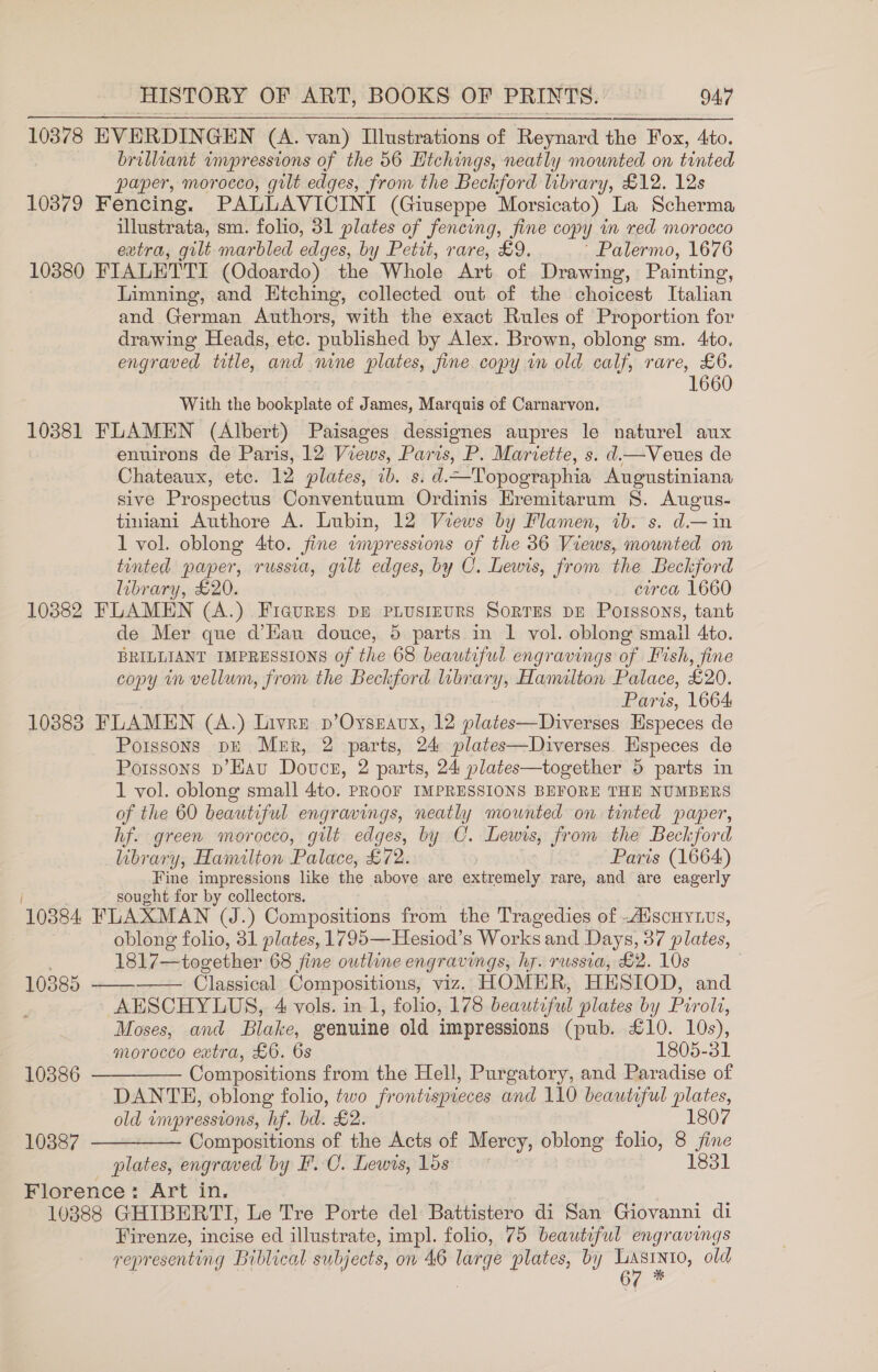 10378 EVERDINGEN (A. van) Illustrations of Reynard the Fox, 4to. brilliant impressions of the 56 Hichings, neatly mounted on tinted paper, morocco, gilt edges, from the Beckford library, £12. 12s 10379 Fencing. PALLAVICINI (Giuseppe Morsicato) La Scherma illustrata, sm. folio, 31 plates of fencing, fine copy in red morocco extra, gilt marbled edges, by Petit, rare, £9. ~ Palermo, 1676 10380 FIALETTI (Odoardo) the Whole Art of Drawing, Painting, Limning, and Htching, collected out of the choicest Italian and German Authors, with the exact Rules of Proportion for drawing Heads, etc. published by Alex. Brown, oblong sm. 4to. engraved title, and nine plates, fine copy im old calf, rare, £6. 1660 With the bookplate of James, Marquis of Carnarvon. 10381 FLAMEN (Albert) Paisages dessignes aupres le naturel aux enuirons de Paris, 12 Views, Paris, P. Mariette, s. d.—Veues de Chateaux, etc. 12 plates, ib. s. d.—Topographia Augustiniana sive Prospectus Conventuum Ordinis Hremitarum §. Augus- tiniani Authore A. Lubin, 12 Views by Flamen, tb. s. d.—in 1 vol. oblong 4to. fine wnpressions of the 36 Views, mounted on tinted paper, russia, gilt edges, by C. Lewis, from the Beckford library, £20. ewrca 1660 10382 FLAMEN (A.) Ficures pr PLusIEURS SorrEs DE Poissons, tant de Mer que d’Hau douce, 5 parts in 1 vol. oblong small 4to. BRILLIANT IMPRESSIONS of the 68 beautiful engravings of Fish, fine copy in vellum, from the Beckford library, Hamilton Palace, £20. Paris, 1664 108838 FLAMEN (A.) Livre p’Ovseavux, 12 plates—Diverses Especes de Poissons pE Mer, 2 parts, 24 plates—Diverses. Especes de Poissons p’Hau Douce, 2 parts, 24 plates—together 5 parts in 1 vol. oblong small 4to. PROOF IMPRESSIONS BEFORE THE NUMBERS of the 60 beautiful engravings, neatly mounted on tinted paper, hf. green morocco, gilt edges, by C. Lewis, from the Beckford library, Hamilton Palace, £72. Paris (1664) Fine impressions like the above are extremely rare, and are eagerly sought for by collectors. 10384 FLAXMAN (J.) Compositions from the Tragedies of .Adscuy1us, | oblong folio, 31 plates, 1795—Hesiod’s Works and Days, 37 plates, 1817— together 68 fine outline engravings, hy. russia, £2. 10s | 10385 ———— Classical Compositions, viz. HOMER, HESIOD, and AESCHYLUS, 4 vols. in 1, folio, 178 beautiful plates by Pir oli, Moses, and Blake, eenuine old impressions (pub. £10. 10s), morocco extra, £6. 6s 1805-31 10386 ————— Compositions from the Hell, Purgatory, and Paradise of DANTE, oblong folio, two frontispieces and 110 beautiful plates, old wmpressions, hf. bd. £2. 1807 10387. ——-——— Compositions of the Acts of Mercy, oblong folio, 8 fine plates, engraved by F.C. Lewis, 15s 1831 Florence: Art in. 10888 GHIBERTI, Le Tre Porte del Battistero di San Giovanni di Firenze, incise ed illustrate, impl. folio, 75 beautiful engravings representing Biblical subjects, on 46 ki plates, by aL old