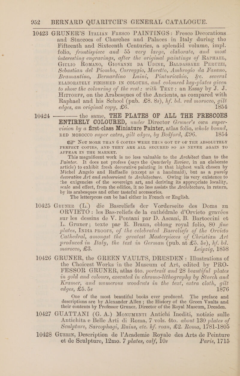 10423 GRUNER’S Iranian Fresco PAINTINGS: Fresco Decorations and Stuccoes of Churches and Palaces in Italy during the Fifteenth and Sixteenth Centuries, a splendid volume, impl. folio, frontispiece and 55 very large, elaborate, and most interesting engravings, after the original paintings of RAPHAEL, Giutio Romano, Giovannt pA Ubinn, Baupassare PERUZzZI, Sebastian del Piombo, Correggio, Moretto, Ambrogio da Fasano, Bramantino, Bernardino Lwini, Pinturicchio, Sc. several ELABORATELY FINISHED IN COLOURS, and coloured key-plates given to show the colouring of the rest: with Tuxt: an Hssay by J. J. Hirrorrr, on the Arabesques of the Ancients, as compared with Raphael and his School (pub. £8. 8s), hf. bd. red morocco, gilt edges, an original copy, £6. 1854: —— the same, THE PLATES OF ALL THE FRESCOES ENTIRELY COLOURED, wnder Director Gruner’s own super- vision by a first-class Miniature Painter, atlas folio, whole bound, RED MOROCCO super extra, gilt edges, by Bedford, £96. 1854 «= Not MORE THAN 6 COPIES WERE THUS GOT UP OF THE ABSOLUTELY PERFECT COPIES, AND THEY ARE ALL SECURED SO AS NEVER AGAIN TO APPEAR IN THE MARKET. This magnificent work is no less valuable to the Architect than to the Painter. It does not profess (says the Quarterly Review, in an elaborate article) to exhibit fresh decorative painting in that highest walk chosen by Michel Angelo and Raffaelle (except as a handmaid), but as a purely decorative Art and subservient to Architecture. Owing its very existence to the exigencies of the sovereign art, and deriving its appropriate locality, scale and effect, from the edifice, it no less assists the Architectwre, in return, by its arabesques and other tasteful accessories, The letterpress can be had either in French or English. 10425 Gruner (L.) die Basreliefs der Vorderseite des Doms zu ORVIETO: les Bas-reliefs de la cathédrale d’Orvieto gravées sur les dessins de V. Pontani par D. Ascani, B. Bartoccini et L. Gruner; texte par H. Braun, oblong royal folio, 80 fine plates, INDIA PRooFS, of the celebrated Basreliefs of the Orvieto Cathedral, amongst the greatest Masterpieces of Christian Art produced in Italy, the text im German (pub. at £5. 5s), hf. bd. morocco, £3. Leipzig, 1858 10426 GRUNER, the GREEN VAULTS, DRESDEN : Illustrations of the Choicest Works in the Museum of Art, edited by PRO- FESSOR GRUNER, atlas 4to. portrait and 28 beautiful plates wm gold and colours, executed in chromo-lithography by Storch and Kramer, and numerous woodcuts in the text, extra cloth, gilt One of the most beautiful books ever produced. ‘The preface and descriptions are by Alexander Allen ; the History of the Green Vaults and their contents by Professor Gruner, Director of the Royal Museum, Dresden. 10427 GUATTANT (G. A.) Monumuntt Antichi Inediti, notizie sulle Antichita e Belle Arti di Roma, 7 vols. 4to. abowt 180 plates of Sculpture, Sarcophagt, Ruins, ete. hf. roan, £2. Roma, 1781-1805 10428 Guerin, Description de Academie Royale des Arts de Peinture et de Sculpture, 12mo. 7 plates, calf, 10s Paris, 1715 10424 