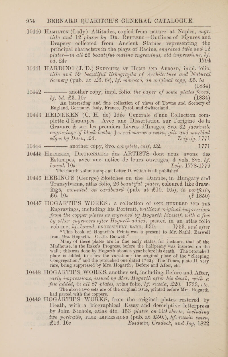 10440 Haminron (Lady) Attitudes, copied from nature at Naples, engr. title and 12 plates by Dr. Reuperc—Outlines of Figures and Drapery collected from Ancient Statues representing the principal characters in the plays of Racine, engraved title and 12 plates—in all 26 beautiful outline engravings, old impressions, hf. bd. 2As 1794 10441 HARDING (J. D.) SxercHus ar Home anp ABRroap, impl. folio, title and 59 beautiful lithographs of Architecture and Natural Scenery (pub. at £6. 6s), hf. morocco, an original copy, £5. 5s  (1834) 10442 —— another copy, impl. folio. the paper of some plates foxed, hf. bd. £3. 10s (1834) An interesting and fine collection of views of Towns and Scenery of England, Germany, Italy, France, Tyrol, and Switzerland. 10443 HEINEKEN (C. H. de) Idée Generale d’une Collection com- plette d’Estampes. Avec une Dissertation sur l’origine de la Gravure &amp; sur les premiers Livres d’Images, 8vo. 32 facsinvile engravings of block-books, Jc. red morocco eatra, gilt and marbled edges by Duru, £4: Leipzig, 1771 10444, —— another copy, 8vo. complete, calf, £2. 1771 10445 Hrinexen, Dictionnaire des ARTISTS dont nous avons des Hstampes, avec une notice de leurs ouvrages, 4 vols. 8vo. hf. bound, 10s Leip. 1778-1779 The fourth volume stops at Letter D, which is all published. 10446 HERING’S (George) Sketches on the Danube, in Hungary and Transylvania, atlas folio, 26 beautiful plates, coloured like draw- ings, mounted on cardboard (pub. at £10. 10s), in portfolio, £6. 10s (P 1850) 10447 HOGARTH’S WORKS: a collection of ONE HUNDRED AND TEN Engravings, including his Portrait, brilliant original impressions Jrom the copper plates as engraved by Hogarth himself, with a few by other engravers after Hogarth added, pasted in an atlas folio volume, hf. bownd, BXCHSSIVELY RARE, £30. 1733, and after “This book of Hogarth’s Prints was a present to Mr. Nathl. Barwell from Mrs. Hogarth. O. Jb. Barwell.” Many of these plates are in fine early states, for instance, that of the Madhouse, in the Rake’s Progress, before the halfpenny was inserted on the wall: this was done by Hogarth about a year before his death. The retouched plate is added, to show the variation: the original plate of the “Sleeping Congregation,” and the retouched one dated 1762; The Times, plate II, very rare, being suppressed by Mrs. Hogarth ; Before and After, etc. 10448 HOGARTH’S WORKS, another set, including Before and After, early umpressions, issued by Mrs. Hogarth after his death, with a The above two sets are of the original issue, printed before Mrs. Hogarth had parted with the coppers. 10449 HOGARTH’S WORKS, from the original plates restored by Heath, with a biographical Hssay and descriptive letterpress by John Nichols, atlas 4to. 153 plates. on 119 sheets, including two portraits, FINE IMPRESSIONS (pub, at £50.), hf. russia extra, £16. 16s Baldwin, Cradock, and Joy, 1822 