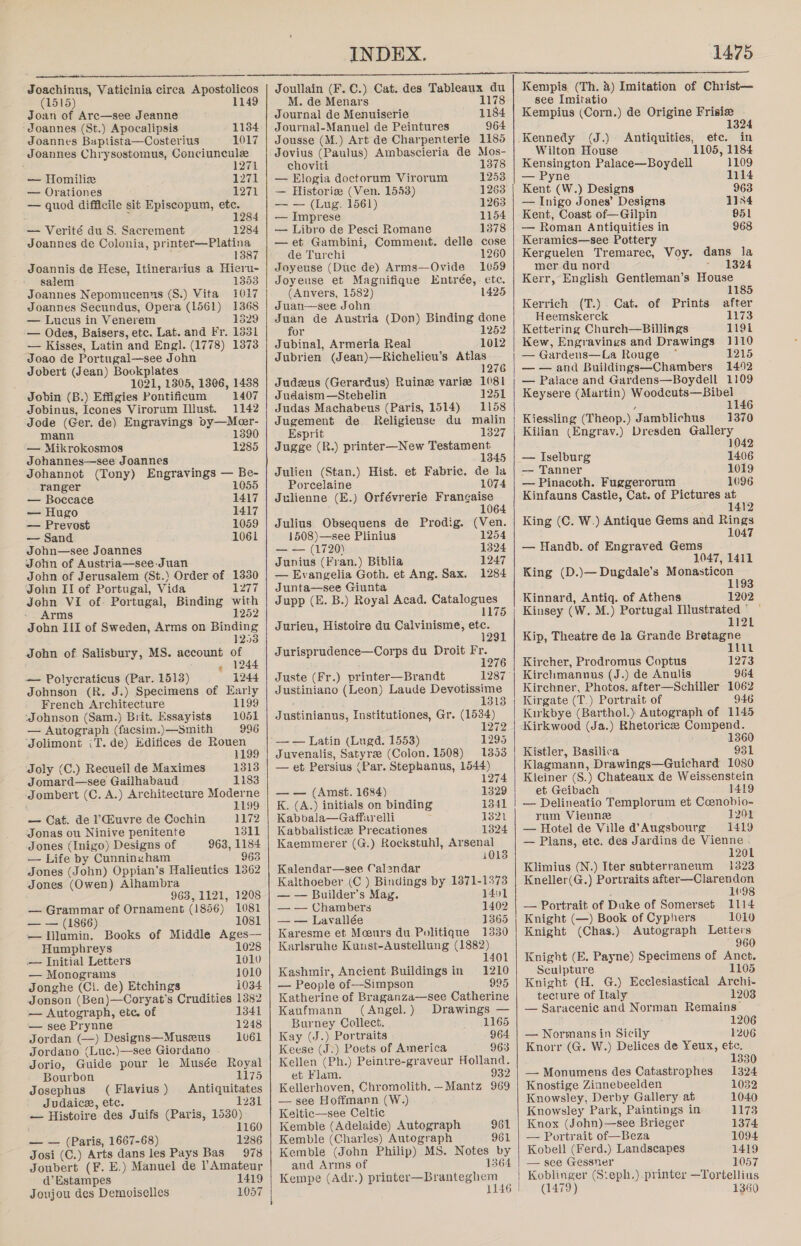  Joachinus, Vaticinia circa Apostolicos (1515) 1149 Joan of Arc—see Jeanne Joannes (St.) Apocalipsis 1184 Joannes Baptista—Costerius 1017 Joannes Chrysostomus, Conciuncule 1271 — Homiliz 1271 — Orationes 1271 — quod difficile sit Episcopum, etc. . ‘ 284 — Verité du S. Sacrement 1284 Joannes de Colonia, printer—Platina 1387 Joannis de Hese, Itinerarius a Hieru- salem 1353 Joannes Nepomucenns (S.) Vita 1017 Joannes Secundus, Opera (1561) 1368 — Lucus in Venerem 1829 — Odes, Baisers, etc. Lat. and Fr. 1331 — Kisses, Latin and Engl. (1778) 1373 Joao de Portugal—see John Jobert (Jean) Bookplates 1021, 1305, 1806, 1488 Jobin (B.) Effigies Pontificum 1407 Jobinus, Icones Virorum Illust. 1142 Jode (Ger. de) Engravings oy—Mer- mann 1390 — Mikrokosmos 1285 Johannes—see Joannes Johannot (Tony) Engravings — Be- ranger 1055 — Boccace 1417 — Hugo 1417 — Prevost 1059 — Sand 1061 John—see Joannes John of Austria—see-Juan John of Jerusalem (St.) Order of 1330 John II of Portugal, Vida USE John VI of: Portugal, Binding with - Arms 1252 John III of Sweden, Arms on Binding 1253 John of Salisbury, MS. account of » 1244 — Polycraticus (Par. 1513) 1244 Johnson (R. J.) Specimens of Early French Architecture 1199 ‘Johnson (Sam.) Brit. Essayists 1051 — Autograph (facsim.)—Smith 996 ‘Jolimont (T. de) Edifices de Rouen : 1199 ‘Joly (C.) Recueil de Maximes 1313 Jomard—see Gailhabaud 1183 Jombert (C. A.) Architecture Moderne 1199 — Cat. de l’uvre de Cochin 1172 Jonas ou Ninive penitente 1311 Jones (Inigo) Designs of 963, 1184 — Life by Cunningham 963 Jones (John) Oppian’s Halieutics 1362 Jones (Owen) Alhambra 963, 1121, 1208 — Grammar of Ornament (1856) 1081 — — (1866) 1081 —Ilumin. Books of Middle Ages— Humphreys 1028 — Initial Letters 1010 — Monograms 1010 Jonghe (Ci. de) Etchings 1034 Jonson (Ben)—Coryat’s Crudities 1382 — Autograph, ete. of 1341 — see Prynne 1248 Jordan (—) Designs—Muszeus 1v61 Jordano (Luc.)—see Giordano . Jorio, Guide pour le Musée Royal Bourbon 1175 Josephus (Flavius) Antiquitates Judaice, etc. SL — Histoire des Juifs (Paris, 1530) 1 160 — — (Paris, 1667-68) 1286 Josi (C.) Arts dans les Pays Bas 978 Joubert (F. E.) Manuel de ? Amateur d’ Estampes 1419 Joujou des Demoiselles 1057  INDEX. Joullain (F. C.) Cat. des Tableaux du M. de Menars 1178 Journal de Menuiserie 1184 Journal-Manuel de Peintures 964 Jousse (M.) Art de Charpenterie 1185 Jovius (Paulus) Ambascieria de Mos- choviti 1378 — Elogia doctorum Virorum 1253 — Historiz (Ven. 1553) 1263 — — (Lug. 1561) 1263 — Imprese 1154 — Libro de Pesci Romane 1378 —et Gambini, Comment. delle cose de Turchi 1260 Joyeuse (Duc de) Arms—Ovide 1059 Joyeuse et Magnifique Entrée, ete. (Anvers, 1582) 1425 Juan—see John Juan de Austria (Don) Binding done for 1252 Jubinal, Armeria Real 1012 Jubrien (Jean)—Richelieu’s Atlas 1276 Judeus (Gerardus) Ruine variz 1081 Judaism—Stehelin 1251 Judas Machabeus (Paris, 1514) 1158 Jugement de Religieuse du malin Esprit 1327 Jugge (R.) printer—New Testament 1345 Julien (Stan.) Hist. et Fabric. de la Porcelaine 1074 Julienne (E.) Orfévrerie Frangaise 106 Julius Obsequens de Prodig. (Ven. 12 1508)—see Plinius 54 &lt;2 (1720) 1324 Junius (Fran.) Biblia 1247 — Evangelia Goth. et Ang. Sax. 1284 Junta—see Giunta Jupp (E. B.) Royal Acad. Catalogues 1175 Jurieu, Histoire du Calvinisme, etc. 12 Jurisprudence—Corps du Droit Fr. 1276 Juste (Fr.) printer—Brandt Justiniano (Leon) Laude Devotissime 1313 Justinianus, Institutiones, Gr. (1534) , 1272 — — Latin (Lugd. 1553) 1295 Juvenalis, Satyre (Colon. 1508) 13853 — et Persius (Par. Stephanus, 1544) 1274 — — (Amst. 1684) 1329 K. (A.) initials on binding 1341 Kabbala—Gaffarelli oot Kabbalisticz Precationes 13824 Kaemmerer (G.) Rockstuhl], Arsenal i013 Kalendar—see Calendar Kalthoeber (C ) Bindings by 1871-1373 — — Builder’s Mag. 1401 — — Chambers 1402 — — Lavallée 1365 Karesme et Mceurs du Politique 1330 Karlsruhe Kuust-Austellung (1882) 1401 Kashmir, Ancient Buildings in 1210 — People of—Simpson 995 Katherine of Braganza—see Catherine Kaufmann (Angel.) Drawings — Burney Collect. 1165 Kay (J.) Portraits 964 Keese (J-) Poets of America 963 Kellen (Ph.) Peintre-graveur Holland. et Flam. 932 Kellerhoven, Chromolith. —Mantz 969 — see Hoffmann (W.) Keltic—see Celtic Kemble (Adelaide) Autograph 961 Kemble (Charles) Autograph 961 Kemble (John Philip) MS. Notes by and Arms of 1364 Kempe (Adr.) panier sp rankeghom 1146    1475 Kempis (Th. 2) Imitation of Christ— see Imitatio Kempius (Corn.) de Origine Frisize 132  Kennedy (J.) Antiquities, ete. in Wilton House 1105, 1184 Kensington Palace—Boydell 1109 — Pyne 1114 Kent (W.) Designs 963 — Inigo Jones’ Designs 1154 Kent, Coast of—Gilpin 951 — Roman Antiquities in 968 Keramics—see Pottery Kerguelen Tremarec, Voy. dans la mer du nord - 1324 Kerr, English Gentleman’s House 1185 Kerrich (T.) Cat. of Prints after Heemskerck 1173 Kettering Church—Billings 119i Kew, Engravings and Drawings 1110 — Gardens—La Rouge 1215 — — and Buildings—Chambers 1492 — Palace and Gardens—Boydell 1109 Keysere (Martin) Woodcuts—Bibel , 1146 Kiessling (Theop.) Jamblichus 1370 Kilian (Engrav.) Dresden Gallery 1042 — Iselburg 1406 — Tanner 1019 — Pinacoth. Fuggerorum 1096 Kinfauns Castle, Cat. of Pictures at ‘ 1412 King (C. W.) Antique Gems and Rings 1047 — Handb. of Engraved Gems 1047, 1411 King (D.)— Dugdale’s Monasticon 1193 Kinnard, Antiq. of Athens 1202 Kinsey (W. M.) Portugal Illustrated © 112 Kip, Theatre de la Grande Bretagne 1111 Kircher, Prodromus Coptus 1273 Kirchmannus (J.) de Anulis 964 Kirchner, Photos. after—Schiller 1062 Kirgate (T.) Portrait of 946 Kirkbye (Barthol.) Autograph of 1145 1360 Kistler, Basilica 931 Klagmann, Drawings—Guichard 1080 Kleiner (S.) Chateaux de Weissenstein et Geibach 1419 — Delineatio Templorum et Ccenobio- rum Vienne 12091 — Hotel de Ville d’Augsbourg 1419 — Plans, ete. des Jardins de Vienne . 1201 Klimius (N.) Iter subterranenm 1323 Kneller(G.) Portraits after—Clarendon 1098 — Portrait of Duke of Somerseé 1114 Knight (—) Book of Cyphers 1010 Knight (Chas.) Autograph Letters ~ 960 Knight (E. Payne) Specimens of Anct. Sculpture 1105 Knight (H. G.) Ecclesiastical Archi- tecture of Italy 12038 — Saracenic and Norman Remains i 1206 — Normans in Sicily 1206 Knorr (G. W.) Delices de Yeux, etc. 1330 — Monumens des Catastrophes 1324 Knostige Zinnebeelden 1032 Knowsley, Derby Gallery at 1040 Knowsley Park, Paintings in 1173 Knox (John)—see Brieger 1374 — Portrait of—Beza 1094 Kobell (Ferd.) Landscapes 1419 — see Gessner 1057 Koblinger (Steph.) printer —Tortellius (1479) 1360