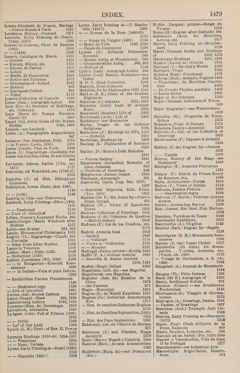     Louise-Elizabeth de France, Mariage —Festes donnés a Paris 1425 Louisiana, History—Dumont 1371 Louvain, Early Printing. at—Fascic. Temp. (1476) 1386 Louvet de Couvray, Chev. de Faublas (1825) 1058 — — (1842) 1058 Louvre, Catalogue du Musée 1402 — Cottart 1198 — Emaux, Bijoux, etc. 1173 — Emaux de Petitot 1103 — Lefuel 1199 — Motifs, de Decoration 1395 — Notice des Tubleaux 1172 — Ornamenis of—Lefuel 1082 — Recueil 983 — Sanvageot Collect. 989 — Villot 1175 Louvre Collection of Councils 1240 Lover (Sam.) Autograph Letter 960 Low (Rev. G.) Sketches of Buildings, etc. (Orkneys) 1115 Loye (Herm .de) Pompa _ Funebris Caroli III 1089 Luard (Col. Jolin) Dress of the British Soldier 1023, 1404 Lubeck—see Luebeck Lubin (A.) Topographia Augustiniana 7 Lucanus (Par. Stephanus, 1545) 1274 — in French (Leide, 1658) 1373 Lucas (Claude) Plan de Paris 1309 Lucas (D.) Engravings—Constable 942 Lucas van Leyden, Catal. de son Giuvre 968 Lucianus, Asinus, Latine (Ulm, cir. 1472) UD, Lucretius, ed. Wakefield, etc. (1796-97) 1370 Ludolfus (J.) ad Hist. Ethiopicam Comment. i391 Ludolphus, Leven Jhesu (Ant. 1503) 1146 — — (1536) 1146 Ludwig ze Ulm—see Hohenwang . Luebeck, Early Printing—Bible (1494) 1130 — — Passionael 1129 — View of—Démidoff 1120 Liibke, Duerer’s Engraved Works 945 Luetzelberger (Hans) Woodcuts after Holbein 1137 Luini—see Gruner 951, 952 Lundy, Monumental Christianity 1019 Lupton (Th.) Engravings—Claude 941 — Portraits 1101 — Selec. from Liber Studior. 1002 Lusus in Venerem 1329 _ Luther (Mart.) Bible (1583) 1136 — Testament (1530) 1135 Luther, Catechesis (Wit. 1599) 1389 ——in Hungarian—Kissebik Kate- chismus 1389 — — in Italian—Vera et pura Inform. 1389 — Enchiridion Piarum Precationum 1B — — illustrated copy 1226 — Life of (pictorial) 1061 Lutma (Jan) Reynst Cabinet 1410 Luton Chapel—Shaw 994, 1195 Luxembourg Gallery 1042, 1410 Luysnes (Mme. de) Genealogie 1310 Lycophron, Alexandra 1325 Lydgate (John) Fall of Princes (1527) 1163 — — (1554) 1163 — Lyf of Our Lady 1383 Lynch (J. H.) Portr. of Rev, H. Powys 1102 Lyonese Bindings (1530-80) 1294-1297 — — Flaminius 1238 — — Nouv. Testam. 1271 Lyons, Early Printing at—Brant ee 52 — — Glanville (1495 ?) 1316  INDEX. : ville (1485 ?) — — Roman de la Rose (1480-85) 1152 — — Songe du Vergier (1491) 1154 — Hotel de Ville 1198, 1199 — Palais du Commerce 1198 Lysons (S.) Reliquiz Britannico- Romans 968 — Roman Antiq. at Woodchester 968 — Gloucestershire Antiq. 968, 969 — Portrait of 1162 Lytten (Lady) Autograph Letter 960 Lytton (Lady Rosina) Bookplate—see Callot 939 M. D. T. (Book Collector) 1269 Maberly, Print Collector Mabillon, De Re Diplomatica 1029, 1325 Maclan (R. R.) Clans of the Scottish Highlands 1024 Macarius (J.) Abraxas 1252, 1411 Macaulay (Lord) Lays of Ancient Rome 1054 MacDaniel (Stephen) Life of 1363 MacDonald (Arch.) Life of 1363 Machinery—see Mechanics Machy, ‘Trages de las Ordenes Religiosas 1026 Mackenzie (J.) Bindings by 1374, 1375 — — Stehelin 1251 Mackinlay, Bindings by 1369 Macleay (K.) Highlanders of Scotland 1024 Maclise (D.) Moore’s Irish Melodies 1051 — Vernon Gallery 1041 Macpherson (Gerardine) Memoirs of Anna Jameson 963 — Portfolio of Drawings 963 Macpherson (James) Ossian 1363 Macready, Autograph 961 Macrobius, Opera (Lug. Bat. 1670) 1307 —Somnium Scipionis, Edit. Prince. (Ven. 1472) 1261 Madden (Sir F.) MS. Notes by—Shaw’s Iilum. Ornam. 993 Maddox (W.) Views of Lansdown Tower -— 1422 Madrazo Collection of Paintings 1016 Madrazo (J. de) Coleccion de Quadros —Madvid Gallery 1016 Madrazo (P.) Cat de los Cuadros, ete. 1174 1012 1046 1174 Madrid, Armeria Real — Gallery — — Catalogo — Views in—Colleccion 1120 — — Meunier 1121 Madrigal (Pedro) printer—Ercilla 1352 Maffei (P. A.) Gemme Antiche 1048 — Raccolta di Statue Antiche 1105, 1432 Maffett (Hugh) Sallust 1363 Magaillans (Gab. de)—see Magellan Magalhaens—see Magellan Magellan (Gab. de) Relation de la Chine 1373 — see Passzeus 975 Magic—Moncejus Fi 1331 Magius (H.) de Mundi Exustione 1317 Magnus (Jo.) Gothorum Sueonumque Hist. 1317 — Hist. de omnibus Gothorum Regibns 1150 — Hist. de Gentibus Septentrion.(1555) 1151 — Hist. des Pays Septentrion. 1287 Mahérault, Cat. de |’'Giuvre de Moreau 971 Maidment (J.) and Pitcairn, Nuge derelictz 1379 Maier (Marco) Napoli e Calabria 1308 Maierus (Mich.) Arcana Aracanissima 1329 Maillebois (Marq. de)—see Desmarest (Nic. )  1479 du Vergier 154. Maina (H.) Engrav. after Raffaelle 981- Maintenon (Mme. de) Mémoires, Lettres, etc. 1317 Maintz, Early Printing at—Breyden- bach 1129 Maioli (Thomas) Books and Bindings of 1258, 1259 Maiolesque Bindings 1257, 1258 Maistre (Xavier de) Giuvres 1091 Maitland (T.) Herrick’s Works 1386 Maittaire, Virgil 1356 Majolica Ware — Piccolpassi 1075 Majerus (Mich.) Atalanta Fugiens 1406. — Viatorium; de Montibus Planeta- rum 1406. — De Circulo Physico quadrato 1496 — Lusus Serius 1406 Major (J. D.) Columna 1320 Major ({homas) Collection of Prints 969 Major (Engraver)—see Wouvermann. 1009 Malachia (St.). Prophetia de Ponti- ficibus 1375 Malaspina, Catal. di Stampe 1174 Malatesta Family—Antonini 1276 Maleolm (J.) Cat. of his Collection of Drawings 1402 Matebranche (P.) Reponse 4 Arnauld 1286 Mallery (C. de) Engrav. by—J page 130 — — Natalis 1050 Malone, History of the Stage—see Shakspere 1380 Malpigius (M ) Anatome Plantarum 1281 Malpoy (P.) Entrée de Prince Henry de Bourbon, etc. 1088 Malta, Architecture—Ferres 1206 Malton (J.) Views of Dublin 1116. Malvasia, Felsina Pittrice 1093 — — Osservazioni sopra 1093 Malvezzi (V. March.) Princeps ejusque arcana 1368 Malwa—Archeolog. Survey 1209 Man (James) Rer. Scot. Hist. Buchan~ 1363 Manceau, Verriéres de Tours 1069 Manchester Exhibition 1603. Mancinellus (A.) Virgilius 1132 Mancini (Bart.) Engrav. by—Segala 1226 Mandelgren (N. M.) Monuments Scan= dinaves 1206 Mander (K. van) Passio Christi 1017 Mandeville (Sir John) De divers. patriis. .. Turchia, Armenia, etc. (Venet. cir, 1480) 13765. — Voiage de Jherusalem, s. d. (cir. 1485) 1365 Mangeant (A.) Journal de Menuiserie 1184 Mangey (Th.) Philo Judzeus 1326 Mann (Sir H.) Autograph of 1363 Manni, Baldinucci Notizie 931 Mansion (Colard) — see Eruditorum Penitentiale 1145 Mantegazza (S.) Viaggio di Gierusa- lemme 1373 Mantegna (A.) Drawings, facsim. 1036 — Facsim. of Drawings 1037 Mantinea (And.) Triumphi Julii Ca- saris 1188. Mantua, Early Printing at—Boccaccio (1472) 1350 Mantz (Paul) Chefs d’Giuvre de la Peint. Italienne 969 Mantz, Boucher, Lemoyne, etc. 938 Manuale ad us. Sarisb. (Par. 1529) 1338 Manuel y Vasconcellos, Vida de Juan II de Portugal 1277 Manufactures—see Industrial Arts Manuscripts: Anglo-Saxon, Illumin. from 964